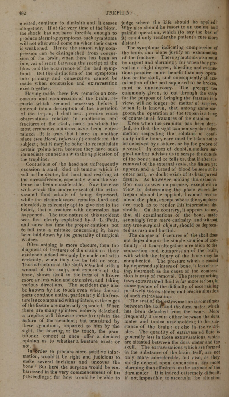 ifc TREJMIIM. n';cafed, continue to diminish until it censes altogether. It at the very time of the blow, the shock has not been forcible enough to produce alarming symptoms, such symptoms will not afterward come on when their cause is weakened. Hence the reason why com- pression can be distinguished from concus- sion of .he brain, when there has been an interval of sense between the receipt of the blow and the occurrence of the bad symp- toms. But the distinction of the symptoms into primary and consecutive cannot be made when concussion and extravasation exist together. Having made these few remarks on con- cussion and compression of the brain, re- marks which seemed necessary before I entered into a description of the operation of the trepan, 1 shall next premise some observations relative to contusions and fractures of the skull, cases on which the most erroneous opinions h»ve been enter- tained. It is true, that I have in another place (see Head, Injuries of) considered the subject; but it may be bette/ to recapitulate certain points here, because they have such immediate connexion with the application of the trephine. Contusions of the head not unfrequcntly occasion a small kind of tumour which is soft in the centre, but hard and resisting at the circumference, especially when the vio- lence has been considerable. PJow the ease with which the cenire or seat of the extra- vasated fluid admits of being depressed, while the circumference remains hard and elevated, is extremely apt to give rise to the belief, that a fracture with depression has happened. The true nature of this accident was first clearly explained by J. L. Petit, and since his time the proper cautions not to fall into a mistake concerning it, have been laid down by the generality of surgical Wi iters. Often nothing is more obscure, than the diagnosis of froo.tures of the craniun : their existence indeed can only be made out with certainty, when they can be felt or seen. Thus a fracture of the skull, amended with a wound of the scalp, and exposure 0f lne bone, shows itself in the form of a fissure more or less wide and extensive, and taking various directions. The accident may also be known by the touch even when the soft parts continue entire, particularly if the frac- ture is accompanied with splinters, or the edges of the fissure are materially separated. When there are many splinters entirely detached, a crepitus will likewise serve to explain the nature of the accident; but unassisted by these symptoms, imparted to him by the sight, the hearing, or the touch, the prac- titioner cannot at once offer a decided opinion as to whether a fracture exists or not. In^rder to procure more positive infor- mation, would it be right and judicious to make several incisions and uncover the hone ? But here the surgeon would be em- barrassed in the very commencement of his proceedings; for how would he be able to judge where tlio kite should be applied' Why also should he resort to an useless and painful operation, which (to say I he best of it) could only render the patient's cure more distant ? The symptoms indicating compression of the brain, can alone justify an examination of the fracture. These symptoms also must be urgent and alarming ; for when they pre- vail in a slight degree, bleeding and evacua- tions promise more benefit than any opera- tion on the skull, and consequently all exa- mination of the part suppoed lo he broken, must be unnecessary. The precept too commoniy given, lo cut through the scalp for the purpose o! bringing the fracture into view, will no longer be matter of surprise, when it is known, that among some sur- geons, the operation of the trepan is a thing of course in all fractures of the cranium. Even when the cranium has been denu- ded, so that the sight c^in convey due infoi mation respecting the solution of conti- nuity in the bone, care must be taken not to be deceived by a suture, or by the groove of a vessel. In cases of doubt, a modern sur- gical author advises us to scrape the outside of the bone; and he tells us, that if after the removal of the external scale, the fissure yet appear, and a thread of blood be seen nt ils outer part, no doubt exists of its being a real fissure. As however making this examine tion can answer no purpose, except with a view to determining the place where the trepan should be applied, I cannot recom- mend the plan, except where the symptoms are such as to render this information de- sirable. On the contrary, it appears to me, that all examinations of the bone, made seemingly from mere curiosity, and without any true surgical object, should be depreca- ted as rash and hurtful. The danger of fractures of the skull does not depend upon the simple solution of con- tinuity : it bears altogether a relation to the concussion and compression of the brain, with which the injury of the bone may be complicated. The pressure which is caused by depressed splinters of bone, is less alarm- ing, inasmuch as the cause of the compres- sion is easy of removal. The pressure ari'ing from extravasated fluid is far more serious, in consequence of the difficulty of ascertaining positively the existence and precise situation of such extravasation. The seat of the^exlravasation is sometimes between the skufrand the dura mater, which has been detached from the bone. More frequently it oceurs either between the dura mater and tunica arachnoides; in the sub- stance of the brain ; or else in the ventri- cles. The quantity of extravasated fluid is generally less in those extravasations, which are situated between the dura mater and the skull. The ex'ravasations which are formed in the substance of the brain itself, are not only more considerable, but aiso, as they mostly depend upon concussion, are more alarming than effusions on the surface of the dura mater. It is indeed extremely difficult, if not impossible, to ascertain the situation