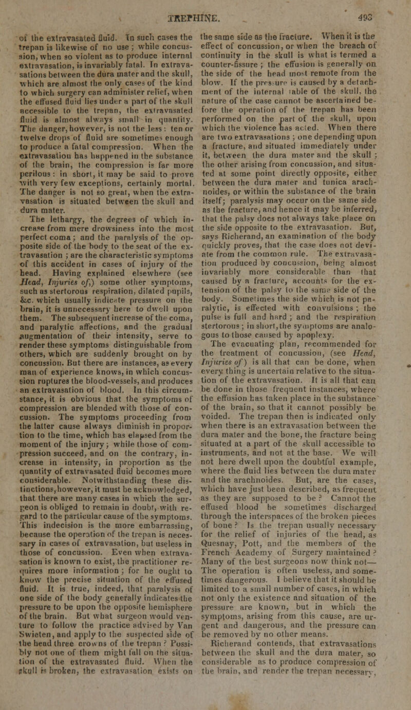 01 the exlraTasated fluid. In such cases the trepan is likewise of no use ; while concus- sion, when so violent as to produce internal extravasation, is invariably fatal. In extrava- sations between the dura mater and the skull, which are almost the only cases of the kind to which surgery can administer relief, when the effused fluid lies under a part of the skull accessible to the trepan, the extravasated fluid is almost alw;iys small in quantity. The danger, however, is not the less : ten or twelve drops of fluid are sometimes enough to produce a fatal compression. When the extravasation has happened in the substance of the brain, the compression is far more perilous: in short, it may be said to prove ■with very few exceptions, certainly mortal. The danger is not so great, when the extra- vasation is situated between the skull and dura mater. The lethargy, the degrees of which in- crease from mere drowsiness into the most perfect coma ; and the paralysis of the op- posite side of the body to the seat of the ex- travasation ; are the characteristic symptoms of this accident in cases of injury of the head. Having explained elsewhere (see JItad, Injuries of) some other symptoms, such as stertorous respiration, dilated pupils, &.c. which usually indicate pressure on the brain, it is unnecessary here to dwell upon them. The subsequent increase of the coma, and paralytic affections, and the gradual Augmentation of their intensity, serve to render these symptoms distinguishable from others, which are suddenly brought on by concussion. But there are instances, as every man of experience knows, in which concus- sion ruptures the blood-vessels, and produces an extravasation of blood. In this circum- stance, it is obvious that the symptoms of compression are blended with those of con- cussion. The symptoms proceeding from the latter cause always diminish in propor- tion to the time, which has elapsed from the moment of the injury; while those of com- pression succeed, and on the contrary, in- crease in intensity, in proportion as the quantity of extravasated fluid becomes more considerable. Notwithstanding these dis- tinctions, however, it must he acknowledged, that there are many cases in which the sur- geon is obliged to remain in doubt, with re- gard to the particular cause of the symptoms. This indecision is the more embarrassing, because the operation of the trepan is neces- sary in cases of extravasation, but useless in those of concussion. Even when extrava- sation is known to exist, the practitioner re- quires more information ; for he ought to know the precise situation of the effused fluid. It is true, indeed, that paralysis of one side of the body generally indicates the pressure to be upon the opposite hemisphere of the brain. But what surgeon would ven- ture to follow the practice advised by Van Swieten,and apply to the suspected side of the head three crowns of the trepan r Possi- bly not one of them might fall on the situa- tion of the extravasated fluid. When the rkull is broken, the extravasation exist; on the same side as the Fracture. When it is the effect of concussion, or when the breach of continuity in the skull is what is termed a counter-fissure ; the effusion is generally on the side of the head most remote from the blow. If the pressure is caused by a detach- ment of the internal lable of the skull, the nature of the case cannot be ascertained be- fore the operation of the trepan has been performed on the part of the skull, upon which the violence nas acted. When there are two extravasations ; one depending upon a fracture, and situated immediately under it, between the dura mater and the skull : the other arising from concussion, and situa- ted at some point directly opposite, either between the dura mater and tunica arach- noides, or within the substance of the brain itself; paralysis may occur on the same side as fhe fracture, and hence it may be inferred, that the palsy does not always take place on the side opposite to the extravasation. But, says Richerand, an examination of the body quickly proves, that the case does not devi- ate from the common rule. The extravasa- tion produced by concussion, being almost invariably more considerable than that caused by a fracture, accounts for the ex- tension of the palsy (o the same side of the body. Someiimes the side which is not pa- ralytic, is effected with convulsions ; the pulse is full and hard ; and the respiration stertorous ; in short,the symptoms are analo- gous to those caused by apoplexy. The evacuating plan, recommended for the treatment of concussion, (see Head, Injuries of) is all that can be done, when every thing is uncertain relative to the situa- tion of the extravasation. It is all that can be done in those frequent instances, where the effusion has taken place in the substance of the brain, so that it cannot possibly be voided. The trepan then is indicated only when there is an extravasation between the dura mater and the bone, the fracture beinj situated at a part of the skull accessible to instruments, and not at the base. We will not here dwell upon the doubtful example, where the fluid lies between the dura mater and the arachnoides. But, are the cases, which have just been described, as frequent as they are supposed to be ? Cannot the effused blood be sometimes discharged through the interspaces of the broken pieces of bone ? Is the trepan usually necessary for the relief of injuries of the head, as Quesnay, Pott, and the members of the French Academy of Surgery maintained ? Many of the best surgeons now think not— The operation is often useless, and some- times dangerous. I believe that it should be limited to a small number of cases, in which not only the existence and situation of the pressure are known, but in which the symptoms, arising from this cause, are ur- gent and dangerous, and the pressure can be removed by no other means. Richerand contends, that extravasations between the skull and the dura mater, 30 considerable as to produce compression of the brain, and render the trepan necessan .