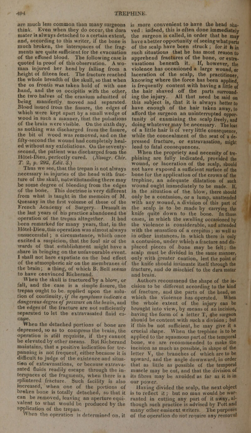 arc much less common than many surgeons think. Even when they do occur, the dura mater is always detached to a certain extent, and, according to this writer, if the bone is much broken, the interspaces of the frag- ments are quite sufficient for the evacuation of the effused blood. The following case is quoted in proof of this observation. A wo- man injured her head by falling from a height of fifteen feet. The fracture reached the whole breadth of the skull, so that when the os frontis was taken hold of with one hand, and the os occipitis with the other, the two halves of the cranium admitted of being manifestly moved and separated. Blood issued trotn the fissure, the edges of which were kept apart by a small wedge of wood in such a manner, that the pulsations of the brain were visible. On the sixth day, as nothing was discharged from the fissure, the bit ot wood was removed, and on the fifty-second the wound had completely heal- ed without any exfoliations. On the seventy- second, the patient was discharged from the H6tel-Dieu, perfectly cured. (Nosogr. Chir. T. 2, p. 292, Edit. 3.) Thus we see, that the trepan is not always necessary in injuries of the head with frac- ture of the skull, notwithstanding there may be some degree of bleeding from the edges of the bone. This doctrine is very different from what is taught in the memoirs of M. Quesnay in the first volume of those of the French Academy of Surgery. Desault in the last years of his practice abandoned the operation of the trepan altogether. It had been remarked for many years, that, in the H6tel-Dieu,this operation was almost always unsuccessful; a circumstance, which once excited a suspicion, that the foul air of the wards of that establishment might have a share in bringing on the unfavourable event. I shall not here expatiate on the bad effect of the atmospheric air on the membranes of the brain; a thing, of which B. Bell seems to have convinced Bicherand. When the skull is fracturedby a blow, or fall, and the case is a simple fissure, the trepan ought to be applied upon the solu- tion of continuity, if the symptoms indicate a dangerous degree of pressure on the brain, and the edges of the fracture are not sufficiently separated to let the extravasated fluid es- cape. When the detached portions of bone are depressed, so as to compress the brain, the operation is still requisite, if they cannot be elevated by other meansi But Bicherand maintains, that a positive indication for tre- panning is not frequent, either because it is difficult to judge of the existence and situa- tion of extravasations, or because extrava- sated fluids readily escape through the in- terspaces of the fragments, when there is a splintered fracture. Such facility is also increased, when one of the portions of broken bone is totally detached, so that it can be removed, leaving an aperture equi- valent to what would be produced by the application of the trepan. When the operation is determined on, it is more convenient to have the head sha- ved : indeed, this is often done immediately the surgeon is called, in order that he may have a better opportunity of seeing what parts of the scalp have been struck ; for it k in such situatious that he has most reason to apprehend fractures of the bone, or extra- vasations beneath it. If, however, the violence has occasioned a large wound, or laceration of the scalp, the practitioner knowing where the force has been applied is frequently content with having a little of the hair shaved off the parts surround- ing the injury. All that need be said on this subject is, that it is always better to have enough of the hair taken away, to afford the surgeon an uninterrupted oppor- tunity of examining the scalp freely, and doing whatever.may be necessary. The lots of a little hair is of very little consequence, while the concealment of the seat of a de- pressed fracture, or extravasation, might lead to fatal consequences. When the propriety and necessity of tre- phining are fully indicated, provided the wound, or laceration of the scalp, should not have exposed a sufficient surface of the bone for the application of the crown of the trephine, an adequate dilatation of such wound ought immediately to be made. If, in the situation of the blow, there should only be a contusion, or a lump, unattended with any wound, a division of this part of the scalp is to be made by carrying the knife quite down to the bone, in those cases, in which the swelling occasioned by the violence is considerable, and attended with the sensation of a crepitus; as well as in other instances, in which there is only a contusion, under which a fracture and dis- placed pieces of bone may be felt; the scalp must be divided in the same manner, only with greater caution, lest the point of the knife should insinuate itself through the fracture, aud do mischief to the dura mater and brain. Authors recommend the shape of the in- cision to be different according to the kind of fracture, and the parts of the head, on which the violence has operated. When the whole extent of the injury can be brought into view, by means ot an incision, having the form of a letter T, the surgeon should be content with such a division ; but if this be not sufficient, he may give it a crucial shape. When the trephine is to be applied to the squamous part of the temporal bone, we are recommended to make the incision as much as possible, in shape of the letter V, the branches of which are to be upward, and the angle downward, in order that as little as possible of the temporal muscle may be cut, and that the division of its fibres may be avoided as far as it is in our power. Having divided the scalp, the next object is to reflect it; but no man would be war- ranted in cutting any part of it away, al- though such practice is advised by Pott and many other eminent writers. The purposes of the operation do not require any rente