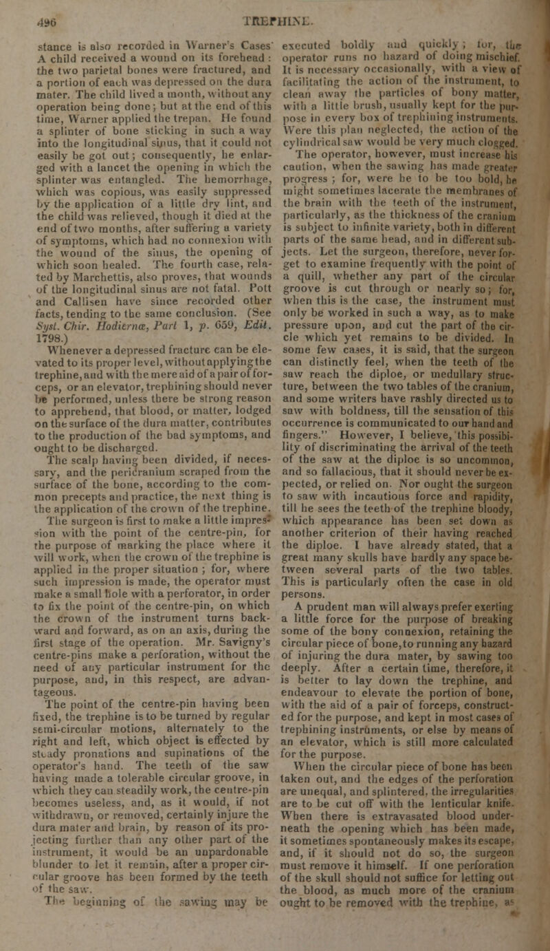 4D6 rBBFHIKE. stance is also recorded in Warner's Cases' A child received a wound on its forehead : the two parietal bones were fractured, and a portion of each was depressed on the dura mater. The child lived a month, without any operation being done; but at the end of this time, Warner applied the trepan. Me found a splinter of bone sticking in such a way into the longitudinal sijius, that it could not easily be got out; consequently, he enlar- ged with a lancet the opening in which the splinter was entangled. The hemorrhage, which was copious, was easily suppressed by the application of a little dry lint, and the child was relieved, though it died at the end of two months, after suffering a variety of symptoms, which had no connexion with the wound of the sinus, the opening of which soon healed. The fourth case, rela- ted by Marchettis, also proves, that wounds of the longitudinal sinus are not fatal. Pott and Callisen have since recorded other facts, tending to the same conclusion. (See Sysl. Chir. Hodierna, Part 1, p. 659, Edit. 1798.) Whenever a depressed fracture can be ele- vated to its proper level, without applyingtbe trephine,and with the mereaid of apairof for- ceps, or an elevator, trephining should never lw performed, unless there be strong reason to apprehend, that blood, or matter, lodged on the surface of the dura matter, contributes to the production of the bad symptoms, and ought to be discharged. The scalp having been divided, if neces- sary, and the pericranium scraped from the surface of the bone, according to the com- mon precepts and practice, the next thing is the application of the crown of the trephine. The surgeon is first to make a little impres- sion with the point of the centre-pin, for the purpose of marking the place where it will work, when the crown of the trephine is applied in the proper situation ; for, where such impression is made, the operator must make a small hole with a perforator, in order to fix the point of the centre-pin, on which the crown of the instrument turns back- ward and forward, as on an axis, during the first stage of the operation. Mr. Savigny's centre-pins make a perforation, without the need of any particular instrument for the purpose, and, in this respect, are advan- tageous. The point of the centre-pin having been fixed, the trephine is to be turned by regular semi-circular motions, alternately to the right and left, which object is effected by steady pronations and supinations of the operator's hand. The teeth of the saw having made a tolerable circular groove, in which they can steadily work, the centre-pin becomes useless, and, as it would, if not withdrawn, or removed, certainly injure the dura mater and brain, by reason of its pro- jecting further than any other part of the instrument, it would be an unpardonable blunder to let it remain, after a proper cir- cular groove has been formed by the teeth of the saw. Th^ beginning of tbe sawing may be executed boldly and quickly , tui operator runs no hazard of doing mi It is necessary occasionally, with a view of facilitating the action of the instrument, to clean away the particles of bony matter, with a little brush, usually kept for the pur- pose in every box of trephining instrum Were this plan neglected, the action of the cylindrical saw would be very much clo°ged. The operator, however, must increase his caution, when the sawing has in progress ; for, were he to be too bold, be might sometimes lacerate the membranes of the brain with the teeth of the instrument particularly, as the thickness of the cranium is subject to infinite variety, both in different parts of the same head, and in different sub- jects. Let the surgeon, therefore, never for- get to examine frequently with the point of a quill, whether any part of the circular groove is cut through or nearly so; for, when this is the case, the instrument must only be worked in such a way, as to make pressure upon, and cut the part of tbo cir- cle which yet remains to be divided. In some few cases, it is said, that the surgeon can distinctly feel, when the teeth of (be saw reach the diploe, or medullary struc- ture, between the two tables of the cranium, and some writers have rashly directed us to saw with boldness, till the sensation of this occurrence is communicated to our hand and fingers. However, I believe, this possibi- lity of discriminating the arrival of the teeth of the saw at the diploe is so uncommon, and so fallacious, that it should never be ex- pected, or relied on. Nor ought the surgeon to saw with incautious force and rapidity, till he sees the teeth of the trephine bloody, which appearance has been set down as another criterion of their having reached the diploe. I have already stated, that a great many skulls have hardly any space be- tween several parts of the two t;: This is particularly often the case in old persons. A prudent man will always prefer exerting a little force for the purpose of breaking some of the bony connexion, retaining the circular piece of bone,to running any hazard of injuring the dura mater, by sawing too deeply. After a certain time, therefore, it is better to lay down the trephine, and endeavour to elevate the portion of bone, with the aid of a pair of forceps, construct- ed for the purpose, and kept in most cases of trephining instruments, or else by means of an elevator, which is still more calculated for the purpose. When the circular piece of bone has been taken out, and the edges of the perforation are unequal, and splintered, the irregularities are to be cut off with the lenticular knife. When there is extravasated blood under- neath the opening which has been made, it sometimes spontaneously makes its escape, and, if it should not do so, the surgeon must remove it himself. If one perforation of the skull should not suffice for letting out the blood, as much more of the cranium ought to be removed with the trenhii:'