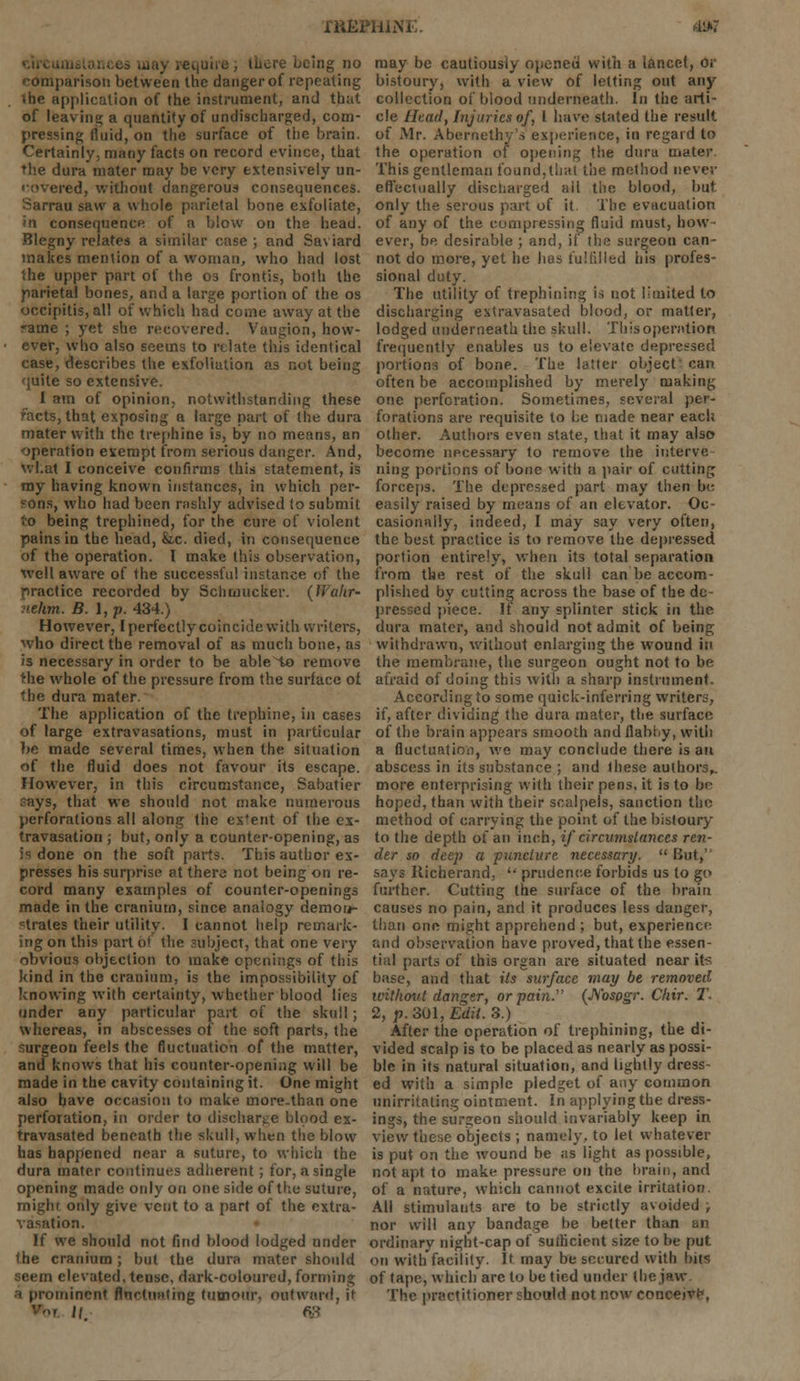 XRBPiliNi dsw , there being no comparison between the danger of repeating the application of the instrument, and that of leaving a quantity of undischarged, com- pressing fluid, on the surface of the brain. Certainly, many facts on record evince, that the dura mater may be very extensively un- covered, without dangerous consequences. Sarrau saw a whole parietal bone exfoliate, »n consequence of a blow on the head. Blegny relates a similar case ; and Saviard makes mention of a woman, who had lost the upper part of the os frontis, both the parietal bones, and a large portion of the os occipitis, all of which had come away at the -ame ; yet she recovered. Vaugion, how- ever, who also seems to relate this identical case, describes the exfoliation as not being quite so extensive. I am of opinion, notwithstanding these facts, that exposing a large pari of the dura mater with the trephine is, by no means, an operation exempt from serious danger. And, what I conceive confirms this statement, is my having known instances, in which per- sons, who had been rashly advised to submit to being trephined, for the cure of violent pains in the head, &,c. died, in consequence of the operation. I make this observation, well aware of the successful instance of the practice recorded by Schmucker, (liakr- nehm. B. I, p. 434.) However, I perfectly coincide with writers, who direct the removal of as much bone, as is necessary in order to be ableHo remove the whole of the pressure from the surface ot the dura mater. The application of the trephine, in cases of large extravasations, must in particular be made several times, when the situation of the fluid does not favour its escape. However, in this circumstance, Sabatier ?ays, that we should not make numerous perforations all along the ex'ent of the ex- travasation ; but, only a counter-opening, as is done on the soft parts. This author ex- presses his surprise at there not being on re- cord many examples of counter-openings made in the cranium, since analogy demon- strates their utility. I cannot help remark- ing on this part of the subject, that one very obvious objection to make openings of this kind in the cranium, is the impossibility of knowing with certainty, whether blood lies under any particular part of the skull; whereas, in abscesses of the soft parts, the surgeon feels the fluctuation of the matter, and knows that his counter-opening will be made in the cavity containing it. One might also have occasion to make more.than one perforation, in order to discharge blood ex- travasated beneath the skull, when the blow has happened near a suture, to which the dura mater continues adherent; for, a single opening made only on one side of the suture, mighr only give vent to a part of the extra- vasation. If we should not find blood lodged under the cranium ; but the dura mater should seem elevated, tense, dark-coloured, forming i prominent Rttctuating tumour, outward, it 11 W may be cautiously opened with a lancet, or bistoury, with a view of letting out any collection of blood underneath. In the arti- cle Head, Injuries of, I have stated the result of Mr. Abernethy's experience, in regard to the operation of opening the dura mater This gentleman found,that the method never effectually discharged ail the blood, but only the serous part of it. The evacuation of any of the compressing fluid must, how ever, be desirable ; and, if the surgeon can- not do more, yet he has fulfilled his profes- sional duty. The utility of trephining is not limited to discharging extravasated blood, or matter, lodged underneath the skull. This operation frequently enables us to elevate depressed portions of bone. The latter object' can often be accomplished by merely making one perforation. Sometimes, several per- forations are requisite to be made near each other. Authors even state, that it may also become necessary to remove the interve ning portions of bone with a pair of cutting forceps. The depressed part may then be easily raised by means of an elevator. Oc- casionally, indeed, I may say very often, the best practice is to remove the depressed portion entirely, when its total separation from the rest of the skull can be accom- plished by cutting across the base of the de- pressed piece. If any splinter stick in the dura mater, and should not admit of being withdrawn, without enlarging the wound in the membrane, the surgeon ought not to be afraid of doing this with a sharp instrument. According to some quick-inferring writers, if, after dividing the dura mater, the surface of the brain appears smooth and flabby, with a fluctuntioi), we may conclude there is an abscess in its substance ; and these authors,, more enterprising with their pens, it is to be hoped, than with their scalpels, sanction the method of carrying the point of the bistoury to the depth of an inch, if circumstances ren- der so deep a puncture necessary.  But,' says Richerand,  prudence forbids us to go further. Cutting the surface of the brain causes no pain, and it produces less danger, than one might apprehend ; but, experience and observation have proved, that the essen- tial parts of this organ are situated near its base, and that its surface may be removed without danger, or pain. (JSosogr. Chir. T- 2, p. 301, Edit. 3.) After the operation of trephining, the di- vided scalp is to be placed as nearly as possi- ble in its natural situation, and lightly dress- ed with a simple pledget of any common unirritating ointment. In applying the dress- ings, the surgeon should invariably keep in view these objects ; namely, to let whatever is put on the wound be as light as possible, not apt to make pressure on the brain, and of a nature, which cannot excite irritation. All stimulants are to be strictly avoided ; nor will any bandage be better than an ordinary night-cap of sufficient size to be put. on with facility. It may be secured with bit*; of tape, which are to be tied under the jaw The practitioner should not now conceive,