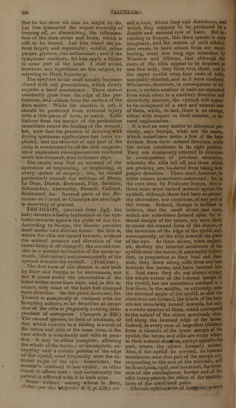 ■aa> ftUCHiASte. lhat lie Ij >-.igUt to do. Let liim remuinhcr the urgent necessity of keeping off, or diminishing, the inflamma- tion of the dura mater and brain, which is still to he feared. Let him bleed the pa- tient largely and repeatedly ; exhibit saline purges,, glysters, and untimonials , and if the symptoms continue, let him apply a blister to some part of the head. I shall avoid, however, any repetitions on this subject, by referring to Head, Injuries oj. The uperture in the skull usually becomes closed with sofl granulations, which slowly acquire a hard consistence. These almost constantly grow from the edge of the per- foration, and seldom from the surface of the dura mater. While the cicatrix is soft, it should be protected from external injury with a thin piece of horn, or metal. Exfo- liations from the margin of the perforation sometimes retard the healing of the wound ; but, now that the practice of dressing with drying spirituous applications has been ex- ploded, and the removal of any part of the scalp is condemned by all the best sm these unpleasant consequences are rendered much less frequent, than in former days. The reader may find an account of the operation of trepanning, or trephining, in every system ol surgery ; but, he should particularly consult the writings of Sharp, Le Dran, bionis, Bertrandi, Pott, Sabatier, Scbmacker, Aberuclhy, Desault, Callisen, Richeraud, he. Several parts of the Me- idoires de I'Acad. de Chirurgie are also high- ly deserving of perusal TUICIilASIS, (derived from &$, the hair) denotes a faulty inclination of tin; eye- \ lashes inwards against the globe of the eye. According to Scarpa, the disease presents itsell under two distinct forms : the first is, where the cilia are turned inwards, without tiie natural position and direction of the tarsus being at all changed ; the second con- m a morbid inclination of the tarsus in- wards. (Kntropivni) and consequently of the eyelash inwards the eyeball. (Trichiasis.) I he first form of this disease is said both by Beer and Scarpa to he uncommon, nor it come under the observation of the latter writer more than once, and, in this iu- slance, only some of the hairs had changed their direction. On this point, however, Mr. Travers is completely at variance with the foregoing authors, as he describes an inver- sion of the cilia as frequently existing inde- pendent of entropeon. (Synopsis- }>. 232.) Ihe sacond species, or form of trichiasis, or that which consists in a folding inwards of the tarsus and cilia at the same time, is the case which is commonly met with in prac- tice. It may be either complete, affecting the whole of the tarsus ; or incomplete, oc- cupying only a certain portion of the edge of the eyelid, most frequently near the ex- le of the eye. Sometimes, the confined to one eyelid ; at other • fleets both ;. and occasionally the tfflicted with it in both eyes. among whom is Beer, >' B -.77. .US... mit a case, w Ideal they call duliciuusii, ajxi which they suppose to be produced by « double and unusual row of hairs. But ac- cording to Scarpa, this third species is only imaginary, and the reason of such subdivi siou seems to have arisen from not recol- lecting, what was long ago remarked by Win-flow and Albinus, that although the roots of the cilia appear to be disposed in one line only, they form two, three, and in the upper eyelid even four rows of bain, unequally situated, and as it were confused. Whenever, therefore, in consequence ol i ease, a certain number ol hairs are separated from each other in a contrary direction and disorderly manner, the eyelash will appear to be composed of a new and unusual row of them, while, in tact, there is no change, either with respect to their number, or na- tural implantation. It is not an easy matter to determine pre- cisely, says Scarpa, what are the causes, which sometimes make a few of the hairs deviate from their natural direction, while the tarsus continues in its right position They are commonly referred to cicatrices in consequence of previous ulceration, whereby the cilia full off, and those which are growing are hindered from taking their proper direction. There must, however, be other causes sometimes concerned ; for, in the case seen by Professor Scarpa, two or three hairs were turned inwards against the eyeball, although there had been no preced- ing ulceration, nor cicatrices, of any part of the tarsus. Indeed, Scarpa is inclined to believe, that the small ulcers and scars, which are sometimes formed upon the in- ternal margin of the tarsus, are more likely to cause the second form of the disease, or the inversion of the edge of the eyelid, and, consequently, of Ihe cilia towards the globe of the eye. As these ulcers, when neglect- ed, destroy the internal membrane of the eyelids near the tarsus, it necessarily foil that, in proportion as they heal and dimi- nish, they draw along with them and (urn inwards the tarsus, and hairs inserted into it. And since they do not always occupy the whole extent of the internal margin of the eyelid, but are sometimes confined to a few lines, in the middle, or extremity, near the external angle of the eyelid, so after the cicatrices are formed, the whole of the hairs are not invariably turned inwards, but only a certain number of them, which correspond to the extent of the ulcers previously situa- ted along the internal edge of the tar Indeed, in every case of imperfect trichi > from a cicatrix of the inner margin of the eyelid, the tarsus and cilia are every where in their natural situation, except opposite the part, where the ulcers formerly existed. Also, if the eyelid be everted, its internal membrane, near that part of the margin cor- responding to the seat of the trichiasis, will be found pale,rigid, and hardened, the inver- sion of the cartilaginous border and of the cilia being plainly the effect of the contrac tions of the cicatrized point. Chronic ophthalmic1; of lonpconiin'