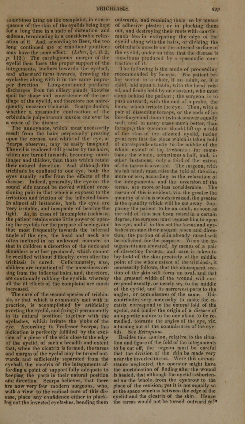 JKICIIIASJS. 4l»« sometimes bring on the complaint, In conse- quence of the skin of the eyelids being kept for a long time in a state of distention and <edema, terminating in a considerable relax- ation of it. And, according to Beer, the too Jong continued use of emollient poultices may have the same effect. {Lelire, &,r. JS. '2, p. 113.) The cartilaginous margin of the eyelid then loses the proper supporl of the integuments, inclines towards the eyeball, and afterward turns inwards, drawing the eyelashes along with it in the same impro- per direction. Long-continued pnriform discharges from the ciliary glands likewise spoil the shape and consistence of the car- tilage of the eyelid, and therefore not (infre- quently occasion trichiasis. Scarpa doubts, whether a spasmodic contraction of the orbicularis palpebrarum muscle can ever be a cause of the disease. The annoyance, which must necessarily result from the hairs perpetually pressing upon the cornea and white of the eye, as Scarpa observes, may be easily imagined. The evil is rendered still greater by the hairs, which are turned inwards, becoming much longer and thicker, than those which retain their natural direction. And although the trichiasis be confined to one eye, both the ©yes usually suffer from the effects of the disease. Indeed, generally, the eye on the sound side cannot be moved without occa- sioning pain in that which is exposed to the irritation and friction of the inflected hairs. In almost all instances, both the eyes are very irritable, and incapable of bearing the light. As, in cases of incomplete trichiasis, the patient retains some little power of open- ing the eyelids for the purpose of seeing, and that most frequently towards the internal angle of the eye, the head and neck are often inclined in an awkward manner, so that in children a distortion of the neck and shoulders is at last produced, which cannot be rectified without difficulty, even after the trichiasis is cured. Unfortunately, also, children are impatient of the uneasiness ari- sing from the inflected hairs, and, therefore, are continually rubbing the eyelids, whereby all the ill effects of the complaint are much increased. The cure of the second species of trichia- sis, or that which is commonly met with in practice, is accomplished by artificially everting the eyelid, and fixing it permanently in its natural position) together with the eyelashes, which irritate the globe of the eye. According to Professor Scarpa, this indication is perfectly fulfilled by the exci- sion of a piece of the skin close to the edge of the eyelid, of such a breadth and extent that, when the cicatrix is formed, the tarsus and margin of the eyelid may be turned out- wards, and sufficiently separated from the eyeball, the cicatrix of the integuments af- fording a point of support fully adequate to keeping the parts in their natural position and direction. Scarpa believes, that there are now very few modern surgeons, who, with a riew to the radical cure of this dis- ease, place any confidence either in pluck- ?ng out the inverted, eyelashes, bending them outwards, niid retaining tiiem so by means of adhesive plaster; or in plucking them out, and destroying their roots with caustic : much less in extirpating the edge of the eyelid along with the hairs, or dividing the orbicularis muscle on the internal surface of the eyelid, under an idea that the disease is sometimes produced by a spasmodic con- traction of it. The following is (he mode of proceeding recommended by Scarpa. The patient be- ing seated in a chair, if an adult, or, if a child, laid upon a table, with the head rais- ed, and firmly held by an assistant, who must stand behind the patient ; the surgeon is (o push outward, with the end of a probe, the hairs, which irritate the eye. Then, with a pair of dissecting forceps, or the ends of his fore-finger and thumb (which answer equally well, and in many cases much better, than ps,) the operator should lift up a fold of the skin of the affected eyelid, taking great can; that the piece which is taken hold of corresponds exactly to the middie of the whole extent of the trichiasis ; for some- times the whole, sometimes a half, and, in other instances, only a third of the extent of the tarsus is inverted. The surgeon, with his left hand, must raise the fold of the skin, more or le^s, according as the relaxation of the integuments, and the inversion of the tarsus, are more or less considerable. The reason of this is evident, viz. the greater (he quantity of skin is which is raised, the greater is the quantity which will be cut away. Sup- posing the patient to he an adult, as soon as the fold of skin has been raised in a certain degree, the surgeon must request him to open Ins eye, and if in this act the tarsus and eye- lashes resume their natural place and direc- tion, the portion of skin already raised will be sufficient for the purpose. When the in- tegumi-nls are elevated, by means of a pair of dissecting forceps, and care is taken to lay hold of the skin precisely at the middle point of the whole extent of the trichiasis, it necessarily follows, that the consequent sec- tion of the skin will form an oval, and that the greatest width of the wound will cor- respond exactly, or nearly so, to the middle of the eyelid, and its narrowest parts to the angles, or commissures of the same. This contributes very materially to make the ci- catrix correspond to the natural fold of the eyelid, and hinder the origin of a disease off an opposite nature to (he one about to be re- medied, towards the angles of the eye, viz. a turning out of the commissures of the eye- lids. See Eclrnpium. Besides this caution, relative to the situa- tion and figure of (he fold of the integuments lo he cut off, the nrgeon must be careful that the division of the skin be made very near the inverted tarsus. Were this circum- stance neglected, the operator might have the mortification of finding after the wound is healed, that although the eyelid is shorten- ed on the whole, from the eyebrow to the place of the recision, yet it is not equally so at the space which is between the edge of the eyelid and the cicatrix of the skin Hence the tarsus would not be turned outward stif*