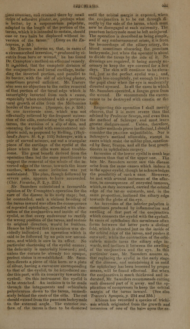 &H1CH1AS1M. *iu ion, aua retained there by small strips of adhesive plaster, or, perhaps what is better, by a suspensorium palpebral, adapted to the length of the portion of the tarsus, which it is intended to sustain, should one or two hairs be displaced without in- version of the tarsus. (Essay on the En- Iropeon, p. 55.) Mr. Travers informs us, that, in cases of a circumscribed inversion,  produced by ci- catrix from burn or wound,'' he has found Dr. Crampton's method an effectual remedy. It is„added, that the complete division of the conjunctiva and tarsal cartilage, inclu- ding the inverted portion, and parallel to its border, with the aid of sticking plaster, sometimes proved sufficient. Mr. Travers also sees no objection to the entire removal of that portion of the tarsal edge which is incorrigibly inverted from such a cause, especially when combined with a preterna- tural growth of cilia from the Meibomian border of the tarsus. (Synopsis, fyc. p. 356.) Tn one inveterate case, which was not effectually relieved by the frequent extrac- tion of the cilia, cauterizing the edge of the tarsus, the excision of a slip of skin, and smearing the eyelid with concentrated sul- phuric acid, as proposed by Helling, (Hufe- land's Journ. St. 4,p 115) Schreger, with a pair of curved scissors, cut out a triangular piece of the cartilage of the eyelid at the place where the cilia were most trouble- some. The great benefit derived from the operation then led the same practitioner to suggest the removal of the whole of the in- verted edge of the tarsus, towards the inner canthus, where some irritation was yet maintained. The plan, though followed by ere pain, appears to have succeeded. (Chit. Versache, B. 2,p Mr. Saunders entertained a favourable opinion of Dr Crampton's operation for the cure of the disease in its early stage; but, he contended, such a vicious bending of the tarsus inward was often the consequence of repeated ophthalmy, attended with ulce- ration of the conjunctiva and inside of the eyelid, so that every endeavour to rectify the wrong position of the tarsus, and restore its original direction, would be fruitless. Hence he believed that its excision was de- cidedly indicated ; an operation which is -aid to be followed by no pain nor uneasi- ness, and which is sure in its effect. No particular shortening of the eyelid ensues ; the deformity is materially lessened ; and, unless the cornea be already too opaque, perfect vision is re-established. Mr. Saun- ders directs a piece of thin horn, or a plate of silver, having a curvature corresponding to that of the eyelid, to be introduced un- der this part, with its concavity towards the eyeball. On this instrument the eyelid is to be stretched. An incision is to be made through the integuments and orbicularis palpebrarum down to the tarsus, immedi- ately behind the roots of the cilia. The cut should extend from the punctual lachrymale to the external angle. The exterior sur- the tarsus is then tn be dissected until the orbital margin is exposed, when the conjunctiva is to be cut through di rectly by the side of the tarsus, which must now be disengaged at each extremity. The punctum lachrymale must be left uninjured. The operation is described as being simple,, and if any embarrassment arises, it is from the hemorrhage of the ciliary artery, tha blood sometimes obscuring the punctum lachrymale, just when the operator is about to divide the tarsus by the side of it. No dressings are required, it being merely ne- cessary to keep the eye covered for a few days. The skin will continue to be eleva- ted, just as the perfect eyelid was; and, though less completely, yet enough to leave the pupil clear when the eye is moderately directed upward. In all the cases in which Mr. Saunders operated, a fungus grew from the wound. He recommends the excres- cence to be destroyed with caustic or the knife. Respecting thi3 operation I shall merely observe, that it is more severe than that advised by Professor Scarpa, and even than the method of Schreger. and must leave greater disfigurement. Unless, therefore, the latter methods prove ineffectual,! should consider the practice unjustifiable. Nor is Schreger's method allowable, except in cases which resist the milder plan,sanction- ed by Beer, Scarpa, and all the best practi- tioners in ophthalmic surgery. Inversion of the lower eyelid is much less common than that of the upper one. The late Mr. Saunders never saw this disease arise from the same causes which induce it in the upper eyelid, though he acknowledges the possibility of such a case. However,, he met with several instances of the affec- tion, in consequence of encysted tumours, which,as they increased, carried the orbital edge of the tar us outwards, and, in the same proportion, inclined the ciliary edge towards the globe of the eye. An inversion of the inferior palpebra is sometimes produced by inflammation and swelling of that part of 'he conjunctiva which connects the eyelid with the eyeball. In cases of ophthalmy this membrane often forms between the latter parts a distinct fold, which is situated just on the inside of the orbital ed?e of the tarsus, and pushes it outward; while the contraction of the orbi- cularis muscle turns the ciliary edge in- wards, and inclines it between the swelling of the conjunctiva and the eye. In this particular case, Mr. 'Saunders assures us, that replacing the eyelid in the early stage of the disease, and maintaining it so until the ophthalmy has been lessened by proper means, will be found effectual. But when the conjunctiva is much thickened and in- durated, Mr. Saunders recommends cutting- such diseased part of it away,, and the ap- plication of compresses to keep the orbital margin of the tarsus inward. (See also Travers's Synopsis, p. 234 end 355.) Albinus has recorded a species of trichi- asis which originated from the growth and inversion of one of the hair upon the r*