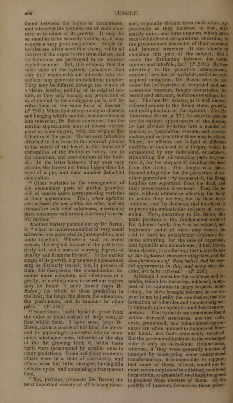 i\X> found between anes, and -whereverthe textures are of such a na- ture as to admit of its growth. It may be so small as to be scarcely visible, or, it may acquire a very great magnitude. Single tu- bercles are often seen in a viscus, while all est of the organ is free from disease, and notions are performed in an uninter- mner. -But, it is evident, that the state of the system, (whatever that lie,) which calls one tubercle into e\- :e, may generate an indefinite number. . may be diffused through the whole of i \iscus, leaving nothing of its original tex- ture, or they may occupy any proportion of it, or extend to the contiguous parts, and in- volve them in the same form of disease. (P. 216.) When hydatids growing in clusters, and hanging within cavities, become changed into tubercles, Dr. Baron conceives, that the morbid appearances must of course corres- pond in some degree, with the original dis- tribution of the parts. He has seen tubercles attached in this form to the choroid plexus, to the valves of the heart, to the fimbriated extremities of the Fallopian lubes, and to .lentum, and convolutions of the bow- In the latter instance, they were very ite, the largest not being bigger than the of a pin, and their number defied all calculation.  Other varieties in the arrangement of the elementary parts of morbid growths, •aill of course cause corresponding varieties in their appearance. Thus, when hydatids are enclosed, the one within the other, and are mitted into solid substances, a section of substances will exhibit a series of concen- tric lamina. Another variety pointed out by Dr. Baron, is when an immense number of very small tubercles are generated in juxtaposition, and unite together. Wherever such an event occurs, the original texture of the part is en- tirely lost, and a mass of varying degrees of density and firmness formed. In the earlier stages of its growth, a granulated appearance may be distinctly traced ; but, in process of lime, this disappears, the consolidation be- comes more complete, and substances of a gristly, or cartilaginous; or scirrhous texture may be found. I have traced (says Dr. Baron,) the whole' of these gradations in the liver, the lungs, the pleura.the omentum, the peritoneum, and in tumours in other parts.' (P. 219.)  Sometimes, small hydatids grow from the outer or inner surface of large ones, or float within them. I have seen, (says Dr. Baron,) from a source of this kind, the uterus and its appendages converted into an enor- mous misshapen mass, tubercles of the size cf the fist growing from it, while these were surmounted by smaller ones in iany gradations. Some had glairy contents, others were in a state of scirrhosity, and ..thers were but little changed, having thin elicete cysts, and containing a transparent fluid.  But, perhaps, (remarks Dr. Baron) the most important variety of all. is vvbeatu ally distinct from each othi proximate as they increase in size, ulti- mately unite, and form tumours, which received different designations, according to the predominant character of their con and internal structure It was chiefly to elucidate this part of the subject, that 1 ■ the distinction between the • •. tumour and tubercle, fcc. (/\219.) By thus adverting to the primitive arrangement, number, size, k.c. of hydatids, and their sequent mutations, Dr. Baron tries (a count for the varieties of encysted and sar- comatous tumours, fungus hcematodes, tu- berculated sarcoma, scirrhous swelling &.c. The late Dr. Adams, as is well known, referred cancer to the living state, growth, and multiplication of the hydatid. (On th> Cancerous Breast, p. 77.) In order to account for the various appearances of the di.-< he has divided hydatids into a number of species, as lymphatica, cruenta, and carcino- viatosa,and suspects that there may be others These, he affirms, are lodged in different cavities, or enclosed in a fungus, which is occasioned by any individual, or mini stimulating the surrounding parts to gene- rate it, for the purpose of dividing the dead from the living. This fungus is a nidus, formed altogether for the protection of an- other generation ; by means of it, the living families are separated from the dead, and their preservation is secured. They die, lie says, without otherwise affecting the body in which they existed, but by their local stimulus, and he declares, that his object is to prove the animalcular exutenot of carci- noma. Now, according to Dr. Baron, this main position is the fundamental error of Dr. Adams's book; for,  in no rational, nor legitimate point of view may cancer be said to have an animalcular existence; cause admitting, for the sake of argument, that hydatids are animalcules, it has, I trust, been shown, (says Baron,) that if is to the lost of the hydatical character altogether, and the transformations of these bodies, that the mor- bid appearances in this, and many othtr dis- eases, are to be referred. (P. 276.) Although I consider the evidence and re- marks, which Dr. Baron has adduced, in sup- port of his opinions in many respects inter- esting, the facts brought forward do not ap- pear to me to justify the conclusion, that the formation of tubercles and tumours original- ly depends upon hydatids, and their transfor- mation. That hydatids are sometimes found within diseased structures, and that cells, cysts, granulated, and tuberculated appear- ances are often noticed in tumours of differ- ent kinds, are facts universally received But the presence of hydatids in the unclumged state is only an occasional circumstance, whereas, if they were generally a cause of tumours by undergoing some unexplained transformation, it is impossible to suppose, that some of them, at least, would not be more commonlyfound in adistinct,unaltered form within, or around all swellings, imagined to proceed from clusters of them. As tbc on these fli