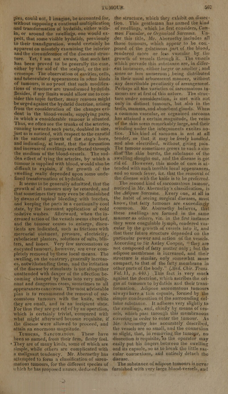 iGUK i&t pses, could not, 1 imagine, be accounted for, without supposing a continual multiplication and transformation of hydatids, cither with- in, or around the swellings, one would ex- pect, that some visible hydatids, previously lo their transfiguration, would certainly be apparenton minutely examining the interior nnd the circumference of the diseased struc- ture. Yet, I am not aware, that such fact has been proved to be generally the i either by the aid of the scalpel, or the mi- croscope. The observation of cavities, celis, and tuberculaled appearances in some kinds of tumours, is no proof that such modifica- tions of structure are transformed hydatids. Besides, if my limits would allow me to con- sider this topic further, many reasons might be urged against the hydatid doctrine, arising from the consideration of the changes evi- dent in the blood-vessels, supplying parts, in which a considerable tumour is situated. Thus, we often see the trunks of the arteries, running towards such parts, doubled in size, just as is noticed, with respect to the carotid in the natural growth of the stag's horn, and indicating, at least, that the formation and increase of swellings are effected through the medium of the blood-vessels. The sud- den effect of tying the arteries, by which a tumour is supplied with blood, would also be difficult to explain, if the growth of the swelling really depended upon some unde- fined transformation of hydatids. It seems to be generally admitted, that the ah of all tumours may be retarded, and that sometimes they may even be diminished by menus of topical bleeding with leeches, iuid keeping the parts in a continually cool state, by the incessant application of cold sedative washes. Afterward, when the in- creased action of the vessels seems checked, and the tumour ceases to enlarge, diseu- tients are indicated, such as frictions wilh mercurial ointment, pressure, electricity, rubefacient plasters, solutions of salts, blis- ters, and issues. Very few sarcomatous or encysted tumour?, however, are ever com- pletely removed by these local means. The swelling, on the contrary, generally incrcas- lotwithstanding; them, and the irritation of the disease by stimulants is not altogether unattended with dangeT of the affection be- ing changed by them into very malig- nant and dangerous cases, sometimes to all appearances cancerous. The most adviseable plan is to recommend the removal of sar- comatous tumours with the knife, while they are small, ami in an incipient slate. For thus they an operation, which is certainly trivial, compared with what might afterward become requisite, if the disease were allowed to proceed, and attain an enormous magnitude. Tumours, Sarcomatous. These have been so named, from their firm, fleshy feel. They are of many kinds, some of which are simple, while t.lhers are complicated with a malignant tendency. Mr. Abernethy has attempted to form a classification of sarco- matous tumours, for the different species of « Inch he has pro; from the structure, which they exhibit on di tion. This gentleman has named the kind of swellings, which he first considers, Com- mon Vascular, or Organised Sarcoma. Un- der this title, Mr. Abernethy includes all those tumours, which appear to be coa.- posed of the gelatinous part of the blood, rendered more or less vascular by the growth of vessels through it- The vessels which pervade Ibis substance are, in differ- ent instances, either lar fer or smaller ; and more or less numerous; being distributed in their usual arborescent manner, without any describable peculiarity of arrangement. Perhaps all %be varieties of sarcomatous tu- mours arc at first of this nature. The struc- ture under consideration, is met with not only in distinct tumours, but also in the testis, mamma, and absorbent glands. When a common vascular, or organized sarcoma has attained a certain magnitude, the veins of the skin seem remarkably large, and their winding under the integuments excites no- tice. This kind of sarcoma is not at all tender, so that it may be freely handled, and also eleclrified, without giving pain The tumour sometimes grows to such a size that the skin bursts, the substance of the swelling sloughs out, and the disease is got. rid of. However, this mode of cure is at- tended wilh such terrible local appearances, and so much fever, fcc. that the removal of the disease with the knife is to be preferred. The second kind of sarcomatous tumour, noticed in Mr. Abernethy's classification, is the Adipose Sarcoma. Every one, at all in the habit of seeing surgical diseases, must know, that fatty tumours are exceedingly common. Mr. Abernethy believes, that these swellings are formed in the same manner as others, viz. in the first instance they were coagulable lymph, rendered vas- cular by (he growth of vessels into if, and that their future structure depended on the particular power and action of the vessels. According to sir Astley Cooper,  they are not composed of fatty matter only; but the adipose membrane is increased, and their structure is similar, only somewhat more compact, to that of the fatty membrane in other parts of the body. (Med. Chir. Trans. Vol.\\f p. 440.) This fact is very much against the doctrine, which ascribes the ori- gin .of tumours to hydatids and their trans- formation. Adipose sarcomatous tumours always have a thin capsule, formed by the simple condensation ol 'the surrounding cel- lular substance. It adheres very slightly to the swellings, and, chiefly by means of ves- sels, winch pass turough this membranous covering in order to enter the tumour. As Mr. Abernethy has accurately described, the vessels are so small, and the connexion so slight, that, in removing the tumonr, no dissection is requisite, as the operator may easily put his lingers between the swelling and its capsule, so as to break the little vas- cular connexions, and entirely detach the disease. The substance of adipose tumours is never furnished wilh verv large blood-vessels, aad