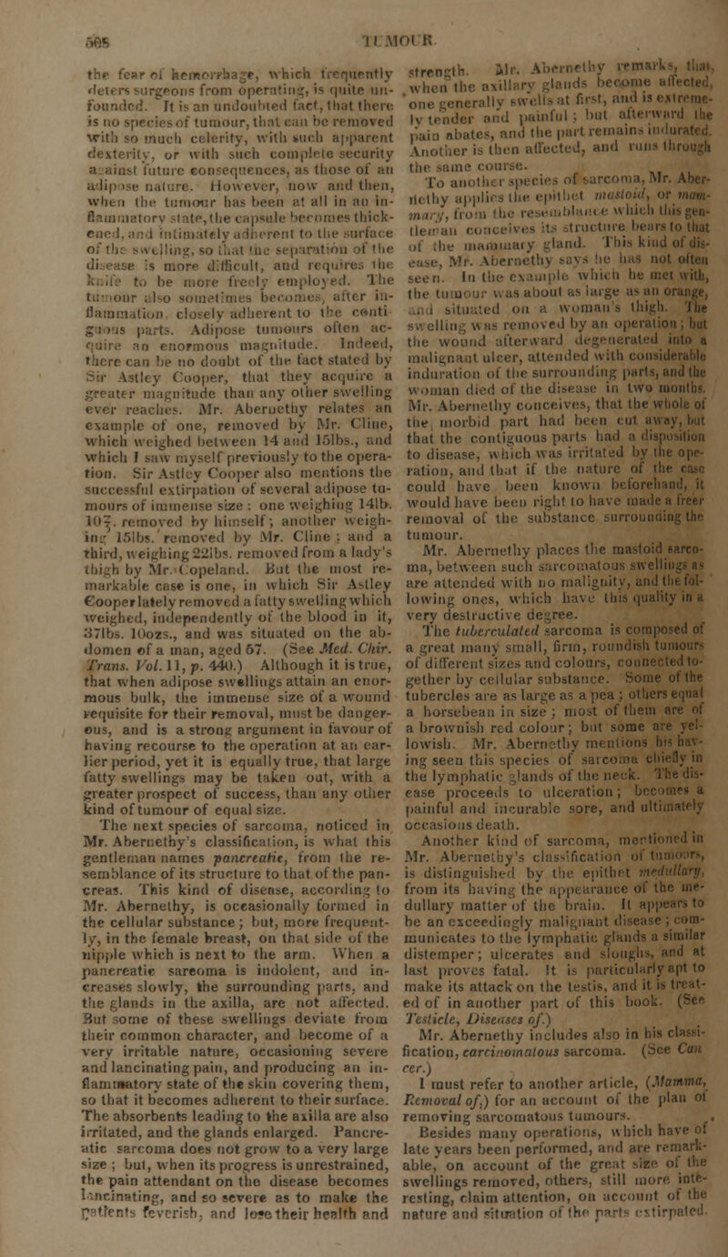 the tear ol heir: which frequently strength. Mr. Abernethy re urgeons from operating, is quite un. when the en Is become Founded. It is an undoubted fact, that there one generally swells at first, and u extreme- is no tumour, that ean He removed with so much celerity, with »uch apparent dexterity, or with such complete security aainst future eoosequences, as those of an adipose nature. However, now am! then, when the tumour lias been at all in an in- Bammatory state,the capsule becomes thick- ened, and intimately adherent to the surface of the swelling, so that the separation of the c it more difficult, and requires the to be more freely employed. The our also sometimes becomes, after in- flammation closely adherent to the conti g i »us parts. Adipose tumours often ac- an enormous magnitude. Indeed, there can be no doubt of the fact stated by Vstley Cooper, that they acquire a greater magnitude than any other swelling ever reaches. Mr. Aberucthy relates an example of one, removed by Mr. (line, which weighed between 14 and 15lbs., and which I saw myself previously to the opera- tion. Sir Astley Cooper also mentions the successful extirpation of several adipose tu- mours of immense size : one weighing 141b. W?. removed by himself; another weigh- ing 151 bs.' removed by Mr. Cl'me: and a third, weighing 22ibs. removed from a lady's thigh by Mr. ( opelaml. But the most re- markable case is one, in which Sir Astley Cooper lately removed a fatty swelling which weighed, independently of the blood in it, 371bs. lOozs., and was situated on the ab- domen of a man, aged 67. (See Med. Cliir. Trans. Vol. 11, p. 440.) Although it is true, that when adipose swellings attain an enor- mous bulk, the immense size of a wound requisite for their removal, must be danger- ous, and is a strong argument in favour of having recourse to the operation at an ear- lier period, yet it is equally true, that large fatty swellings may be taken out, with a greater prospect of success, than any other kind of tumour of equal size. The next species of sarcoma, noticed in Mr. Abernethy's classification, is what this gentleman names pancreatit, from the re- semblance of its structure to that of the pan- creas. This kind of disease, according to Mr. Abernethy, is occasionally formed in the cellular substance ; but, more frequent- ly, in the female hreast, on that side of the nipple which is next to the arm. When a pancreatic sarcoma is indolent, and in- creases slowly, the surrounding parts, and the glands in the axilla, are not affected. But some of these swellings deviate from their common character, and become of a very irritable nature, occasioning severe and lancinating pain, and producing an in- flammatory state of the skin covering them, |y tender end painful ; but al'li pain abates, and the part remain Another is then affected, anil runs ||lr me course. To anolhi i species ol 6arcoma, Mr. Aber- licthy applies the epithet mastoid, or mam- ifolance which this tleuiau cc itructure bears to Out of the mammary gland. This kind ol . Mr. Abernethj not often seen. In the example which he met with, the ti aboul as large as an or, situated on a woman's thigh. 'I hi- lling was removed by an operation the wound afterward degenerated into a malignant ulcer, attended with considei induration of the surrounding parts, and the woman died of the disease in two moi Mr. Abernethy conceives, that the whole of the morbid part had been cul away that the contiguous parts had a disposition to disease, winch was irritated by the ope- ration, and that if the nature of the i could have been known beforehand, it would have been right to have made a fi removal of the substance surrounding the tumour. Mr. Abernethy places the mastoid sarco- ma, between such sarcomatous swelling are attended with no malignity, and tin lowing ones, which have this quality in a very destructive degree. The tuberculated sarcoma is composed of a great many small, firm, roundish turn of different s'izes and colour gether by cellular substance. Some ot the tubercles are as large as a pea ; others equal a borsebean in size ; most of them are a brownish red colour ; but some are lowish. Mr. Abernethy mentions his h ing seen this species of sarcoma chiefly in the lymphatic glands o( the neck ease proceeds to ulceration; ! painful and incurable sore, and ultima occasions death. Another kind of sarcoma, mentioned in Mr. Aberneihy's classification of is distinguished by the epithet from its having the appearauce of the me- dullary matter of the brain. It appear be an exceedingly malignant disease ; com- municates to the lymphatic glands a similar distemper; ulcerates and sloughs, and at last proves fatal. It is particularly apt to make its attack on the testis, and it is treat- ed of in another part of this book. (Sec Testicle, Diseases of.) Mr. Abernethy includes also in his ri- fication, carcinomatous sarcoma. (See Can rer.) 1 must refer to another article, (Mamma, so that it becomes adherent to their surface. Revioval of,) for an account of the plan ot The absorbents leading to the axilla are also removing sarcomatous tumours, irritated, and the glands enlarged. Pancre- Besides many operations, which have of atic sarcoma does not grow to a very large late years been performed, and are remark- size ; but, when its progress is unrestrained, able, on account of the great the pain attendant on the disease becomes lancinating, and so severe as to make the patients feverish, and Io?etheir health and swellings removed, others, still more inte- resting, claim attention, on account of the nature and situation of the parti extirpated.