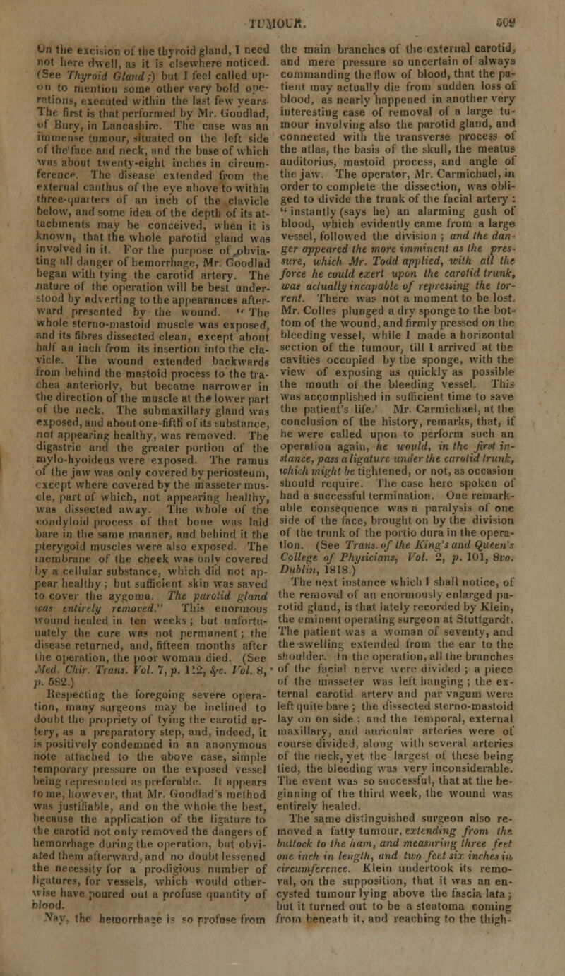 On tiie excision of the thyroid gland, T need not here dwell, as it is elsewhere noticed. (See Thyroid Gland.:) but I feel called up- on to mention some other very bold ope- rations, executed within the last few years- The first is that performed by Mr. Goodlad, uf Bury, in Lancashire. The case was an immense tumour, situated on the left side of the'face and neck, and the base of which Was about twenty-eight inches in circum- ference. The disease extended from the external canthus of the eye above to within three-quarters of an inch of the clavicle below, and some idea of the depth of its at- tachments may be conceived, when it is known, that the whole parotid gland was involved in it. For the purpose of,obvia- ting all danger of hemorrhage, Mr. Goodlad began with tying the carotid artery. The nature of the operation will be best under- stood by adverting to the appearances after- ward presented by the wound.  The whole sterno-mastoid muscle was exposed, and its fibres dissected clean, except about half an inch from its insertion into the cla- vicle. The wound extended backwards from behind the mastoid process to the tra- chea anteriorly, but became narrower in the direction of the muscle at the lower part of the neck. The submaxillary gland was exposed, and about one-fifth of its substance, not appearing healthy, was removed. The digastric and the greater portion of the mylo-hyoideus were exposed. The ramus of the jaw was only covered by periosteum, except where covered by the masseter mus- cle, part of which, not appearing healthy, was dissected away. The whole of the condyloid process of that bone was laid bare in the same manner, and behind it the pterygoid muscles were also exposed. The membrane of the cheek was only covered by a cellular substance, which did not ap- pear healthy ; but sufficient skin was saved to cover the aygoma. The parotid glnnd tens entirely removed. This enormous wound healed in ten weeks ; but unfortu- nately the cure was not permanent; the disease returned, and, fifteen months after (he operation, the poor woman died. (Sec Med. CUir. Tram. Vol. 7, p. 112, fyc. Vol. 8,' p. 682.) Respecting the foregoing severe opera- tion, many surgeons may be inclined to doubt the propriety of tying the carotid ar- tery, as a preparatory step, and. indeed, it is positively condemned in an anonymous note attached to the above case, simple temporary pressure on the exposed vessel being represented as preferable, it appears however, that Mr. Goodlad's method was justifiable, and on the whole the best, because the application of the ligature to the carotid not only removed the dangers of hemorrhage during the operation, but obvi- ated then) afterward,and no doubt lessened the necessity for a prodigious number of ligatures, for vessels, which would other- wise have poured out a profuse quantity of blood. !hc hemorrhage i- so profnee from the main branches of (be external carotid, and mere pressure so uncertain of always commanding the flow of blood, that the pa- tient may actually die from sudden loss of blood, as nearly happened in another very interesting case of removal of a large tu- mour involving also the parotid gland, and connected with the transverse process of the atlas, the basis of the skull, the meatus auditorius, mastoid process, and angle of the jaw. The operator, Mr. Carmichael, in order to complete the dissection, was obli- ged to divide the trunk of the facial artery : •' instantly (says he) an alarming gush of blood, which evidently came from a large vessel, followed the division ; and the dan- ger appeared the more imminent as the pres- sure, which Mr. Todd applied, with all the force he could exert upon the carotid trunk, was actually incapable of repressing the tor- rent. There was not a moment to be lost. Mr. Colies plunged a dry sponge to the bot- tom of the wound, and firmly pressed on the bleeding vessel, while I made a horizontal section of the tumour, till 1 arrived at the cavities occupied by the sponge, with the view of exposing as quickly as possible the mouth of the bleeding vessel. This was accomplished in sufficient time to save the patient's life.' Mr. Carmichael, at the conclusion of the history, remarks, that, if he were called upon to perform such an operation again, he would, in the first in- stance, pass a ligature wider the carotid trunk, which might be tightened, or not, as occasion should require. The case here spoken of had a successful termination. One remark- able consequence was a paralysis of one side of the face, brought on by the division of the trunk of the portio dura in the opera- tion. (See Trans, of the King's and Queen's College of Physicians, Vol. 2, p. 101, 8vo. Dublin, 1818.) The next instance which I shall notice, of the removal of an enormously enlarged pa- rotid gland, is that lately recorded by Klein, the eminent operating surgeon at Stuttgardt. The patient was a woman of seventy, and the-swelling extended from the ear to the shoulder, in the operation, all the branches of the facial nerve were divided ; a piece of the masseter was left hanging ; the ex- ternal carotid artery and par vagtttn were left quite bare ; the dissected sterno-mastoid lay on on side ; and the temporal, external maxillary, and auricular arteries were of course divided, along with several arteries of the neck, yet the largest of, these being tied, the bleeding was very inconsiderable. The event was so successful, that at the be- ginning of the third week, the wound was entirely healed. The same distinguished surgeon also re- moved a fatty tumour, extending from the bullock to the ham, and measuring three feet one inch in length, and two feet six inches in circumference. Klein undertook its remo- val, on the supposition, that it was an en- cysted tumour lying above the fascia lata; but it turned out to be a steatoma coming from beneath it, and reaching to the thigh-