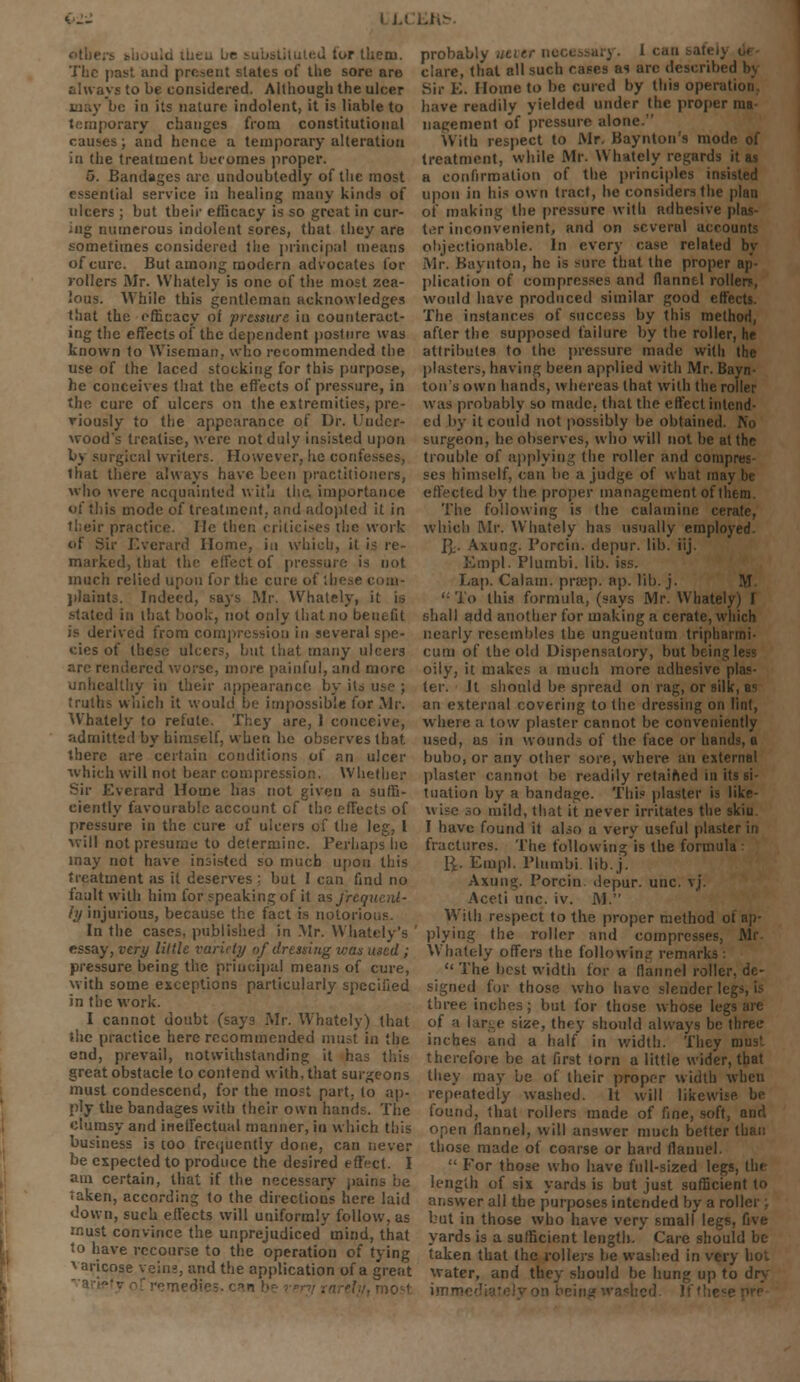 ( u L/e substituted tor tliem. The past and present states of the sore are always to be considered. Although the ulcer may be in its nature indolent, it is liable to temporary changes from constitutional causes; and hence a temporary alteration in the treatment becomes proper. 5. Bandages arc undoubtedly of the most essential service in healing many kinds of ulcers ; but their efficacy is so great in cur- ing numerous indolent sores, that they are sometimes considered the principal means of cure. But among modern advocates for rollers Mr. Whately is one of the most zea- lous. While this gentleman acknowledges that the efficacy of pressure in counteract- ing the effects of the dependent posture was known to Wiseman, who recommended the use of the laced stocking for this purpose, he conceives that the effects of pressure, in the cure of ulcers on the extremities, pre- viously to the appearance of Dr. Under- wood's treatise, were not duly insisted upon by surgical writers. However, he confesses, lhat there always have been practitioners, who were acquainted with the, importance of this mode of treatment, and adopted it in their practice. He then criticises the work of Sir Everard Home, in which, it is re- marked, lhat the effect of pressure is not much relied upon for the cure of these c plaints. Indeed, says Mr. Whately, it is stated in that book, not only that no benefit is derived from compression in several spe- cies of these ulcers, but that many ulcers are rendered worse, more painful, and more unhealthy in their appearance by its truths which it would be impossible for Mr. Whately to refute. They are, 1 conceive, admitted by himself, when he observes that there are certain conditions of an ulcer which will not bear compression. Whether Sir Everard Home has not given a suffi- ciently favourable account of the effects of pressure in the cure uf ulcers of the leg, I ■will not presume to determine. Perhaps lie may not have insisted so much upon this treatment as it deserves ; but I can find no fault with him for speaking of it as frequent- ly injurious, because the fact is notorious. In the cases, published in Mr. Whately's essay, very little variety of dressing was used ; pressure being the principal means of cure, with some exceptions particularly specified in the work. I cannot doubt (says Mr. Whately) that the practice here recommended must in the end, prevail, notwithstanding it has this great obstacle to contend with, that surgeons must condescend, for the most part, to ap- ply the bandages with their own hands. The clumsy and ineffectual mariner, in which this business is too frequently done, can never be expected to produce the desired effect. I am certain, that if the necessary pains be taken, according to the direction's here laid down, such effects will uniformly follow, as must convince the unprejudiced mind, that to have recourse to the operation of tying varicose veins, and the application of a great - probably m clare, that all such cases as arc described h\ Sir E. Home to be cured by this operation have readily yielded under the proper nm nagement of pressure alone. With respect to Mr. Baynton's mode of treatment, while Mr. Whately regards it as a confirmation of the principles insisted upon in his own tract, he considers the plan of making the pressure with adhesive plas- ter inconvenient, and on several accounts objectionable. In every case related by Mr. Baynton, he is sure that the proper ap- plication of compresses and flannel roller?, would have produced similar good effects. The instances of success by this method, after the supposed failure by the roller, he attributes to the pressure made with the plasters, having been applied with Mr. Bayn- ton's own hands, whereas lhat with the roller was probably so made, that the effect intend- ed by it could not possibly be obtained. No surgeon, he observes, who will not be at the trouble of applying the roller and compres- ses himself, can be a judge of what may be effected by the proper management of them. The following is the calamine cerate, which Mr. Whately has usually employed ]].. Axung. Porcin. depur. lib. iij. Em pi. Plumbi. lib. i Lap. Calam. prtcp. ap. lib. j. M ''■ To this formula, (says Mr. Whately) I shall add another for making a cerate, which nearly resembles the unguentum tripharmi- cum of the old Dispensatory, but being oily, it makes a much more adhesive plas- ter. It should be spread on rag, or silk, as an external covering to the dressing on lint, where a tow plaster cannot be conveniently used, as in wounds of the face or hands, a bubo, or any other sore, where an external plaster cannot be readily retained in its si- tuation by a bandage. This plaster is like- wise so mild, that it never irritates the skiu. I have found it also a very useful plaster in fractures. The following is the formula : 1^. Empl. Plumbi. lib. j. Axung. Porcin depur. unc. vj. Aceti unc. iv. M. With respect to the proper method ui plying the roller and compresses, Mr Whately offers the following remarks:  The best width for a flannel roller, de- signed for those who have slender II three inches; but for those whose legs are of a large size, they should always be three inches and a half in width. They roust therefore be at first torn a little wider, that they may be of their proper width when repeatedly washed. It will likewise be found, that rollers made of fine, soft, and open flannel, will answer much better than those made of coarse or hard flannel.  For those who have full-sized legs, th» length of six yards is but just sufficient to answer all the purposes intended by a roller ; but in those who have very small legs, five yards is a sufficient length. Care should be taken that the rollers be washed in very hot water, and they should be hung up to dry