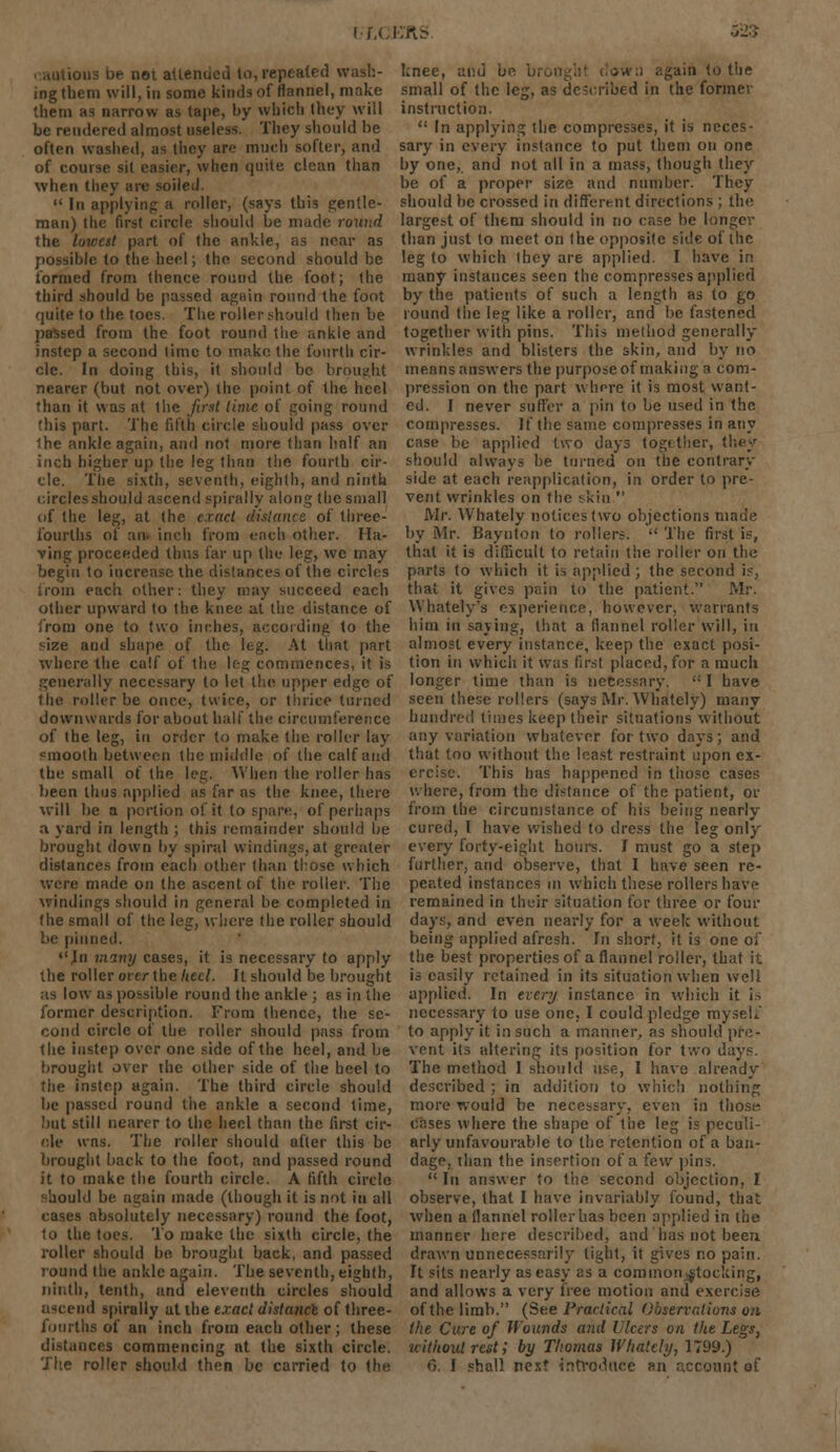 r-xcEfts ions be not attended to, repeated wash- ing them will, in some kinds of flannel, make them as narrow as tape, by which they will be rendered almost useless. They should be often washed, as they are much softer, and of course sit easier, when quite clean than when they are soiled.  In applying a roller, (says this gentle- man) the first circle should be made round the lowest part of the ankle, as near as possible to the heel; the second should be formed from (hence round the foot; the third should be passed again round the foot quite to the toes. The roller should then be passed from the foot round the ankle and instep a second time to make the fourth cir- cle. In doing this, it should be brought nearer (but not over) ihe point of the heel than it was at the first lime of going round fhis part. The fifth circle should pass over Ihe ankle again, and not more than half an inch higher up the leg than the fourth cir- cle. The sixth, seventh, eighth, and ninth circles should ascend spirally along the small of the leg, at the exact distance of three- fourths of an. inch from each other. Ha- ving proceeded thus far up the leg, we may begin to increase the distances of the circles from each other: they may succeed each other upward to the knee at the distance of from one to two inches, according to the size and shape of the leg. At that part where the calf of the leg commences, it is generally necessary to let the upper edge of the roller be once, twice, or thrice turned downwards for about half the circumference of the leg, in order to make the roller lay cmoolh between the middle of the calf and the small of the leg. When the roller has been thus applied as far as the knee, there will be a portion of it to spare, of perhaps a yard in length ; this remainder should be brought down by spiral windings, at greater distances from each other (ban those which were made on the ascent of the roller. The windings should in general be completed in the small of the leg, where the roller should be pinned. In many cases, it is necessary to apply the roller over the heel. It should be brought as low us possible round the ankle ; as in the former description. From thence, the se- cond circle of the roller should pass from the instep over one side of the heel, and be brought over the other side of the heel to the instep again. The third circle should be passed round the ankle a second time, hut still nearer to the heel than the first cir- cle was. The roller should after this be brought back to the foot, and passed round it to make the fourth circle. A fifth circle hould be again made (though it is not iti all cases absolutely necessary) round the foot, lo the toes. To make the sixth circle, the roller should be. brought back, and passed round Ihe ankle again. The seventh, eighth, ninth, tenth, and eleventh circles should end spirally at the exact distance of three- fourths of an inch from each other; these distances commencing at the sixth circle. knee, and be bi :tin to the small of the leg, as described in the former instruction.  In applying the compresses, it is neces- sary in every instance to put them on one by one, and not all in a mass, though they be of a proper size and number. They should be crossed in different directions ; the largest of them should in no case be longer than just to meet on the opposite side of the leg to which they are applied. I have in many instances seen the compresses applied by the patients of such a length as to go round the leg like a roller, and be fastened together with pins. This method generally wrinkles and blisters the skin, and by no means answers the purpose of making a com- pression on the part where it is most want- ed. I never suffer a pin to be used in the compresses. If the same compresses in any case be applied two days together, they should always be turned on the contrary- side at each reapplication, in order to pre- vent wrinkles on the skin  Mr. Whately notices two objections made by Mr. Baynton to rollers.  The first is, that it is difficult to retain the roller on the parts to which it is applied ; the second is, that it gives pain to the patient. Mr. Whately's experience, however, warrants him in saying, that a flannel roller will, in almost every instance, keep the exact posi- tion in which it was first placed, for a much longer time than is necessary. <: I have seen these rollers (says Mr. Whately) many hundred times keep their situations without any variation whatever for two days; and that too without the least restraint upon ex- ercise. This has happened in those cases where, from the distance of the patient, or from the circumstance of his being nearly cured, I have wished to dress the leg only every forty-eight hours. I must go a step further, and observe, that I have seen re- peated instances in which these rollers have remained in their situation for three or four days, and even nearly for a week without being applied afresh. In short, it is one of the best properties of a flannel roller, that it is easily retained in its situation when well applied. In every instance in which it is necessary to use one, I could pledge royseli to apply it in such a manner, as should pre- vent its altering its position for two days. The method I should use, I have already- described ; in addition to which nothing more would be necessary-, even in those* cases where the shape of the leg is peculi- arly unfavourable to the retention of a ban- dage, than the insertion of a few pins.  In answer to the second objection, I observe, that I have invariably found, that when a flannel roller has been applied in the manner here described, and has not been drawn unnecessarily tight, it gives no pain. It sits nearly as easy as a common stocking, and allows a very free motion and exercise of the limb. (See Practical Observations on ihe Care of Wounds and Ulcers on the Legs, without rest; by Thomas Whately, 1799.)