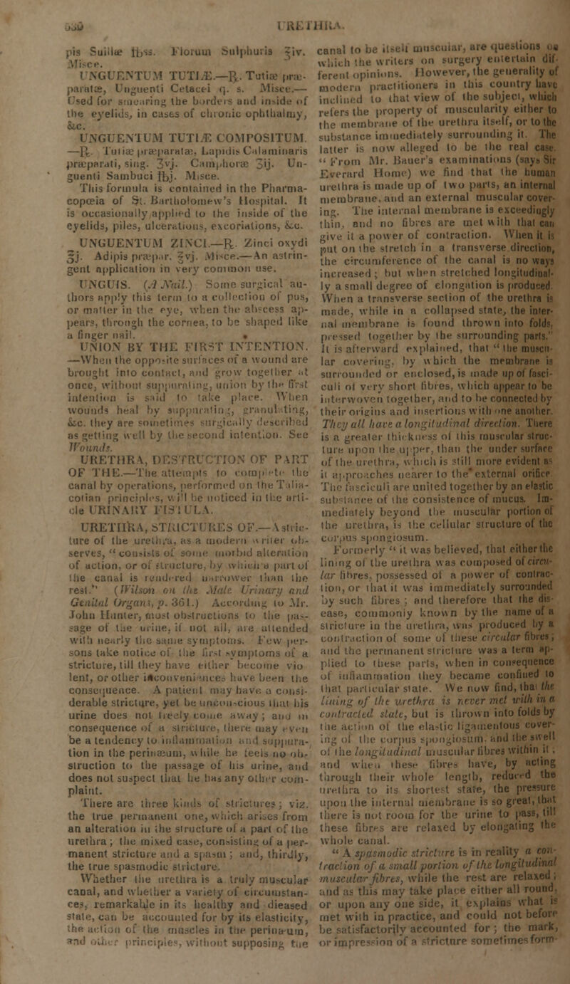 pis c lioium Sulphuru I NGUENT1 M TUTTjE.—ft. Tutise pra?- paratte, Unguenti Cetacei <j. s. Misi i 'ed for smearing the borders and inside of the eyelids, in cases of chronic ophthalruy, Sic. UNGUENTUM TUTI.E COMPOS1TUM. —IV Tuiiae |irasjiara(ae, Lapidis Culaminaris precparati, sing. 3vj. Camphorae 3'j- ^* guenti Sambuci Jbj- M This formula is contained in the Pharma- copoeia of Si. Bartholomew's Hospital. It is occasionally applied to the inside of the eyelids, piles, ulcerations, excoriations, kc. ^ UNGUENTUM ZlXCi—R. Zinci oxydi 5J. Adipis prsepar. gvj. Misce.— An astrin- gent application in very common use. UNGUIS. (AA'ail.) Some surgical au- thors apply this term lo a collection of pus, or matter in the eye, when the abscess ap- pears, through the cornea, to be shaped like a finger nail. UNION BY THE FIRST INTENTION. —When the opposite surfaces of a wound are brought into contact, and grow together ;• t once, without su union by the first intention is said to take place. When wounds heal by suppurating, granulating, iic. they are soi 'ling well by the second intention. See If'ow URETHRA, DE! »N OF PART OF THE.—The attempts to complete the canal by operations, performed on IheTalia- coiian prim I be noticed in the arli- RINARY FI3TULA. URETHRA, ST1 ture of the urethra, as a modern u riter ob- serves,  ci morbid alteration of action. ieira part of canal is rendered uarmwer than ;ho rest. (IVilsoti : and Genital Organ\,p. 361.) According 10 Mr. John Hunter, most olk-lructiuns to the pa — of i.ic urine, it not all, are attended willi nearly tlic sniiii; symptoms. Few per- sons take notice of the first symptoms of a stricture, till they have either become vio lent, or other iHcoiiveni mh ( -n the consequence. A patient may have a consi- derable stricture, yet be unconscious iliai his urine does not (reely come awiiy ; amj in consequence of a stricture, Vavrt-. may . yen be a tendency to intlatumaii tion in the perinaeum, while be tecls no ob- struction to the passage of his urine, and does not suspect that he ha, any other com- plaint. There arc three kinds of strictures; \'rz. the true permanent one, which ariocs from an alteration in the structure of a part of (ho urethra ; the mixed case, consisting of a per- manent stricture and a spasm ; and, thirdly, the true spasmodic stricture. Whether the urethra is a truly muscular caoal, and whether a variety of circumstan- ces, remarkabje in its healthy and dieased state, can be accounted for by its elasticity, the action of (he muscles in tue perina-um, without supposing ttie canal to bi which the writers on surgery entertain dif- ferent opinions. However, the generality of modern practitioner* in this country have inclined lo that view of the subject, which refers the property of muscularity either to the membrane of the urethra itself, or to the substance immediately surrounding it. The latter is now alleged to be the real i  From Mr. Bauer's examinations (saj Everard Home) we find that the human urethra is made up of two parts, an internal membrane, and an external muscular cover ing. The internal membrane is exceedingly thin, and no fibres are met with that can give it a power of contraction. When put on the stretch in a transverse direction, the circumference of the canal is noways increased; but when stretched longitudinal- ly a small degree of elongation is produced When a transverse section of the uretl made, while in n collapsed state, the inter- nal membrane is found thrown into fold?, pressed together by the surrounding parts. It is afterward explained, that  the muscn lar covering, by which the membniM surrounded or enclosed, is made upol I euli ol very short fibres, which uppenr to he interwoven together, and to be connected by their origins and insertions with >ne another. They all have a longitudinal direction. There is a greater thickness ol this muscular struc- ture upon the upper, than the under surface of the urethra, which is -(ill more eviden it approaches nearer to the* external orificp The fasciculi are united together by an elastic substance of the consistence of mucus. Im- mediately beyond the muscular portion ol the urethra, is the cellular structure of the corpus spongiosum. Formerly  it was believed, that either the linmg of the urethra was composed of < lar fibres, possessed ol a power of contrac- tion, or that it was immediately surro:n by such fibres ; and therefore that the; ease, commoniy known by the name of a stricture in the urethra, was produced by a contraction of some of these circular fibres, and the permanent stricture was a term ap- plied lo these parts, when in consequence of inflammation they became confined to that particular stale. * We now find, th lining of the urethra is never met with date, but is thrown into folds by t.ie action ol (he elastic ligamentous cover- I the corpus spongiosum, and the swell oi the longitudinal muscular fibres within it. and when ihese fibres have, by acting through their whole length, reduced the urethra to its shortest state, (he pressure upon the internal membrane is so great, that there is not room for the urine to pass, (ill these fibres are relaxed by elongating the. whole canal.  A spasmodic stricture is in reality a con traction of a small portion of the I muscular fibres, while the rest are relaxed; and as this may take place either all ro or upon any one side, it explain met with in practice, and could not before be satisfactorily accounted for ; the mark, or impres-ion of a stricture sometimes f