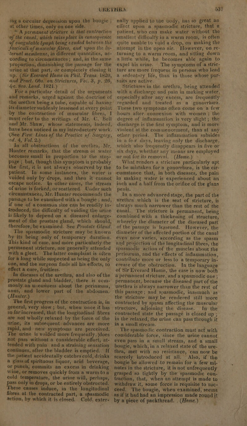 LKEXHKA depri iloa upon the bougie ; her times, only on one side. '• A permanent stricture is that contraction the canal, which takes place in conseqn vfcoagulabU lymph being exuded between the and upon tl .! membrane, in different quantities, ac- cording to circumstances ; and, in the Fame proportion, diminishing the passage for the urine at that part, <>r completely closing it Everard Home in Phil. Trans. IS20, andPract. Obs. on strictures, Voi. 3, p. 26, -ro.Lond. J821.) For a particular detail of the arguments and remarks, urged against the doctrine of (he urethra being a tube, capable oi' having its diameter suddenly lessened at every point by the contraction of muscular fibres, ' must refer to the writings of Mr. C. Bell and Mr. Shaw, whose statements, indeed, have been noticed in my introductory work. Lines of the Practice of Surgery, I. Vol. 2.) In all obstructions of the urethra, Mr. Hunter remarks, that the stream ol water becomes small in proportion to the stop- page ; but, though this symptom is probably the first, it is not always observed by the patient. In some instances, the water is voided only by drops, and then it cannot escape notice. In other cases, the stream of urine is forked, or scattered Under such circumstances, Mr. Hunter recommends the passage to be examined with a bougie ; and, if one of a common size can be readily in- troduced, the difficulty of voiding the urine is likely to depend on a diseased enlarge- ment of the prostate gland, which should, refore, be examined. See Prostate Gland. The spasmodic stricture may be known by its being only of temporary duration. This kind oi case, and more particularly the permanent stricture, are generally attended with a gleet. The latter complaint is often for a long while suspected as being the only one, and the surgeon finds all his efforts, to effect a cure, fruitless. In diseases of the urethra, and also of the prostate gland and bladder, there is com- monly an u about the perinaeum, anus, and lower part of the abdomen. ijlunter.) The first progress of the contraction is, in general, very slow ; but, when once it has ;o far increased, that the longitudinal fibres are not wholly relaxed by the force of the urine, its subsequent advances are more rapid, and new symptoms are perceived. The urine is voided more frequently, (does not pass without a considerable effort, at- tended with pain and a straining sensation continues, after the bladder is emptied. If the patient accidentally catches cold, drinks a glass of spirituous liquor, acid beverage, or punch, commits an excess iii drinking wine, or removes quickly from a warm to a cold temperature, the urine will, perhaps, pass only in drops, or be entirely obstructed. These causes induce, in the longitudinal fibres at the contracted part, a spasmodic u. by which it is closed. Told, exter- nally applied to tue body, lias so great an i upon a spasmodic stricture, that a patient, who can make water without the smallest difficulty in a warm room, is often quite unable to void a drop, on making the attempt in the open air. However, on re- turning to a warm room, and sitting down a little while, he becomes able again to expel his urine. The symptoms of a stric- ture are more frequent in persons who lead a sedentary life, than in those whose pur- suits are active Strictures in the urethra, being attended with a discharge and pain in making water, especially after any excess, are frequently regarded and treated as a gonorrhoea. These two symptoms often come on a few hours after connexion with women ; the degree of inflammation is very slight ; the discharge is the first symptom, and is more violent at the commencement, than at any other period. The inflammation subsides in a fe»V days, leaving only the discharge. which also frequently disappears in Cwe or mx days, whether any means are employed or not for ils removal. (Home.) What renders a stricture particularly apt to be mistaken for a gonorrhoea, is the cir- cumstance that, in both diseases, the pain in making water is experienced about an inch and a half from the orifice of the glans penis. In a more advanced stage, the part of the urethra which is the seat of stricture, is always much narrower than the rest of the canal. The stricture is permanent, being combined with a thickening of structure, whereby the diameter of the diseased part of the passage is lessened. However, the diameter of the affected portion of the canal even now varies, according as the spasm and projection of the longitudinal fibres, the spasmodic action of the muscles about the perinaeum, and the effects of inflammation, contribute more or less to a temporary in- crease of the obstruction. In the language of Sir Everard Home, the case is now both a permanent stricture, and a spasmodic one : permanent, because the diseased part of the urethra is always narrower than the rest of this passage; and spasmodic, inasmuch as the stricture may be rendered still more contracted by spasm affecting the muscular structure, adjoining the disease. In the contracted state the passage is closed up ; in the relaxed, the urine can pass through it in a small stream. The spasmodic contraction must act with considerable force, since the urine cannot even pass in a small stream, and a small bougie, which, in a relaxed state of the ure- thra, met with no resistance, can now be scarcely introduced at all. Also, if the bougie be allowed to remain for a few mi- nutes in the stricture, it is not unfrequently grasped so tightly by the spasmodic con- traction, that, when an attempt is made to withdraw it, some force is requisite to suc- ceed. The bougie, when examined, seems as if it had had an impression made rouud it by a piece of packthread. (Home.)