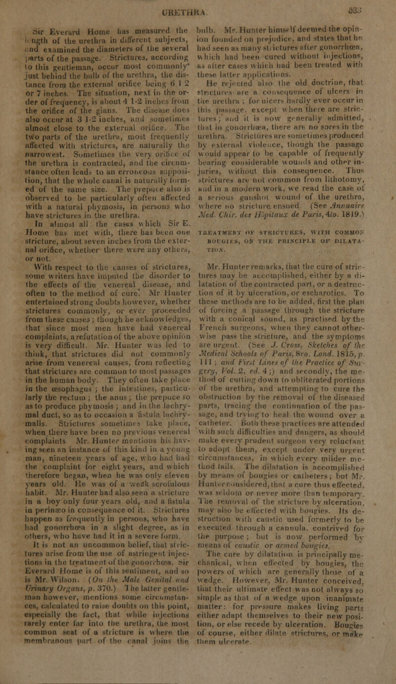 URKThKa bir Everard Home lias measured (lie length of the urethra in different subjects, .:nd examined the diameters of the several parts of the passage. Strictures, according lo this gentleman, occur most commonly just behind the bulb of the urethra, the dis- tance from the external orifice being •> 1 - or 7 inches. The situation, next in the or- der of frequency, is about 4 1-2 inchi the orifice of the grans. The disease dots also occur at 3 1-2 inches, and sometimes almost close to the external orifice. The two parts of the urethra, most frequently affected with strictures, are naturally the narrowest. Sometimes the very orifice of the urethra is contracted, and the circum- stance often leads to an erroneous supposi- tion, that the whole canal is naturally form- ed of the same size. The prepuce also is observed lo be particularly often affected with a natural phymosis, in persons who have strictures in the urethra. In almost all the casts which Sir E. Home has met with, there has been one stricture, about seven inches from the exter- nal orifice, whether there were any others, or Dot. With respect to the causes of strictures, some writers have imputed the disorder to the effects of the venereal disease, and often to the method of cure'. Mr Hunter entertained strong doubts however, whether strictures commonly, or ever proceeded from these causes ; though he acknowledges, that since most men have had venereal complaints, arefutationof the above opinion is very difficult. Mr. Hunter was led to think, that strictures did not commonly arise from venereal causes, from reflecting that strictures are common to most passages in the human body. They often take place in the oesophagus ; the intestines, paiticu- larly the rectum ; the anus; the prepuce so as to produce phymosis ; and in the lachry- mal duct, so as to occasion a fistula lachry- malis. Strictures sometimes take place, when there have been no previous venereal complaints Mr. Hunter mentions his hav- ing seen an instance of this kind in a young man, nineteen years of age, who had had the complaint for eight years, and which therefore began, when he was only eleven years old. lie was of a weak scrofulous habit. Mr. Hunter had also seen a stricture in a boy only four years old, and a fistula in perinseo in consequence of it. Strictures happen as frequently in persons, who have had gonorrhoea in a slight degree, as in others, who have had it in a severe form. It is not an uncommon belief, that stric- tures arise from the use of astringent injec- tions in the treatment of the gonorrhoea, sir Everard Home is of this sentiment, and so is Mr. Wilson. (On the Male Genital and Urinary Organs, p. 370.) '1 he latter gentle- man however, mentions some circumstan- ces, calculated to raise doubts on this point, •specially the fact, that while injections rarely enter far into the urethra, tue most common seat of a sti ictuie is where the membranous pari of the canal joint the bulb. Mr. Hunter himself deemed the opin ion founded on prejudice, and states that he had seen as many strictures after gonorrhoea, which had been cured without injections, as alter cases which had been treated with these latter applications. He rejected also the old doctrine, that strictures are a consequence of ulcers in the urethra ; for ulcers hardly ever occur in this passage, except w hen there are strin- tures; and it is now generally admitted, that in gonorrhoea, there are no sores in the urethra. Strictures are sometimes produced by external violence, though the passage would appear to be capable of frequently bearing considerable wounds and other in- juries, without this consequence. Thus strictures are not common from lithotomy, and in a modern work, we read the case of a serious gunshot wound of the urethra, where no stricture ensued, (See Annuaire Med. Cliir. des Hupilaux de Paris,Ato. 1819.1 treatment of strictures, with commo;. bougiks, on the principle of dilate tio.v. Mr. Hunter remarks, that the cure of stric- tures may be accomplished, either by a di- latation of the contracted part, or a destruc- tion of it by ulceration, or escharotics. To these methods are to be added, first the plan of forcing a passage through the stricture with a conical sound, as practised byth> French surgeons, when they cannot other- wise pass the stricture, and the symptoms are urgent. (See J. Cross, Sketches of the Medical Schools of Paris, 8ro. Lond. 1815,71 111 , and tint Lines of the Practice of Sw gtfy, Vol. 2. ed. 4;) and secondly, the me- thod of cuiting down to obliterated portions of the urethra, and attempting to cure the obstruction by the removal of the diseased parts, tracing the continuation of the pas- sage, and trying to heal the wound over a catheter. Both these practices are attended with such difficulties and dangers, as should make every prudent surgeon very reluctant to adopt them, except under very urgent circumstances, in which every milder me- thod tails. The (dilatation is accomplished by means of bougies or catheters; but Mr. Hunter considered, that a cure thus effected. was si Idom or never more than temporary. The removal of the stricture by ulceration, may also be effected with bougies. Its de- struction with caustic used formerly to be executed through a cannula, contrived for tire purpose ; but is now performed bv means of caustic or armed bougies. The cure by dilatation is principally me- chanical, when effected by bougies, the powers of which are generally those of a wedge. However, Mr. Hunter conceived, tiiat their ultimate effect was not always so simple as that of a w edge upon inanimate matter-: for pressure makes living part; either adapt themselves to their new posi- tion, or else recede by ulceration. Bougies of course, either dilate strictures, or mnVf tliem ulcerate