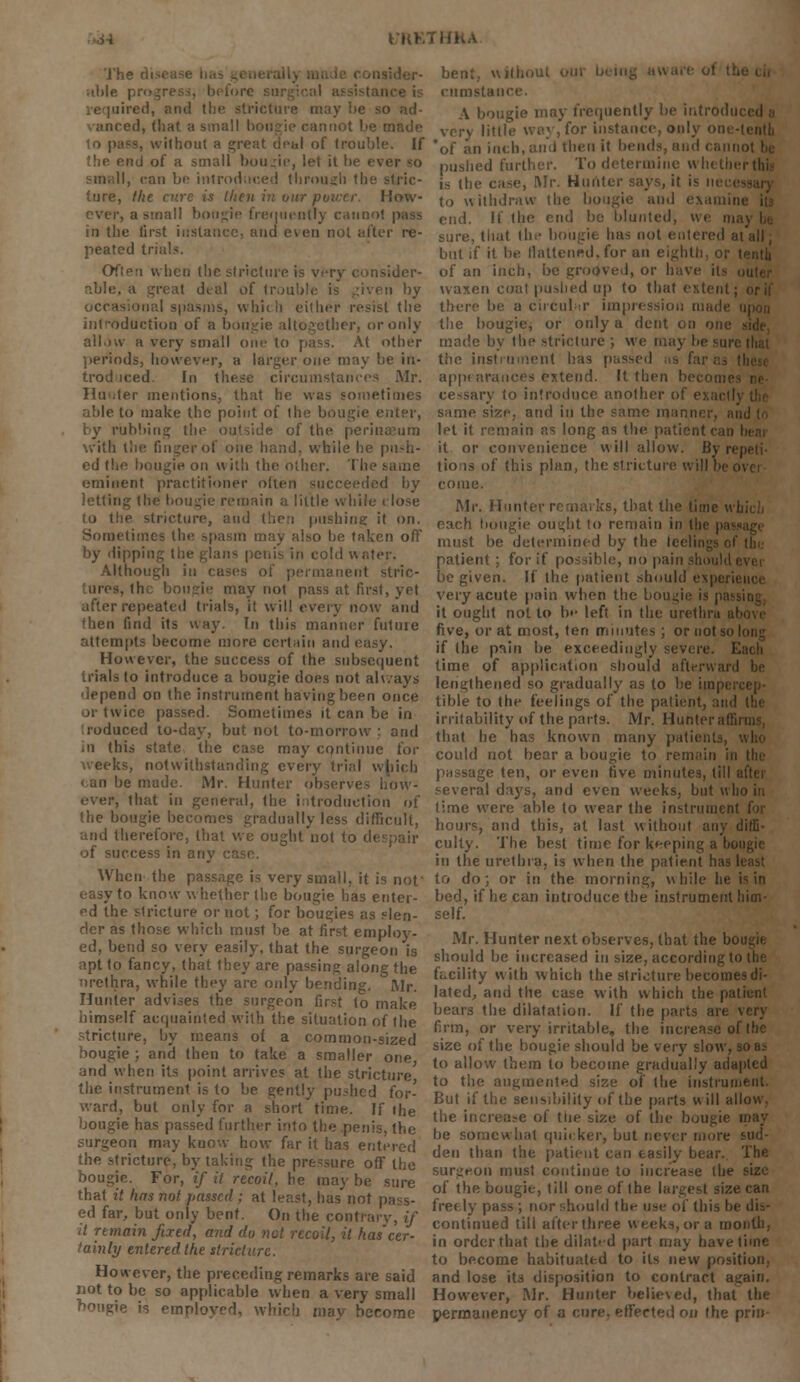 The n able uired, and the stricture may he so ad- anecd, that a small bougie cannot be made ilhout a c;reat deal of (rouble. If end of a small bougie, let it be e\ II, can be introduced through the stric- ture, the cure is then inn; How- ■, a small bougie frequently i in the first instance, and even not after re- peated trials. Often when the stricture is very consider- able, a great deal of Ir.j:. n by occasional spasms, which either resist the introduction of a bougie altogether, or only allow a very small one to pass. At other periods, however, a larger one may be in- troduced. In these circumstances Mr. Tin iter mentions, that he was sometimes able to make the point of the bougie enter, by rubbing the outside of the perinaeura with the finger of one hand, while he pu-h- ed the bougie on with the other. The eminent practitioner often succeeded by letting the bougie remain a little while c lose to the stricture, and then pushing it on. Sometimes the spasm may also he taken off by dipp cold water. Although in i eiit stric- ■ may not pass at first, yet after repeated trials, it will every now and (hen find its way. In this manner futuie attempts become more certain and easy. However, the success of the subsequent nials to introduce a bougie does not ah/ays depend on the instrument having been once ii twice passed. Sometimes it can be in roduced to-day, but not to-morrow: and in this state the case may continue for weeks, notwithstanding every trial which be made. Mr. Hunter observes how- ever, that in general, the introduction of the bougie becomes gradually less difficult, therefore, that we ought not to despair of success in any When the passage is very small, it is not' easy to know whether the bougie has enter- ed the stricture or not; for bougies as slen- der as those which must be at first employ- ed, bend so very easily, that the surgeon is apt to fancy, that they are passing along the urethra, while they arc only bending. Mr. Hunter advises the surgeon first to make himself acquainted with the situation of the stricture, by means of a common-sized bougie ; and then to take a smaller one and when its point arrives at the stricture the instrument is to be gently pushed for- ward, but only for a short time. If the bougie has passed further into the penis, the surgeon may know how far it has entered the stricture, by taking the pressure off the bougie. For, if it recoil, he may be sure that it has not passed ; at least, has'not pass- ed far, but only bent. On the contrary, if it remain fixed, and do net recoil, it hascer- tainly entered the stricture. However, the preceding remarks are said not to be so applicable when a very small bougie is employed, which mav become bent, without • cumstance. A bougie may frequently be introduced a very little way, for instance, 011I3 11 inch, ami then it ben. pushed further. To determine whether tin- is the case, Mr. Hunter says, it i< to withdraw the bougie and examin cud. If the end be blunted, we in sure, that the bougie has not entered at all, but if it be llattened, for an eighth, or tenth of an inch, be grooved, or have its waxen coat pushed up to that extent ; there be a circular impression made the bougie, or only a dent on one made by the stricture ; we may be sun the instrument has passed ;is I appi nrances extend. It then In cessary to introduce another of e same size, and in the same mann let it remain as long as the patient can I it or convenience will allow. By re| tio is of this plan, the stricture will be 0 come. Mr. Hunter remarks, that the lime ui each bougie ought to remain in I1 must be determined by the leelii patient; for if possible, no pain should 1 lie given. If the patient should esperii very acute pain when the I it ought not to be left in the urethra ab five, or at most, ten minutes; or not soli if the pain be exceedingly severe. E lime of application should afterward be lengthened so gradually as to be impi tible to the feelings of the patient, and the irritability of the parts. Mr. Hunteraffil that he has known many patients, could not bear a bougie to rem passage ten, or even five minutes, till after several days, and even weeks, but who in lime were able to wear the instrument hours, and this, at last without any diffi- culty. The best time for keeping a bou in the urethra, is when the patient has Ii to do; or in the morning, while he is in bed, if he can introduce the instrument him- self. Mr. Hunter next observes, that the be should be increased in size, according to facility with which the stricture becomes di- lated, and the case with which the patient bears the dilatation. If the parts are very firm, or very irritable, the increase of the size of the bougie should be very slow, so as to allow them to become gradually adapted to the augmented size of the instrument. But if the sensibility of the parts will allow, the increase of ttie size of the bougie q be somewhat quicker, but never more sud- den than the patient can easily bear. The surgeon must continue to increase the size of the bougie, till one of the largest size can freely pass; nor should the use of this bi continued till after three weeks, or a month, in order that the dilated part may have lime to become habituated to its new position., and lose its disposition to contract again. However, Mr. Hunter believed, that the permanency of a cure, effected on the prin