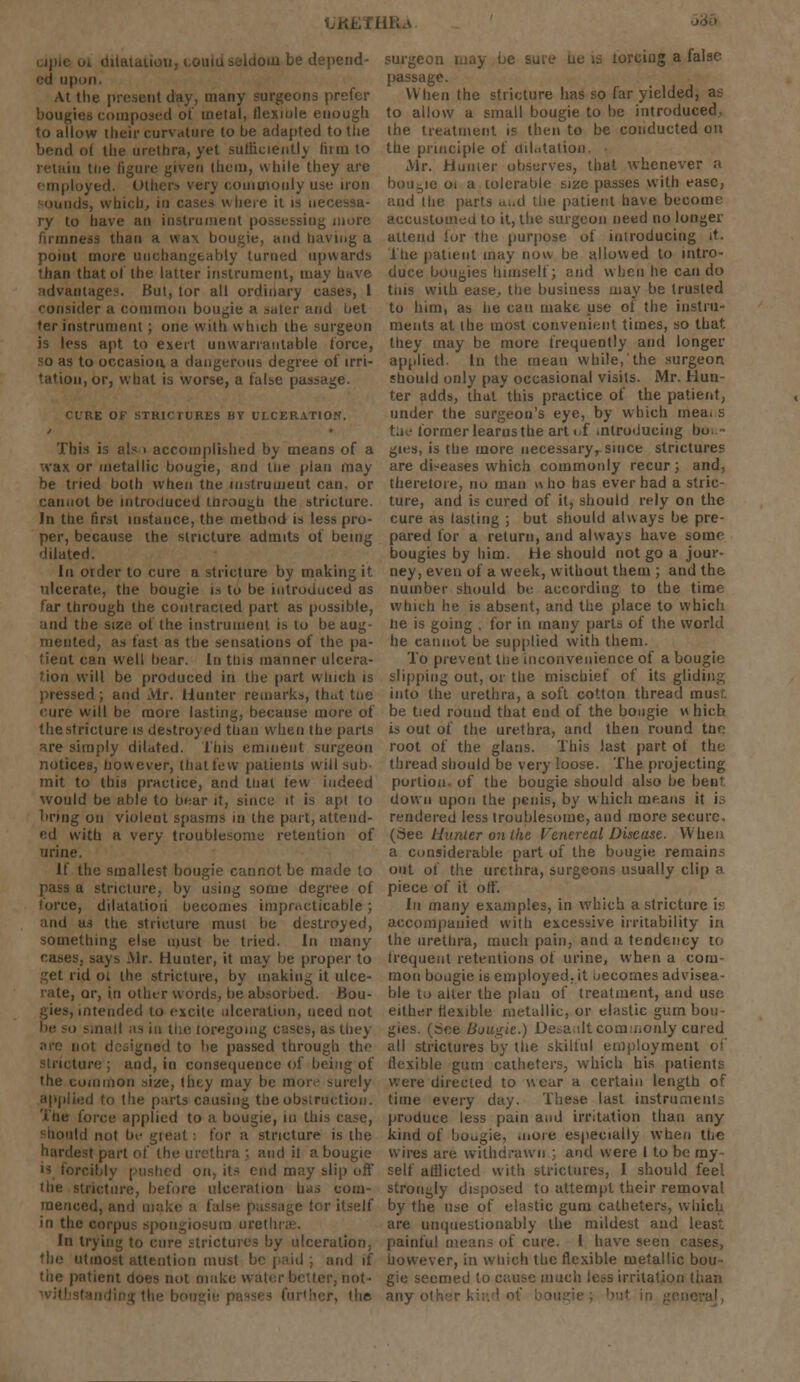 , HRa dilatation, couiu seldom be depend- ed upon At the present day, many surgeons prefer bougies composed of metal, flexible enough to allow their curvature to be adapted to the bend t the urethra, yet sufficiently firm to retain the figure given Ihem, while they are employed. Others very commonly use iron sounds, which, in cases where it is necessa- ry to have an instrument possessing more firmness than a was bougie, and having a point more unchangeably turned upwards than that of the latter instrument, may have advantages. But, tor all ordinary cases, 1 consider a common bougie a safer and bet ter instrument ; one with which the surgeon is less apt to exert unwarrantable force, so as to occasion, a dangerous degree of irri- tation, or, what is worse, a false passage. CURE OF STRICTURES BY ULCERATION. This is also accomplished by means of a wax or metallic bougie, and tne plan may be tried both when tlie instrument can. or cannot be introduced through the stricture. In the first instance, the method is less pro- per, because the stricture admits of being 'lilated. In order to cure a stricture by making it ulcerate, the bougie is to be introduced as far through the contracted part as possible, and the size ot the instrument is to be aug- mented, as fast as the sensations of the pa- tient can well bear. In tins manner ulcera- tion will be produced in the part winch is pressed ; and Mr. Hunter remarks, th.it tne cure will be more lasting, because more of the stricture is destroyed than when the parts sre simply dilated. This eminent surgeon notices, however, that few patients will sub- mit to this practice, and that few indeed would be able to bear it, since it is apt to bring on violent spasms in the part, attend- ed with a very troublesome retention of urine. If the smallest bougie cannot be made to pass a stricture, by using some degree ol force, dilatation becomes impracticable; and as the stricture musl be destroyed, something else must be tried. In many cases, says Mr. Hunter, it may be proper to ■,ret rid ot the stricture, by making it ulce- rate, or, in other words, be absorbed. Bou- gies, intended to excite ulceration, need not e loregoiug cases, as they are not designed to be passed through the Stricture; and, in consequence of being of the common size, (hey may be more surely applied to the parts causing the obstruction. The force applied to a bougie, in Hi should not be gieat: for a stricture is the hardest part of the urethra ; and it a bougie is forcibly pushed on, its end may slip off icture, before ulceration has com- menced, and make a fal >r itself in the corpus spongiosum urei In trying to cure strictures by ulceration, the utmost attention must be paid ; and if the patient does not make water better, not • surgeon may be sure no is toreing a false passage. When the stricture has so far yielded, as to allow a small bougie to be introduced, the treatment is then to be conducted on the principle of dilatation, Mr. Hunter observes, that whenever a bougie oi a tolerable size passes with ease, and the parts ami the patient have become accustomed to it, the surgeon need no longer attend for the purpose of introducing it. The patient may now be allowed to intro- duce bougies himself; and when he can do tins with ease., the business may be trusted to him, as he can make use of the instru- ments at (he most convenient times, so that they may be more frequently and longer applied. In the mean while, the surgeon should only pay occasional visits. Mr. Hun- ter adds, that this practice of the patient, under the surgeon's eye, by which mea. s the former learns the art of introducing bo - gies, is the more necessary, since strictures are diseases which commonly recur; and, therelore, no man who has ever had a stric- ture, and is cured of it, should rply on the cure as lasting ; but should always be pre- pared for a return, and always have some bougies by him. He should not go a jour- ney, even of a week, without them ; and the number should be according to the time which he is absent, and the place to which lie is going . for in many parts of the world he cannot be supplied with them. To prevent the inconvenience of a bougie slipping out, or the mischief of its gliding into the urethra, a soft cotton thread inn? be tied round that end of the bougie w hich is out of the urethra, and then round tar. root of the glans. This last part ot the thread should be very loose. The projecting portion, of the bougie should also be bent down upon the penis, by which means it i rendered less troublesome, and more secure, (See Hunter on the Venereal Disease. When a considerable part of the bougie remain.-: out of the urethra, surgeons usually clip a piece of it off. In many examples, in which a stricture \r. accompanied with excessive irritability in the urethra, much pain, and a tendency to frequent retentions of urine, when a com- mon bougie is employed, it oecomesadvisea- ble t.) alter the plan of treatment, and use either flexible metallic, or elastic gum bou- gies, (see Bougie.) Desault commonly cured all strictures by the skilful employment of flexible gum catheters, which his patients were directed to wear a certain length of time every day. These last instrument; produce less pain and irritation than any kind of bougie, more especially when tho wires are withdrawn ; and were I to be my- self aiilicted with strictures, I should feel strongly disposed to attempt their removal by the use of elastic gum catheters, whicl are unquestionably the mildest and Iras painful mean- of cure. I have seen cases, however, in which the flexible metallic bou- gie seemed to cause much less irritation than