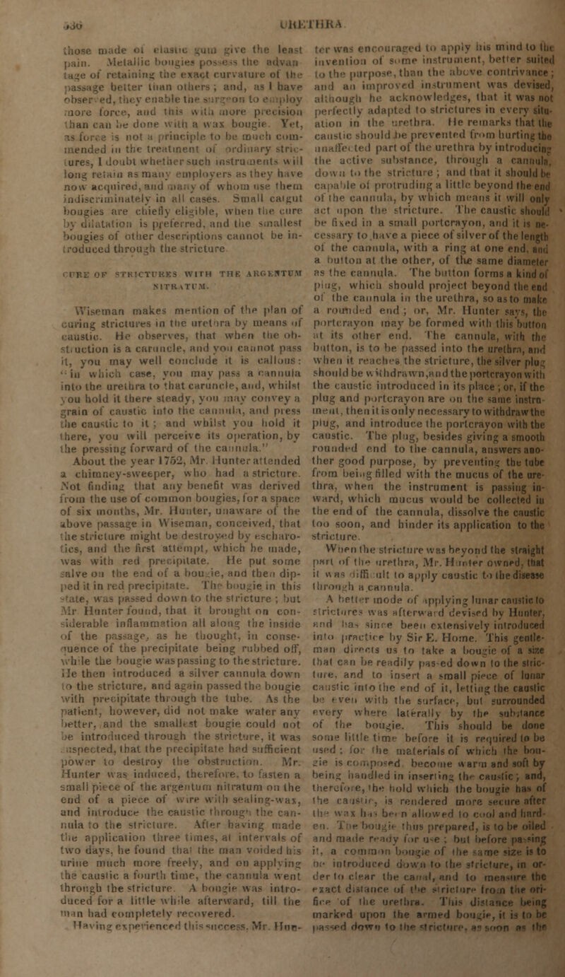 iHKTHRA pain. Metallic of retaining curvature ol (fa ■ man others ; and, as I have obsei • ■ force, an ,. can lie done with a wax bougii Yet, to be much com- mended in the treatment of ord ures, [ doubt whether such instruments will long retain as many emploj now acquired, ■•< them indiscriminately in all cases. Sranll caigut bougies are chiefly eligible, when the t:nre preferred, and the smallest bougies of other descriptions cannot be in- troduced through the stricture ■'KICTI'KES WITH THE ARGBHTWM MTK vTl'M. nan makes mention of the plan of ag strictures in ttic urethra by means (if Hits. He observes, that when the ob- tion is a caruncle, ami yo.i cannot it, you may well conclude it is callous: •in which case, you may pass a cannula into the urethra to '.hat caruncle, and, whilst on hold it there steady, you may convey a .rain of caustic into the cannula, and press austic to it ; and whilst you hold it i here, you will perceive its operation, by issing forward of tiie cannula. About the year 1752, Mr. Hunter attended a chimney-sweeper, who had a stricture. .Not finding that any benefit was derived the use of common bougies, for a space of six mouths, Mr. Hunter, unaware of the above passage in Wiseman, conceived, that the stricture might be destroyed by escbaro- and the first attempt, which he made, was with red precipitate. He put some on the end of a bou.ie, and then dip- i in red precipitat ugie in this passed down to the stricture ; but Hunter found, that it brought on con- -idetable inflammation all along the i i of the passage., as he thought, in conse- quence of the precipitate being rubbed o!F, while the bougie was passing to the stricture. He then introduced a silver cannula down e stricture, and again passed the bougie with precipitate thiough the lube. As the patient, however, did not make water any better, and the smallest bougie could not be introduced through the stricture, it was uspected, that the pri d sufficient power to destroy the obstruction. Mr. Hunter was induced, therefore, to fasten a small piece of the argentura nitratum on the end of a piece of Wire with sealing-was, and introduce the caustic through the can- nula to the stricture. A,fl< i;iade t'ne application threp times, at intervals of two days, be found tha' the man voided his urine much more freely, and on applying the caustic a fourth time, the cannula went through the stricture. A bougie was intro- duced for a little while afterward, till the i in had eompletely recovered. apply ins mind to tin invention of some instrument, better suited than the above contriv i and an improved instrument was devised, although he acknowledges, that it was not idapted to strictures in ever) ation in the urethra. He remarks that the caustic should lie prevented from hurtii iinaffei ted part of the urethra by introdi the active substance, through a can down to the stricture ; and that it should be ■ le oi protruding a little beyond (be of the cannula, by which means it will only act upon tlie stricture. The caustic should ^ed in a small portcrayon, and it i try to.have a piece of silver of the length of the cannula, with a ring at one end a button at the other, of the same dian as the cannula. The button forms a kindoi which should project beyond thi oi the cannula iii the urethra, so as to make a routided end ; or, Mr. Huntoi portcrayon may be formed with this button h| its other end. The cannula, with button, is to be passed into the urelbm, and when it reaches the stricture, the silver plug should be v\ »ihdrawn,»nd the portcrayon with the caustic introduced in its place; or, if the plug and portcrayon are on the same instrn uaeut, then it is only necessary to withdraw the plug, and introduce the portcrayon with the caustic. The plug, besides giving a smooth rounded end to the cannula, answers ano- ther good purpose, by preventing the tube from being filled with the mucus of the ure- thra, when the instrument is passing in- ward, which mucus would be collected in the end of the cannula, dissolve the caustic too soon, and hinder its application to the stricture. Wnen the stricture wbs beyond the straight part of the urethra, Mr. Hunter owned, that it «as diffi ult to apply caustic to the disease through h cannula. A better mode of applying lunar caustic to strictures was afterward dcvi>ed by Hunter, and ha-i since been extensively introduced into practice by Sir E. Home. This gentle- man directs us to take a bougie of a size that c?ii be readily pas-ed down to (he siric- ture, and to insert a small piece of lunar caustic into the end of it, letting the causlic be i ven with the surface, but'surrounded every where laterally by the substance of the bougie. This should he done some little time before it is required to be used; for ihe materials of which the boa- posed become warm and soft by beiri^ handled in inseriin^ the caustic; and, therefore, the hold which the bougie has of ihe caustic, is rendered more secure after the ■ n allowed to cool and hnrd- irepared, is to he oiled and made ready for u-e ; but before pa i!, a ie size is to oi- introduced down to (he stricture, in or- der to clear the t the exact distance ol ire Iro.n tiie ori- fice of the urethra. This distance being marked upon the armed bougie