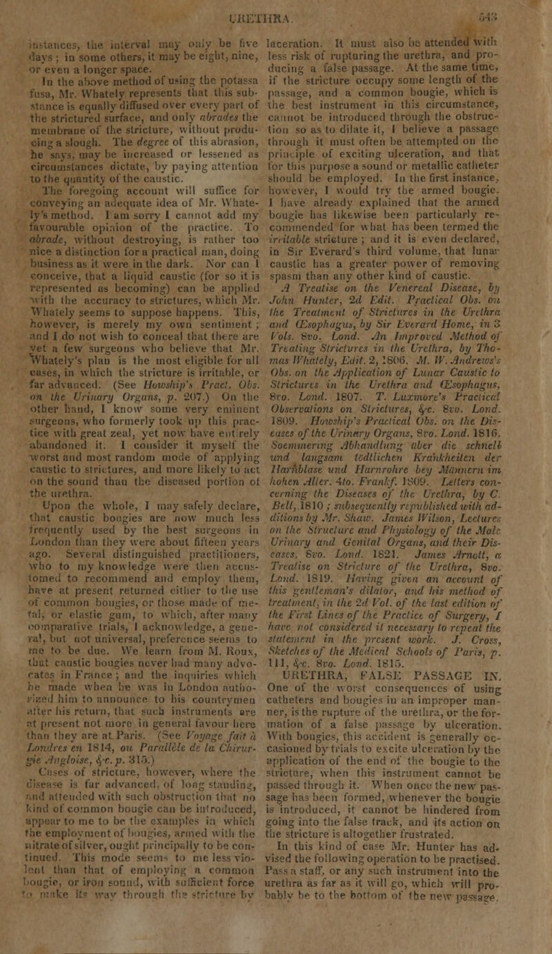 be five in some others, it may be eight, nine, or even a longer space. In the above method of using the potassa Mr. Whately represents that this sub- is equally diffused over every part of ictured surface, and only abrades the membrane of the stricture, without produ- slough. The degree of this abrasion, iy be increased or lessened as circumstances dictate, by paying attention to the quantity of the caustic. The foregoing account will suffice for conveying an adequate idea of Mr. Whate- ly 's method. I am sorry I cannot add my favourable opinion of the practice. To abrade, without destroying, is rather too nice a distinction for a practical man, doing business as it were in the dark. Nor can 1 conceive, that a liquid caustic (for so it is represented as becoming) can be applied with the accuracy to strictures, which Mr. Whately seems to suppose happens. This, however, is merely my own sentiment ; and I do not wish to conceal that there are yet a few surgeons who believe that Mr. Whately's plau is the most eligible for all eases, in which the stricture is irritable, or far advanced. (See Howship'n Pracl. (Jbs. on the Urinary Organs, p. 207.) On the other hand, I know some very eminent Mirgeons, who formerly took up this prac- tice with great zeal, yet now have entirely abandoned it. I consider it myself the worst and most random mode of applying caustic to strictures, and more likely to act on the sound than the diseased portion of the urethra. Upon the whole, I may safely declare, that caustic bougies are now much less frequently used by the best surgeons in London than they were about fifteen years ago. Several distinguished practitioners, who to my knowledge were then accus- lomecl to recommend and employ them, i present returned either to the use of common bougies, or those made of me- tal, or elastic gum, to which, after many comparative trials, I acknowledge, a gene- ra), but not universal, preference seems to be due. We learn from M. Roux, that caustic bougies never had many advo- cates in France ; and the inquiries which he made when lie was in London autho- rised him to announce to bis countrymen alter his return, thai such instruments are nt present not more in general favour here than they are at Paris. (See Voyage fait a s en 1814, on Parallllc de la Chirur- gie Angloise, fo.p. 313.) of stricture, however, where the is far advanced, of long standing, Mid attended with such obstruction that no kind of common bougie can be introduced, in me to be the examples in which the employment of bougies, armed with tho nitrate of silver, ought principally to be con- tinued. This mode seems to me less vio- lent than that of employing a common bougie, or iron sound, with sufficient force laceration. It must also ha attended with less risk of rupturing the urethra, and pro- ducing a false passage. At the same time, if the stricture occupy some length of the passage, and a common bougie, which is the best instrument in this circumstance, cannot be introduced through the obstruc- tion so as to dilate it, I believe a passage- through it must often be attempted on tho principle of exciting ulceration, and that for this purpose a sound or metallic catheter should be employed. In the first instance, however, I would try the armed bougie. 1 have already explained that the armed bougie has likewise been particularly re- commended for what has been termed the irritable stricture; and it is even declared, in Sir Everaid's third volume, that lunar caustic has a greater power of removing spasm than any other kind of caustic. A Treatise on the Venereal Disease, by John Hunter, 2d Edit. Practical Obs. on the Treatment of Strictures in the Urethra and (Esophagus, by Sir Evtrard Home, in 3 Vols. Svo, Lond. An Improved Method of Treating Slrictvres in the Urethra, by Tho- mas IVliately, Edit. 2, 180(5. M. IV. Andrews'.-- Obs. on the Application of Lunar Caustic to Strictures in the Urethra and Oesophagus, Svo. Lond. 1807. T. Luxmore's Practical Observations on Strictures, tyc. Svo. Lond. 1809. Howship's Practical Obs. on the Dis- eases of the Urinary Organs, Svo. Lond. 1816. Soemmering Abhandlung nber die schnell und langsam todllichen Kra'nkheilen der Harhblase und Harnrohre bey Miinncrn im hohen Alter. 4to. Frankf. 1809. Letters con- cerning the Diseases of the Urethra, by C. Bell, 1810 ; subsequently r;published with ad- ditions by Mr. Shaw. James Wilson, Lecture; on the Structure and Physiology of the Male. Urinary and Genital Organs, and their Dis- eases, Svo. Lond. 1821. James Arnott, a Treatise on Stricture of the Urethra, 8vo. Lond. 1819. Having given an account of this gentleman's dilator, and his method of treatment, in the 2d Vol. of the last edition of the First Lines of the Practice of Surgery, I have not considered it necessary to repeat the statement in the present work. J. Cross, Sketches of the Medical Schools of Paris, p. Ill, 4-c. 8ro. Lond. lbT.'>. UKFTHRA, FALSE PASSAGE L\, One of the worst consequences of using catheters and bougies in an improper man- ner, is the rupture of the urethra, or the for- mation of a false passage by ulceration. With bougies, this accident is generally oc- casioned by trials to excite ulceration by tho application of the end of the bougie to the stricture, when this instrument cannot be passed through it. When once the new pas- sage has been formed, whenever the bougie is introduced, it cannot be hindered from going into the false track, and its action on the stricture is altogether frustrated. In this kind of case Mr. Hunter has ad- vised the following operation to be practised. Pass a staff', or any such instrument into the urethra as far as it will go, which will pro- bably he to the bottom of the new passage.