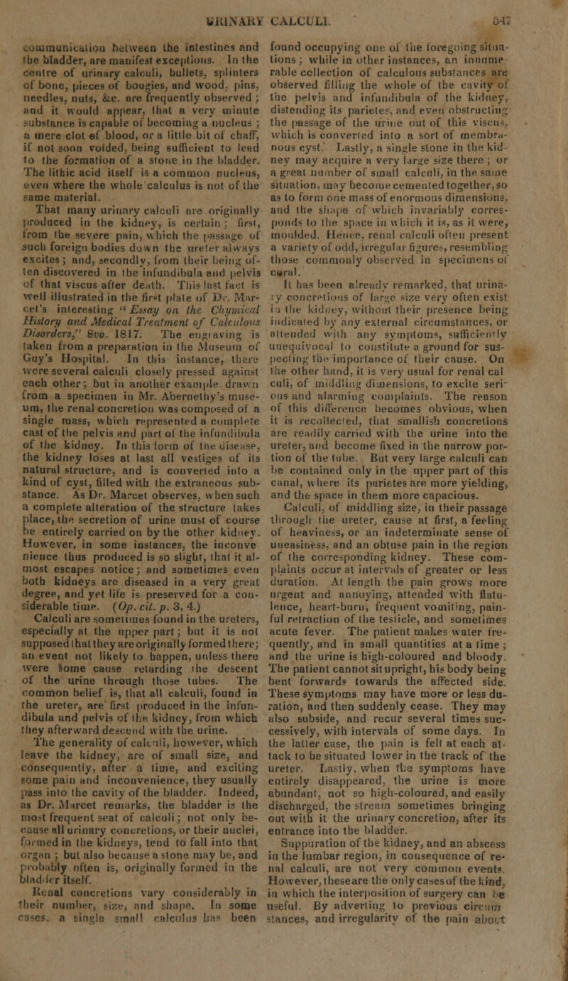 luuinicalion between the intestines and the bladder, are manifest exceptions. In the Centre of urinary calculi, bullets, splinters of bone, pieces of bougies, and wood, pins, needles, nuts, &.e. are frequently observed ; and it would appear, that a very minute Itance is capable of becoming a nucleus ;, a mere clot ef blood, or a little bit of chaff, if not soon voided, being sufficient to lead to the formation of a stone in the bladder. The litbic acid itself is a common nucleus, even where the whole calculus is not of the same material. That many urinary calculi are originally produced in the kidney, is certain ; first, trom the severe pain, which the passage of such foreign bodies down the ureter always excites; and, secondly, from their being of- ten discovered in the infundibula and pelvis of that viscus after death. This last fact is well illustrated in the fir«t plate of Dr. Mar- cel's interesting Essay on the Chymicai History and Medical Treatment of Calculous Disorders, 8vo. 1817. The engraving is taken from a preparation in the Museum oi' Guy's Hospital. In this instance, there were several calculi closely pressed against each other; but in another example drawn from a specimen in Mr. Abernethy's muse- um, the renal concretion was composed of a single mass, which represented a complete cast of the pelvis and part of the infundibula of the kidney. In this form of tne disease, the kidney loses at last all vestiges of its natural structure, and is converted into a kind of cyst, filled with the extraneous sub- stance. As Dr. Ma.-cet observes, when such a complete alteration of the structure takes place, the secretion of urine must of course be entirely carried on by the other kidney. However, in some instances, the inconve nience thus produced is so slight, that it al- most escapes notice; and sometimes even both kidneys arc diseased in a very great degree, and yet life is preserved for a con- siderable time. (Op. cit. p. 3. 4.) Calculi are sometimes found in the ureters, especially at the upper part; but it is not supposed lhat they arc originally formed there; an event not likely to happen, unless there were some cause retarding ihe descent of the urine through those tubes. The common belief is, that all calculi, found in the ureter, are first produced in the infun- dibula and pelvis of the kidney, from which they afterward descend wilh the urine. The generality of calculi, however, which leave the kidney, are of small size, and consequently, after a time, and exciting some pain and inconvenience, they usually pass into the cavity of the bladder. Indeed, as Dr. M ireet remarks, the bladder is the most frequent seat of calculi; not only be- cause all urinary concretions, or their nuclei, formed in the kidneys, tend to fall into that ii ; but also because a stone may be, and probably often is, originally formed in the bladder itself. Kcnal concretions vary considerably in their number, size, and shape. In some 'cuius lias been found occupying one. of the foregoing situa lions; while in other instances, an irinume rable collection of calculous substances are observed filling the whole of the cavity of the pelvis and infundibula of the kidney, distending its parietes. and even obstructing the passage of the urine out of this viscus which is convened into a sort of membra- nous cyst.' Lastly, a single stone in the kid ney may acquire a very lar<<e size there ; or a great number of small calculi, in the same situation, may become cemented together,so as to form one mass of enormous dimensions, and the shape of which invariably corres- pond* to the space in which it is, as it were, moulded. Hence, renal calculi often present a variety of odd, irregular figures, resembling those commonly observed in specimens of cwral. It has been already remarked, that urina- ry concretions of large size very often exist i i (he kidney, without their presence being indicated by any external circumstances, or attended with any symptoms, sufficiently unequivocal to constitute a ground for sus- peciiug the importance of their cause. On the other hand, it is very usual for renal cal culi, of middling dimensions, to excite seri- ous mid alarming complaints. The reason of this difference becomes obvious, when it is recollected, that smallish concretions are readily carried with the urine into the ureter, and become fixed in the narrow por- tion of the tube. But very large calculi can be contained only in the upper part of (his canal, where its parietes are more yielding, and the space in them more capacious. Calculi, of middling size, in their passage through the ureter, cause at first, a feeling of heaviness, or an indeterminate sense of uneasiness, and an obtuse pain in the region of the corresponding kidney. These com- plaints occur at intervals of greater or less duration. At length the pain grows more urgent and annoying, attended with flatu- lence, heart-burn, frequent vomiting, pain- ful reiraclion of the testicle, and sometimes acute (ever. The patient makes water fre- quently, and in small quantities at a lime; and the urine is high-coloured and bloody. The patient cannot sit upright, his body being bent forwards towards the affected side. These symptoms may have more or less du- ration, and then suddenly cease. They may also subside, and recur several times suc- cessively, with intervals of some days. In the latter case, the pain is felt at each at tack to be situated lower in the track of the ureter. Lastly, when the symptoms have entirely disappeared, the urine is more abundant, not so high-coloured, and easily discharged, the stream sometimes bringing out with it the urinary concretion, after its entrance into the bladder. Suppuration of the kidney, and an abscess in the lumbar region, in consequence of re* nal calculi, are not very common events However,theseare the onlycasesof the kind, in which the interposition of surgery can I>e useful. By adverting to previous circmn stances, and irregularity of the pain ;>