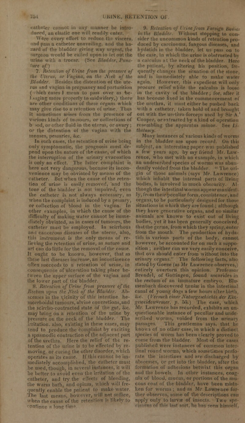I, an elastic one will re Were every effort to redaci md pass a catheter 01 i of the bladder Riving way urgent, Ihe ■on would be called upon to let <>' 'trine with a trocar. (See Bla< >irc of.) 7. Retention of Urine from the pressure of 'tents, or I fil-irlder. Besides tfai rus and vagina in pregnancy and parturition ( vhieh cases J mean to pass over a J.mgiug more properly to midwifery,) there are other R hich may • of urine. Thus it sometimes arises from the pr various kinds of tu.iionrs, or col b »od, or other fluid in the uterus, or ovary ; or the distention of the vagina with the menses, pessaries, iic. In such cases, the retention of urini only symptomatic, the prognosis must pend upon the nature • of which the interruption of the urinary evacuation is only an effect. The latter complaint is here not very dangerous, because its ii venience d by means of the iter. But when the cause of the reten- tion of in i '. and the tone of thi the catheter is not alwaj when the complaint is induced bj or collection of blood in the vagina. In other examples, in which the cause of the difficulty of making water cannot be imrne- ■ ly obviated of tumours, the catheter must be employed. In scirrhous ant i of the litem-, also, instrument is the only means of re- ing the retention of urine, as nature and art can do little lor the removal of the cai It ought to be known, however, that as these an incontinence often succeeds to a retention of urine, in consequence of ulceration taking place be- tween the upper surface of the vagina and the lower part of the bladder. 8. Retention of Urine from pressure of the Jiectum upnn the jVeck of the Bladder. Ab- es in the vicinity of thi he- morrhoidal tumours, alvine concretions,and the scirrho-contracted state of the gut, k.c. may bring on a retention of the urine by pressure on the neck of the bladder. The irritation, also, existing in these cases, may rend to produce the complaint by exciting a spasmodic contraction of the adjacent part of the urethra. Here the relief of the re- tention of the urine is to be effected b; moving or curing the other disorder, v. I operates as its cause. If this cannot be im- mediately accomplished, the catheter must in several instances, it will ii the irritation of the catheter, and try the ling, the warm bath, and opium, which will ■juently enable the patient I ater. The last means, however, will not sufl when the cause of the ontinue a lone (i Without stoppii due. the case, in which the urine is obstruct) b ! the neck of the bladder I the patient, by altering hi quently cl and is immediately able to m i. However, (hi ire relief w bile the calculi in the cavity of the bladder; for. al- bas become fixed in the col the urethra, it must either be pu With a catheter, taken hold oi and broi out with the ui- Cooper, or extra. aiding the apparatus minor tholoi Many instances of various kil in the bladder are upon record. Ob thi cf, an intei o, by my friend rence, w ho met with an in dainty voided from the bladder.  Tie gin of those animals (says Mr. I which inhabit the internal bodies, is involved in much though the intestinal w i ly, from their pec n liar form,. i, to be partkulai situations in n hich they are found ; althi they have generative organ animals are known to exist out of II bodies, yet it ha Ivea that the germs, from which t: from the mouth. The production of hyda- tids in various parts of the bodj however, be accounted for o ippo sition ; neither can we very easily com , that ova should enter from without into the urinary organs. The follow in- stated by Goeze (as Mr Law i entirely overturn this opinion. Brendel, of Gottingen, found ascaridl the rectum of an immature embryo, 151m uienhach discovered tu-niaj in the canal of young dogs a few I kc. (I'ersueheii chichltdtrl geweidewurmer, p. 55.) The case, which Mr. Lawrence has recorded, exhibits an un- questionable instance of peculiar and u scribed worms, voided from th iges. This gentleman says, that he knows of no other case, in which a distinct species of worm has been clearly pro\ > from the bladder. Most of the i published were i linal round worms, which sometimes p< rate the intestines and an ! In- formation of ad' ixt this oi and th ula of blood, did ions of the cous coat of the biad; ken ! ther ol apply only to larvae ol
