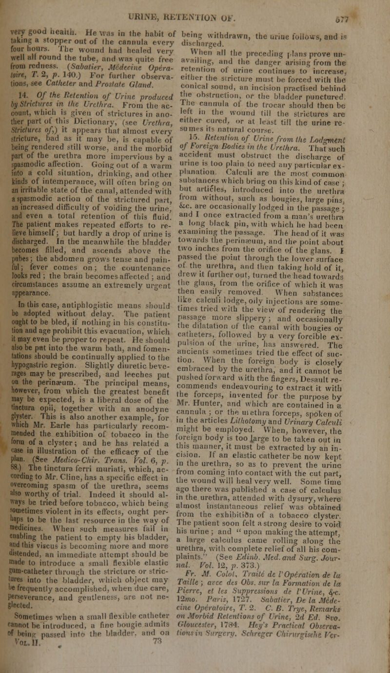 URINE, RETENTION OF very good Health. He was in the habit of taking a stopper out of (he cannula every four hours. The wound had healed very well all round the tube, and was quite free from redness. (Sabatier, Medecine Optra- loin, T. 2, p. 140.) For further observa- tions, see Catheter and Pros/ate Gland. 14. Of the Retention of Urine produced by Strictures in the Urethra. From the ac- count, which is given of strictures in ano- ther part of this Dictionary, (see Urethra, strictures of,) it appears that almost every stricture, bad as it may be, is capable of being rendered still worse, and the morbid part of the urethra more impervious by a spasmodic affection. Going out of a warm into a cold situation, drinking, and other kinds of intemperance, will often bring on an irritable state of the canal, attended with a spasmodic action of the strictured part, an increased difficulty of voiding the uririf, and even a total retention of this fluid. The patient makes repeated efforts to re- lieve himself; but hardly a drop of urine is discharged. In the meanwhile the bladder becomes filled, and ascends above the pubes; the abdomen grows tense and pain- ful; fever comes on; the countenance looks red ; the brain becomes affected ; and circumstances assume an extremely urgent appearance. In this case, antiphlogistic means should be adopted without delay. The patient ought to be bled, if nothing in his constitu- tion and age prohibit this evacuation, which it may even be proper to repeat. He should also be put into the warm bath, and fomen- tations should be continually applied to the hypogastric region. Slightly diuretic beve- rages may be prescribed, and leeches put on the perinaeum. The principal means, however, from which the greatest benefit may be expected, is a liberal dose of the tinctura opii, together with an anodyne glyster. This is also another example, for which Mr. Earle has particularly recom- mended the exhibition of tobacco in the form of a clyster; and he has related a case in illustration of the efficacy of the plan. (See Medico-Chir. Trans. Vol. 6, p. 88.) The tinctura ferri muriati, which, ac- cording to Mr. Cline, has a specific effect in overcoming spasm of the urethra, seems also worthy of trial. Indeed it should al- ways be tried before tobacco, which being sometimes violent in its effects, ought per- haps to be the last resource in the way of medicines. When such measures fail in enabling the patient to empty his bladder, and this viscus is becoming more and more distended, an immediate attempt should be made to introduce a small flexible elastic Sum-catheter through the stricture or stric- •ures into the bladder, which object may he frequently accomplished, when due care, perseverance, and gentleness, are not ne- glected. Sometimes when a small flexible catheter BBBnot be introduced, a fine bougie admits of being passed into the bladder, and on VOL. II. . 73 being withdrawn, the urine follows, and is discharged. When all the preceding plans prove un- availing, and the danger arising from the retention of urine continues to increase, either the stricture must be forced with the conical sound, an incision practised behind the obstruction, or the bladder punctured The cannula of the trocar should then be left m the wound (ill the strictures arc either cured, or at least till the urine re surnes its natural course. 16. Retention of Urine from the Lodgment of Foreign Bodies in the Urethra. That such accident must obstruct the discharge of urine is too plain to need any particular ex- planation. Calculi are the most common substances which bring on this kind of case ; but articles, introduced into the urethra from without, such as bougies, large pins, &.c. are occasionally lodged in the passage ; and I once extracted from a man's urethra a long black pin, with which he had been examining the passage. The head of it was towards the perinasum, and the point about two inches from the orifice of the glans. I passed the point through the lower surface of the urethra, and then taking hold of it, drew it further out, turned the head towards the glans, from the orifice of which it was then easily removed. When substances like calculi lodge, oily injections are some- times tried with the view of rendering the passage more slippery; and occasionally the dilatation of the canal with bougies or catheters, followed by a very forcible ex- pulsion of the urine, has answered. The ancients sometimes tried the effect of suc- tion. When the foreign body is closely embraced by the urethra, and it cannot be pushed forward with the fingers, Desault re- commends endeavouring to extract it with the forceps, invented for the purpose by Mr. Hunter, and which are contained in a cannula ; or the uiethra forceps, spoken of in the articles Lithotomy and Urinary Calculi might be employed. When, however, the foreign body is too ]arge to be taken out in this manner, it must be extracted by an in- cision. If an elastic catheter be now kept in the urethra, so as to prevent the urine from coming into contact with the cut part, the wound will heal very well. Some time ago there was published a case of calculus in the urethra, attended with dysury, where almost instantaneous relief was obtained from the exhibition of a tobacco clyster. The patient soon felt a strong desire to void his urine ; and  upon making the attempt, a large calculus came rolling along the urethra, with complete relief of all his com- plaints. (See Edinb. Med. and Surg. Jour- nal. Vol. 12, p. 373.) Fr. M. Colot. Traitd de I' Opi,ration de la Taille ; arcc dts Obs. sur la Formation de la Pierre, et les Suppressions de V Urine, fyc. 12mo. Paris, 1727. Sabatier, De la M6de- cine Operaloire, T. 2. C. B. Trye, Remarks on Morbid Retentions of Urine, 2d Ed. Hvo. Gloucester, 1784. Hey's Practical Observa- tions in Surgery. Schreger Chirurgisehi Vcr-