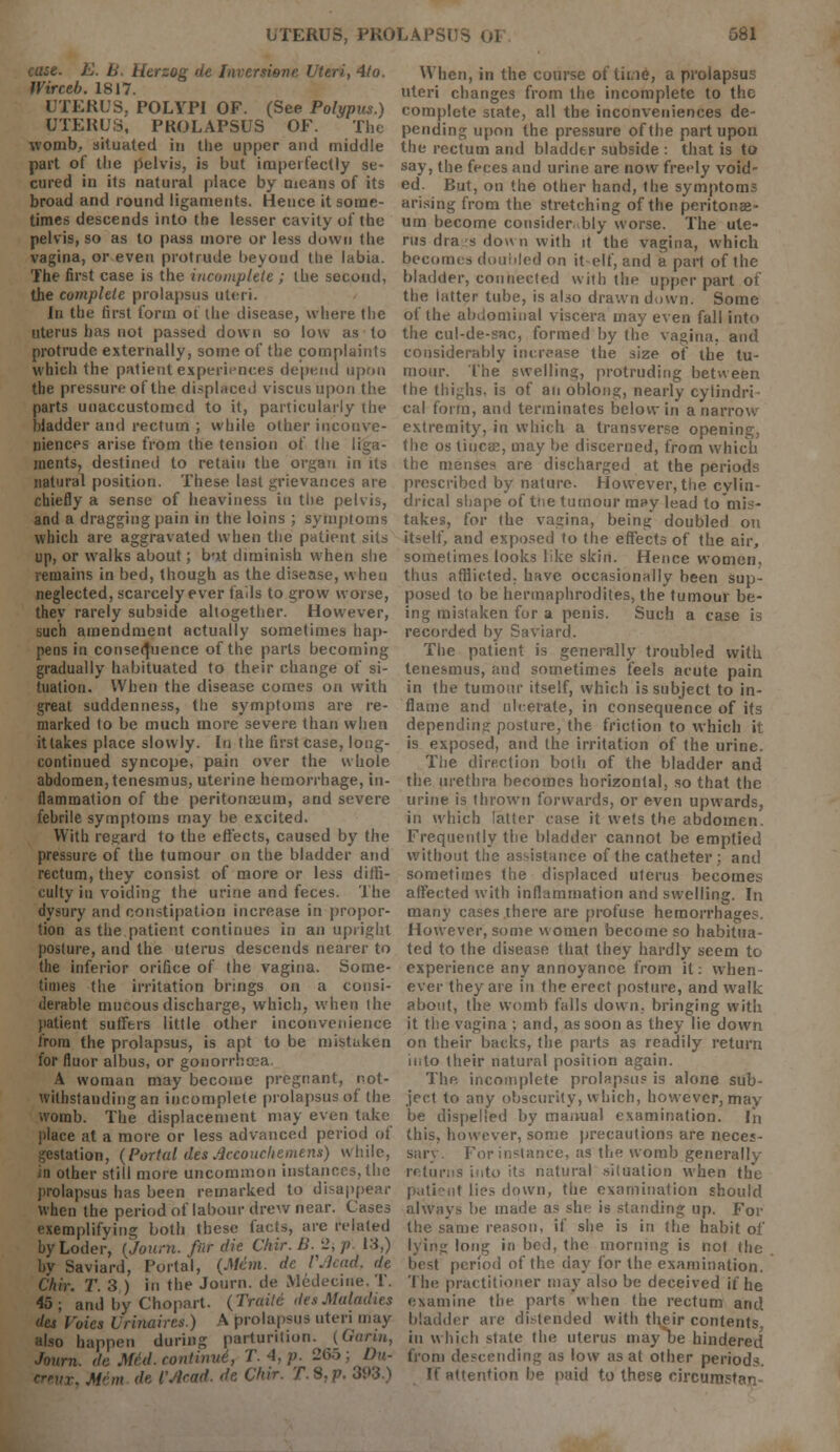 UTERUS, PROLAPSUS Ot 581 cuse. E. B. Htrzog de Inversi&ne Uteris 4lo. Wirceb. 1817. UTERUS, POLYPI OF. (See Polypus.) UTERUS, PROLAPSUS OF. The womb, situated in the upper and middle part of the pelvis, is but imperfectly se- cured in its natural place by means of its broad and round ligaments. Hence it some- times descends into the lesser cavity of the pelvis, so as to pass more or less down the vagina, or even protrude beyond the labia. The first case is the incomplete ; the second, the complete prolapsus uteri. In the first form or the disease, where the uterus has not passed down so low as to protrude externally, some of the complaints which the patient experiences depend upon the pressure of the displaced viscusupon the parts unaccustomed to it, particularly the bladder and rectum ; while other inconve- niences arise from the tension of the liga- ments, destined to retain the organ in its natural position. These last grievances are chiefly a sense of heaviness in the pelvis, and a dragging pain in the loins ; symptoms which are aggravated when the patient sits up, or walks about; b-it diminish when she remains in bed, though as the disease, when neglected, scarcely ever fads to grow worse, they rarely subside altogether. However, such amendment actually sometimes hap- pens in consequence of the parts becoming gradually habituated to their change of si- tuation. When the disease comes on with great suddenness, the symptoms are re- marked to be much more severe than when it lakes place slowly. In the first case, long- continued syncope, pain over the whole abdomen, tenesmus, uterine hemorrhage, in- flammation of the peritonaeum, and severe febrile symptoms may be excited. With regard to the effects, caused by the pressure of the tumour on the bladder and rectum, they consist of more or less diffi- culty in voiding the urine and feces. The dysury and constipation increase in propor- tion as the patient continues in an upright posture, and the uterus descends nearer to the inferior orifice of the vagina. Some- times the irritation brings on a consi- derable mucous discharge, which, when the patient suffers little other inconvenience from the prolapsus, is apt to be mistaken for fluor albus, or gonorrhoea. A woman may become pregnant, not- withstanding an incomplete prolapsus of the womb. The displacement may even take place at a more or less advanced period of gestation, (Portal des Accouchemens) while, in other still more uncommon instances, the prolapsus has been remarked to disappear when the period of labour drew near. Cases exemplifying both these facts, are related byLoder, (joum. far die Chir. B- ->, p. 13,) by Saviard, Portal, (Me'm. de VMad, de Chir. T. 3 ) in the Journ. de Medecine. T. 45; and by Chopart. (Traitt des Maladies des Voics Urinaires.) A prolapsus uteri may also happen during parturition. (Gann, Journ. dc Med. continue1, T. 4, p. 265 ; Dn- creux, Mem de VAcad. de Chir. T.S,p. 3W.^ When, in the course of time, a prolapsus uteri changes from the incomplete to the complete state, all the inconveniences de- pending upon the pressure of the part upon the rectum and bladder subside : that is to say, the feces and urine are now freely void- ed. But, on the other hand, the symptoms arising from the stretching of the peritonae- um become considerably worse. The ute- rus dra ;s dow n with it the vagina, which becomes doubled on it elf, and a part of the bladder, connected with the upper part of the latter tube, is also drawn down. Some of the abdominal viscera may even fall into the cul-de-sac, formed by the vagina, and considerably increase the size of the tu- mour. The swelling, protruding between the thighs, is of an oblong, nearly cylindri- cal form, and terminates below in a narrow extremity, in which a transverse opening, the os tiucae, may be discerned, from which the menses are discharged at the periods prescribed by nature. However, the cylin- drical shape of tne tumour may lead to'mi.-- takes, for the vagina, being doubled on itself, and exposed to the effects of the air, sometimes looks like skin. Hence women, thus afflicted, have occasionally been sup- posed to be hermaphrodites, the tumour be- ing mistaken for a penis. Such a case is recorded by Saviard. The patient is generally troubled with tenesmus, and sometimes feels acute pain in the tumour itself, which is subject to in- flame and ulcerate, in consequence of its depending posture, the friction to which it is exposed, and the irritation of the urine. The direction both of the bladder and the urethra becomes horizontal, so that the urine is thrown forwards, or even upwards, in which latter case it wets the abdomen. Frequently the bladder cannot be emptied without the assistance of the catheter: anil sometimes the displaced uterus becomes affected with inflammation and swelling. In many cases there are profuse hemorrhages. However, some women become so habitua- ted to the disease that they hardly seem to experience any annoyance from it: when- ever they are in the erect posture, and walk about, the womb falls down, bringing with it the vagina ; and, as soon as they lie down on their backs, the parts as readily return into their natural position again. The incomplete prolapsus is alone sub- ject to any obscurity, which, however, may be dispelled by manual examination. lii this, however, some precautions are neces- sary. For instance, as the womb generally returns into its natural situation when the patient lies down, the examination should always be made as she is standing up. For the same reason, if she is in the habit of lying long in bed, the morning is not the best period of the day for the examination. The practitioner may also be deceived if he examine the parts when the rectum and bladder are distended with their contents, in which state the uterus may be hindered from descending as low as at other periods. If attention be paid to these eircumstan