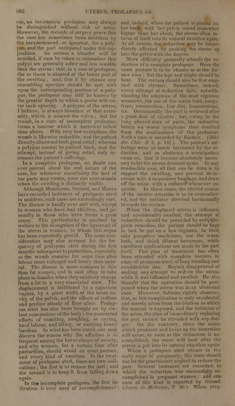 RUS, PROLAPSI res, an incomplete prolapsus may always be distinguished without risk of error. However, the records of surgery previ the case has sometimes been mistake the inexperienced, or ignorant, for a poly- pus, and the part extirpated under thi position. So serious a blunder will be avoided, if care be taken to remember that polypi are generally softer and less sensible than the uterus ; that, in a case of prolapsus, the os tincse is situated at the lower part of the swelling ; and, that if by chance any resembling aperture should be met with upon the corresponding portion of a poly- pus, the prolapsus may still be known by the greater depth to which a probe will cu- ter such opening. A polypus of the uterus, I believe, is always broadest at that extre- mity, which is nearest the vulva; but the womb, in a slate of incomplete prola forms a tumour which is narrower below than above. With very few exceptions, the womb is likewise reducible, and the patient directly afterward feels great relief; whereas a polypus cannot be pushed back, and the attempt, instead of giving relief, only in- creases the patient's sufferings. In a complete prolapsus, no doubt can ever prevail about the real nature of the case, for whatever uncertainty the fef-1 of tne parts may create, none can ever remain when the swelling is distinctly visible. Although Mauriceau, Saviard, and Monro have recorded instances of prolapsus uteri in maidens, such cases are exceedingly rare. The disease is hardly ever met with, except in women who have had children, and ge- nerally in those who have borne a j many. This particularity is ascribed by •writers to the elongation of the ligaments of the uterus in women, in whom this organ has been repeatedly gravid. The same con- sideration may also account for the fre- quency of prolapsus uteri during tin- months subsequent to parturition, especially as the womb remains for some time after labour more enlarged and heavy than natu- ral. The disease is more common in thin than fat women, and is said often to take place in females when they suddenly change from a fat to a very emaciated state. The displacement is facilitated by a capacious vagina, by a great width of the lesser ca- vity of the pelvis, and the effects of tedious and profuse attacks of fluor albus. Prolap- sus uteri has also been brought on by vio- lent concussions of the body; the protracted efforts of vomiting, coughing, or cr hard labour, and lifting, or carrying heavy burdens. In what has been stated, one may discern the reason why the affliction frequent among the lower classes of society, and why women, for a certain time after parturition, should avoid an erect posture, and every kind of exertion. In the treat- ment of prolapsus uteri, there are two indi- cations ; the first is to reduce the part; and the second is to keep it from falling down again. In the incomplete prolapsus, the first in- Vation is very easy of accom] and, indeed, when liie patient is | her back, with I higher than her chest, the uterus often of itself into its natural situation again. At all events, the reduction diately effected by pushing the uterui into the pelvis with the Rn More difficulty generally attends the duetion of a complete prolapsus Hen same posture is to be chosen as in the mcr case ; but the legs and I d la bent. The rectum should al emp- tied with clyster-. Sometimes, indi every attempt at reduction fails, notwitli standing the adoption of thi measures, the use of t tiv.es, venesection, low diet, fom Occasionall i returned at a great deal of trouble ; but, owing t<> long altered slate of parts, the I brings on . iptoms than from the continuance of the prolap Such a rase is recorded by Richter. (Bib!, der. C/iir. B. 3, p. Ml.) Tl ferings were bo much duetion, and so obstinate a constipation came on, that it became absolutely nei sary to let the uterus descend again. In irreducible case, all that can be done i support the swelling, and prevent its in- • with a suspensory bandage, and di off the urine with a catheter whenever quisite. In these cases, tin of the meatus urinarius is to be rei ed, and the catheter directed horizontally towards the rectum When (he displaced uterus is inflaro and considerably swelled, the attempt at reduction should be preceded by antiphlo- gistic remedies, the patient should be kept in bed. be put on a loiv regimen, be bled, take purgative medicines, use the H bath, and drink diluent b< I bile emollient applications are made to the part it- If. This plan of treatment has ol been attended with complete success, in cases of prolapsus uteri, of long standing and considerable size. Ruysch disapj making any attempt to reduce the uti while it was inflamed and swelled. He thought that the operation should be | poned when the uterus was in an ulcer state. However, Sabatier rightly obser that, as this complication is only acoidc; and merely arises from the friction to u I the tumour is exposed, and the irritatioi the urine, the plan of immediately replai the part cannot be attended with any i ger. On the contrary, since the c. b produces and keeps up the ulceration will cease, as soon as the reduction is ac- complished, the sores will heal after uterus is put into its natural situation ; When a prolapsus uteri occurs in the early stage of pregnancy, this state should notiet the practitioner neglect to redu< • part. Several instan corded, in which the reduction was successful!;, complished in pregnant women; and one case of this kind is reported by Giraud l.T„v T 45 > When |