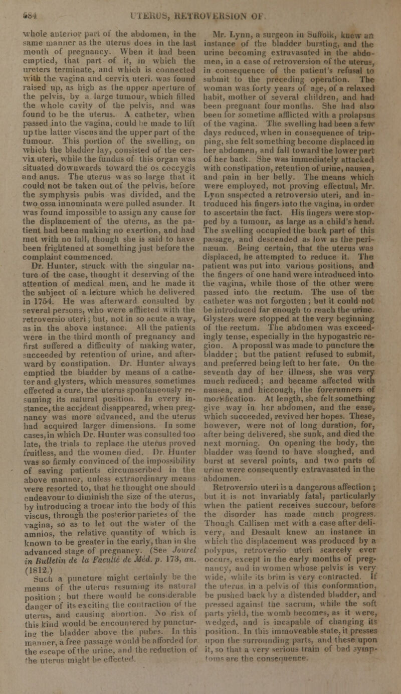 whole anterior pari ol the abdomen, in the <ame manner as the uterus does in the last month of pregnancy. When it had emptied, that part of it, in which the ureters terminate, and which is conni with the vagina and cervix uteri, was found raised up, as high as the upper aperture of the pelvis, by a large tumour, which filled the whole cavity of the pelvis, and was found to be the uterus. A catheter, when passed into the vagina, could lie made to lift up the latter viscus and the upper part of the tumour. This portion of the swelling, on which the bladder lay, consisted of the cer- vix uteri, while the fundus of this organ was situated downwards toward the os coccygis and anus. The uterus was so large that it could not be taken out of the pelvis, before the symphysis pubis was divided, and the two ossa innominata were pulled asunder. It was found impossible to assign any cause for the displacement of the uterus, as the pa- tient had been making no exertion, and had met with no tall, though she is said to have been frightened at something just before the complaint commenced. Dr. Hunter, struck with the singular na- ture of the case, thought it deserving of the attention of medical men, and he made it the subject of a lecture which he delivered in 1764. He was afterward consulted by several persons, who were afflicted with the retroversio uteri; but, not in so acute away, as in the above instance. All the patients were in the third month of pregnancy and first suffered a difficulty of making water, succeeded by retention of urine, and after- ward by constipation. Dr. Hunter always emptied the bladder by means of a cathe- ter and glysters, which measures sometimes effected a cure, the uterus spontaneously re- suming its natural position. In every in- stance, the accjdent disappeared, when preg- nancy was more advanced, and the uterus had acquired larger dimensions. In some cases.in which Dr. Hunter was consulted too late, the trials to replace the uterus proved fruitless, and the women died. Dr. Hunter was so firmly convinced of the impossibility of saving patients circumscribed in the above manner, unless extraordinary means were resorted to, that he thought one should endeavour to diminish the size of the uterus, by introducing a trocar into the body of (his viscus, through the pos'erior parietes of the vagina, so as to let out the water of the amnios, the relative quantity of which is known to be greater in the early, than in ihe advanced stage of pregnancy. (See Jourel in Bulletin de la Paeultt de Mid. p. 173, an. (1812.) Such a puncture might certainly be the means of the uterus resuming its natural position ; but there would be considerable danger of its exciting the contraction of the uterus, and causing abortion. No risk of this kind would be encountered by punctur- ing the bladder above the pubes. In this mer, a free passage would be afforded for the escape of ihe urine, and the reduction of 'he uterus miih< !,p eff< Mr. Lynn, a surgeon in bullolu, kut . instance of Hie bladder In t|l( urine becoming extravasated in the si men, in a t m I the ui. in consequence of the patient's submit to the preceding operation, woman was forty years of age, of a rets habit, mother of several children, and had been pregnant four months. She had also been for sometime' afflicted with a prol.' of the vagina. The swelling had been a few- days reduced, when in consequence of trip- ping, she felt something become displaced in her abdomen, and fall toward the lower | of her back. She was immediately attacked with constipation, retention of urine, nausea, and pain in her belly. The means which were employed, not proving effectuul Lynn suspected a retroversio uteri, and in traduced his fingers into the vagina, in order to ascertain the fact. His lingers were stop- ped by a tumour, as large as a child's head. The swelling occupied the back part of thi passage, and descended as low as the peri- nieum. Being certain, that the stems displaced, he attempted to reduce it. Tin: patient was put into various positions, and the fingers of one hand were introduced into the vagina, while those of the other were passed into the rectum. The use of the catheter was not forgotten ; but it could not be introduced far enough to reach the urine Glysters were stopped at the very beginning of the rectum. The abdomen was exceed- ingly tense, especially in the hypogastric re- gion. A proposal was made to puncture the bladder ; but the patient refused to submit, and preferred being left to her fate. On the seventh day of her illness, she was very much reduced; and became affected with nausea, and hiccough, the forerunners of mortification. At length, she felt something give way in her abdomen, and the ease, which succeeded, revived her hopes. These, however, were not of long duration, for, after being delivered, she sunk, and died the next morning. On opening the body, the bladder was found to have sloughed, and burst at several points, and two parts ol urine were consequently extravasated in the abdomen. Retroversio uteri is a dangerous affection ; but it is not invariably fatal, particularly when the patient receives succour, before the disorder has made much pro Though Callisen met with a case after deli- very, and Desault knew an instance in which the displacement was produced by a polypus, retroversio uteri scarcely ever occurs, except in the early months of preg- nancy, and in women whose pelvis is very wide, while its brim is very contracted. It the uterus in a pelvis of this conformation, be pushed back by a distended bladder, and pressed again*! tiie sacrum, while the soft pails yield, the womb becomes, as it were, wedged, and is incapable of changii position. In this immoveable stale, it presses upon the surrounding parts, and these upon it, so that a verj