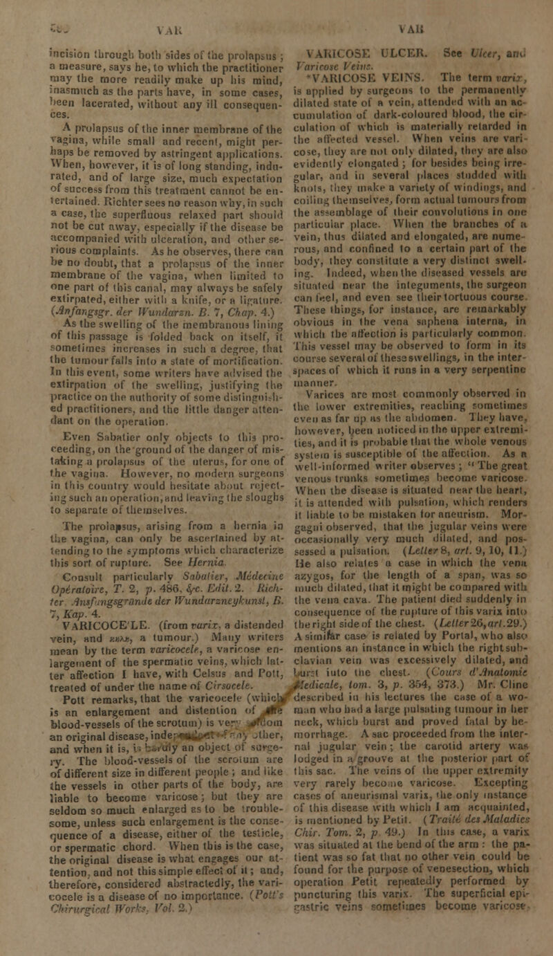 \ \U vai; incision through both sides of (he prolapsus ; a measure, says he, to which the practitioner may the more readily make up his mind, inasmuch as the parts have, in some cases, been lacerated, without any ill consequen- ces. A prolapsus of the inner membrane of the vagina, while small and recent, might per- haps be removed by astringent applications. When, however, it is of long standing, indu- rated, and of large size, much expectation of success from this treatment cannot be en- tertained. Richtersees no reason why,in such a case, the superfluous relaxed part should not be cut away, especially if the disease be accompanied with ulceration, and other se- rious complaints. As he observes, there can be no doubt, that a prolapsus of the inner membrane of the vagina, when limited to one part of this canal, may always be safely extirpated, either with a knife, or n ligature. (Jlnfangsgr. dtr IVundarsn. B. 7, Chap. 4.) As the swelling of the membranous lining of this passage is folded back on itself, it sometimes increases in such a degree, that the tumour falls into a state of mortification. In this event, some writers have advised the extirpation of the swelling, justifying the practice on the authority of some distinguish- ed practitioners, and the little danger atten- dant on the operation. Even Sabatier only objects to this pro- ceeding, on theground of the danger of mis- taking a prolapsus of the uterus, for one of the vagina. However, no modern surgeons in this country would hesitate about reject- ing such an operation,and leaving the sloughs to separate of themselves. The prolapsus, arising from a hernia in the vagina, can only be ascertained by at- tending to the symptoms which characterize this sort of rupture. See Hernia. Consult particularly Sabatier, Midecine Optratoire, T. 2, p. 486. fyc. Edit. 2. Rich- ter .Insfingsgrunde dtr Wundarzneykunst, B. 7, Kap. 4. VARICOCE'LE. (from varix, a distended vein, and y.tiKu, a tumour.) Many writers mean by the term varicocele, a varicose en- largement of the spermatic veins, which lat- ter affection I have, with Celsus and Pott, treated of under the name of Cirsocele. Pott remarks, that the varicocele (whicj is an enlargement and distention of blood-vesseis of the scrotum) is very Vlioin an original disease, indep**,: ther, and when it is, «.; h...uiy an object of su ry. The blood-vessels of the scrotum are of different size in different people ; and like the vessels in other parts of the body, are liable to become varicose; but they are seldom so much enlarged as to be trouble- some, unless such enlargement is the conse- quence of a disease, eituer of the testicle, or spermatic chord. When this is the case, the original disease is what engages our at- tention, and not this simple effect of it; and, therefore, considered abstractedly, the vari- cocele is a disease of no importance. (Pott's Chirvrgical Works, Voi VARICOSE ULCER. See I Varicose Veins. kRIOOSE VEINS. The term va is applied by surgeons to the permanently dilated state of a vein, attended with an ac- cumulation of dark-coloured blood, the cir culation of which is materially retarded in the affected vessel. When veins are vari cose, they are not only dilated, they are also evidently elongated ; for besides being irre- gular, and in several places studded with knots, they make a variety of windings, and coiling themselves, form actual tumours from the assemblage of (heir convolutions in one particular place. When the branches of a vein, thus dilated and elongated, are nume- rous, and confined to a certain part of the body, they constitute a very distinct swell- ing. Indeed, when the diseased vessels are situated near the integuments, the surgeon can leel, and even see their tortuous course. These things, for instance, are remarkably obvious in the vena saphena interna, in which the affection is particularly common. This vessel may be observed to form in its course several of lhes2 swellings, in the inter- spaces of which it runs in a very serpentine manner. Varices are most commonly observed in the lower extremities, reaching sometimes even as far up as the abdomen. They have, however, been noticed n; the upper extremi- ties, and it is probable that the whole venous system is susceptible of the affection. As a well-informed writer observes;  The great venous trunks sometimes become varicose When the disease is situated near the heart, it is attended with pulsation, which renders it liable to be mistaken for aneurism. Mor- gagni observed, that the jugular veins were occasionally very much dilated, and pos- sessed a pulsation. (Letter 8, art. 9, 10, II He also relates a case in which the vena azygos, for the length of a span, was so much dilated, that it might be compared with the vena cava. The patient died suddenly in consequence of the rupture of (his varix into the right side of the chest. (Letter26,art.29.) Asimifar case is related by Portal, who also mentions an instance in which the right sub- clavian vein was excessively dilated, and into the chest- (Cours d'Jinatomie iedieale, lorn. 3, p. 354, 373.) Mr. Cline described in his lectures the case of a wo- man who had a large pulsating tumour in her neck, which burst and proved fatal by he morrhage. A sac proceeded from the inter- nal jugular vein; the carotid artery was lodged in a groove at the posterior part of this sac. The veins of (he upper extremity very rarely becone varicose. Excepting cases of aneurysmal varix, the only instance of this disease with which I am acquainted, is mentioned by Petit. (Traitt desMaladies Chir. Tom. 2, p 49.) In this case, a varix was situated at ihe bend of the arm : the pa- tient was so fat that no other vein could be found for the purpose of venesection, which operation Petit repeatedly performed by puncturing this varix. The superficial epi- ■metiioes become varicose