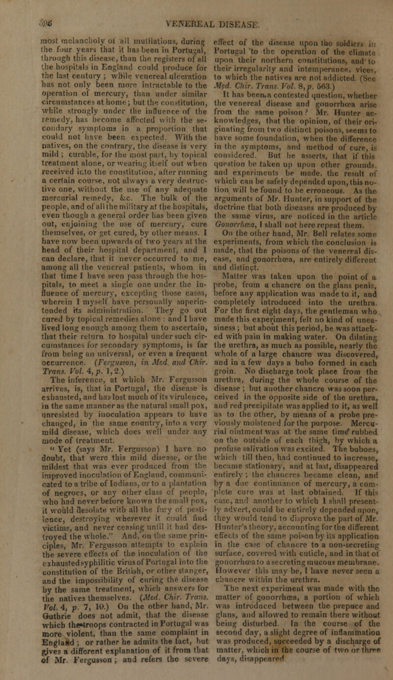 most melancholy of all mutilations, during the four years that it has been in Portugal, through this disease, than the registers of all the hospitals in England could produce for the last century ; while venereal ulceration has not only been more intractable to the operation of mercury, than under similar circumstances at home; but the constitution, while strongly under the influence of the remedy, has become affected with the se- condary symptoms in a proportion that could not have been expected. With the natives, on the contrary, the disease is very mild ; curable, for the most part, by topical treatment alone, or wearing itself out when received into the constitution, alter running a certain course, not always a very destruc- tive one, without the use of any adequate mercurial remedy, Lc. The bulk of the people, and of all the military at the hospitals, even though a general order has been given out, enjoining the use of mercury, cure themselves, or get cured, by other means. I have now been upwards of two years at the head of their hospital department, and I can declare, that it never occurred to me, among all the venereal patients, whom in that time I have seen pass through the hos- pitals, to meet a singte one under the in- fluence of mercury, excepting those cases, wherein I myself have personally superin- tended its administration. They go out cured by topical remedies alone : and I have lived long enough among them to ascertain, that their return to hospital under such cir- cumstances for secondary symptoms, is far from being an universal, or even a frequent occurrence. (Fergusson, in Med. and Chir. Trans. Vol. 4, p. 1,2.) The inference, at which Mr. Fergusson arrives, is, that in Portugal, the disease is exhausted, and has lost much of its virulence, in the same manner as the natural small pox, unresisted by inoculation appears to have changed, in the same country, into a very mild disease, which does well under any mode of treatment.  Yet (says Mr. Fergusson) I have no doubt, that were this mild disease, or the mildest that was ever produced from the improved inoculation of England, communi- cated to a tribe of Indians, or to a plantation of negroes, or any other class of people, who had never before known the small pox, it would desolate with all the fury of pesti- lence, destroying wherever it could find victims, and never ceasing until it had des- troyed the whole. And,'on the same prin- ciples, Mr. Fergusson attempts to explain the severe effects of the inoculation of the exhausted syphilitic virus of Portugal into the constitution of the British, or other stanger, and the impossibility of curing the disease by the same treatment, which answers tor the natives themselves. (Med. Chir. Trans. Vol. 4, p. 7, 10.) On the other hand, Mr. Guthrie does not admit, that the disease which the»troops contracted in Portugal was more violent, than the same complaint in EnglalM ; or rather he admits the fact, but gives a different explanation of it from that of Mr. Fergusson ; and refers the severe effect of the disease upon Portugal to the operation of the dim upon their northern constitutions, and their irregularity and intemperance, \i to which the natives are not addicted. ( Med. Chir. Trans. Vol. 8,p. 563.) It has been.a contested question, whether the venereal disease and gonorrhoea arise from the same poison ? Mr. Hunter ac- knowledges, that the opinion, of their ori- ginating from two distinct poisons, seems to have some foundation, when the differt'i in the symptoms, and method of cur- considered. But he asserts, that if this question be taken up upon other grounds and experiments be made, the result which can be safely depended upon, this no- tion will be found to he erroneous. As the arguments of Mr. Hunter, in support of the doctrine that hoth diseases are produced l>> the same virus, are noticed in the arts Gonorrlma, I shall not here repeat them. On the other hand, Mr. Bell relates some experiments, from which the conclusion made, that the poisons of the venereal dis- ease, and gonorrhoea, arc entirely different and distinct. Matter was taken upon the point of a probe, from a chancre on the glans penis, before any application was made to it, and completely introduced into the urethra. For the first eight days, the gentleman who made this experiment, felt no kind of unea- siness ; but about this period, he was attack- ed with pain in making water. On dihii the urethra, as much a3 possible, nearly the whole of a large chancre was discovered, and in a few days a bubo formed in each groin. No discharge took place from the urethra, during the whole course of the disease ; but another chancre was soon per- ceived in the opposite side of the urethra, and red precipitate was applied to it, as well as to the other, by means of a probe pre- viously moistened for the purpose. Mercu- rial ointment was at the same time* rubbed on the outside of each thigh, by which a profuse salivation was excited. The buboes, which till then, had continued to increase, became stationary, and at last, disappeared entirely ; the chancres became clean, and by a due continuance of mercury, a com- plete cure was at last obtained. If this case, and another to which 1 shall present- ly advert, could be entirely depended upon, (hey would tend to disprove the part of Mr Hunter's theory, accounting for the different effects of the same poison by its application in the ca^e of chancre to a non-secreting surface, covered with cuticle, and in that of gonorrhoea to a secreting mucous membrane. However this may be, I have never seen a chancre within the urethra. The next experiment was made with the matter of gonorrhoea, a portion of which was introduced between the prepuce and glans, and allowed to remain there without being disturbed. In the course of the second day, a slight degree of inflammation was produced, succeeded by a discharge of matter, which in the course of two or three days, disappeared