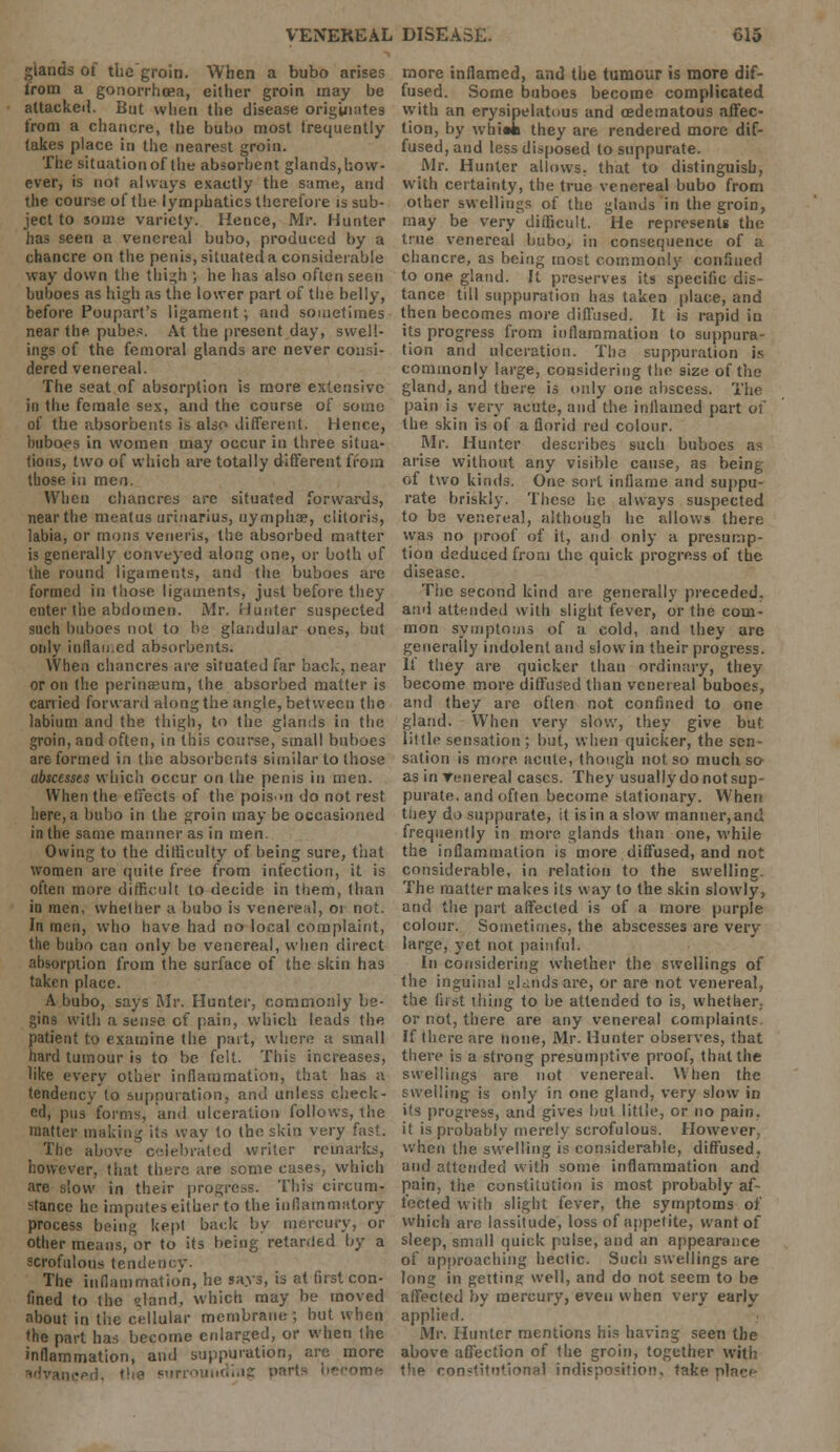 glands of thegroin. When a bubo arises lrom a gonorrhoea, either groin may be attackeii. But when the disease originates from a chancre, the bubo most frequently takes place in the nearest groin. The situation of the absorbent glands, how- ever, is not always exactly the same, and the course of the lymphatics therefore is sub- ject to some variety. Hence, Mr. Hunter has seen a venereal bubo, produced by a chancre on the penis, situated a considerable way down the thigh ; he has also often seen buboes as high as the lower part of the belly, before Poupart's ligament; and sometimes near the pubes. At the present day, swell- ings of the femoral glands are never consi- dered venereal. The seat of absorption is more extensive in the female sex, and the course of some of the absorbents is also different. Hence, buboes in women may occur in three situa- tions, two of which are totally different from those in men. When chancres are situated forwards, near the meatus urinarius, uymphae, clitoris, labia, or mons veneris, the absorbed matter is generally conveyed along one, or both of the round ligaments, and the buboes arc formed in those ligaments, just before they enter the abdomen. Mr. Hunter suspected such buboes not to be glandular ones, but only inflamed absorbents. When chancres are situated far back, near or on the perinaeum, the absorbed matter is carried forward along the angle, between the labium and the thigh, to the glands in the groin, and often, in this course, small buboes are formed in the absorbents similar to those abscessts which occur on the penis in men. When the effects of the poisni do not rest here, a bubo in the groin may be occasioned in the same manner as in men. Owing to the difficulty of being sure, that women are quite free from infection, it is often more difficult to decide in them, than in men, whether a bubo is venereal, 01 not. In men, who have had no local complaint, the bubo can only be venereal, when direct absorption from the surface of the skin has taken place. A bubo, says Mr. Hunter, commonly be- gins with a sense cf pain, which leads the patient to examine the part, where a small hard tumour is to be felt. This increases, like every other inflammation, that has a tendency to suppuration, and unless check- ed, pus forms, and ulceration follows, the matter making its way to the skin very fast. The above celebrated writer remarks, however, that there are some cases, which are slow in their progress. This circum- stance he imputes either to the inflammatory process being kept back by mercury, or other means, or to its being retarded by a scrofulous tendency. The inflammation, he says, is at first con- fined to the land, which may be moved about in the cellular membrane ; but when the part has become enlarged, or when the inflammation, and suppuration, are more surrounding parts become more inflamed, and the tumour is more dif- fused. Some buboes become complicated with an erysipelatous and cedematous affec- tion, by whi«k they are rendered more dif- fused, and less disposed to suppurate. Mr. Hunter allows, that to distinguish, with certainty, the true venereal bubo from other swellings of the glands in thegroin, may be very difficult. He represents the true venereal bubo, in consequence of a chancre, as being most commonly confined to one gland. It preserves its specific dis- tance till suppuration has taken place, and then becomes more diffused. It is rapid in its progress from inflammation to suppura- tion and ulceration. The suppuration is commonly large, considering the size of the gland, and there is only one abscess. The pain is very acute, and the inflamed part of the skin is of a florid red colour. Mr. Hunter describes such buboes as arise without any visible cause, as being of two kinds. One sort inflame and suppu- rate briskly. These he always suspected to be venereal, although he allows there was no proof of it, and only a presump- tion deduced from the quick progress of the disease. The second kind are generally preceded, and attended with slight fever, or the com- mon symptoms of a cold, and they arc generally indolent and slow in their progress. If they are quicker than ordinary, they become more diffused than venereal buboes, and they are often not confined to one gland. When very slow, they give but little sensation ; but, when quicker, the sen- sation is more acute, though not so much so as in Tenereal cases. They usuallydonotsup- purate, and often become stationary. When tiiey do suppurate, it is in a slow manner, and frequently in more glands than one, while the inflammation is more diffused, and not considerable, in relation to the swelling. The matter makes its way to the skin slowly, and the part affected is of a more purple colour. Sometimes, the abscesses are very large, yet not painful. In considering whether the swellings of the inguinal lands are, or are not venereal, the first tiling to be attended to is, whether, or not, there are any venereal complaints If there are none, Mr. Hunter observes, that there is a strong presumptive proof, that the swellings are not venereal. When the swelling is only in one gland, very slow in its progress, and gives but little, or no pain, it is probably merely scrofulous. However when the swelling is considerable, diffused, and attended with some inflammation and pain, the constitution is most probably af- fected with slight fever, the symptoms oi which are lassitude, loss of appetite, want of sleep, small quick pulse, and an appearance of approaching hectic. Such swellings are long in getting well, and do not seem to be affected by mercury, even when very early applied. Mr. Hunter mentions his having seen the above affection of the groin, together with the constitutional indisposition, take plaee