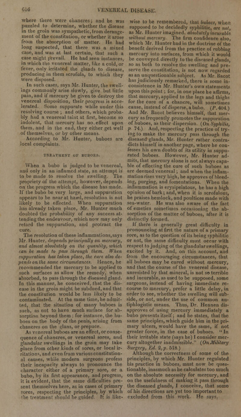 where there were chancres; and he was puzzled to determine, whether the disease in the groin was sympathetic, from derange- ment of the constitution, or whether it arose from the absorption of matter. He had long suspected, that there was a mixed case, and was at last certain, that such a case might prevail. He had seen instances, in which the venereal matter, like a cold, or fever, only irritated the glands to disease, producing in them scrofula, to which they were disposed. In such cases, says Mr. Hunter, the swell- ings commonly arise slowly, give but little pain, and if mercury be given to destroy the venereal disposition, their progress is acce- lerated. Some suppurate while under this resolving course ; and others, which proba- bly had a venereal taint at first, become so indolent, that mercury has no effect upon them, and in the end, they either get well of themselves, or by other means. According to Mr. Hunter, buboes are local complaints. TREATMENT OF BUBOES. When a bubo is judged to be venereal, and only in an inflamed state, an attempt is to be made to resolve the swelling. The propriety of the attempt, however, depends on the progress which the disease has made. If the bubo be very large, and suppuration appears to be near at haird, resolution is not likely to be effected. When suppuration has already taken place, Mr. Hunter much doubted the probability of any success at- tending the endeavour, which now may only retard the suppuration, and protract the cure. The resolution of these inflammations, says Mr. Hunter, depends principally on mercury, and almost absolutely on the quantity, whick can be made to pass through them. When suppuration has taken place, the cure also de- pends on the same circumstances. Hence, he recommended the mercury to be applied to such surfaces as allow the remedy, when absorbed, to pass through the diseased gland. In this manner, he conceived, that the dis- ease in the groin might be subdued, and that the constitution would be less likely to be contaminated. At the same time, he admit- ted, that the situation of many buboes is such, as not to have much sui face for ab- sorption beyond them ; for instance, the bu- boes on the body of the penis, arising from chancres on the glans, or prepuce. As venereal buboes are an effect, or conse- quence of chancres, or venereal sores, and glandular swellings in the groin may take place from other kinds of sores, or local ir- ritation1, and even from various constitution- al causes, while modern surgeons profess their incapacity always to pronounce the character either of a primary sore, or a bubo, by its first appearance, and progress, it is evident, that the same difficulties pre- sent themselves here, as in cases of primary sores, respecting the principles, by which the treatment should be guided. It is like- wise to be remembered, that buboes, u supposed to be decidedly syphilitic, are not, as Mr. Hunter imagined, absolutely incurable loithoul mercury. The firm confidence also, which Mr. Hunter had in the doctrine <>t tin- benefit derived from the practice of rubbing mercury into surfaces, from which it would be conveyed directly to the diseased glands, so as both to resolve the swelling and pre- serve the constitution, is not now regarded as an unquestionable subject. As Mr. Bacot has judiciously remarked, there is some in- consistence in Mr. Hunter's own statem upon this point; for, in one place he affirms, that mercury, applied to the legs and thi for the cure of a chancre, will somtt' cause, instead of disperse, a bubo. (P. 404.) And Mr. Bacot believes himself, that mer- cury as frequently promotes the suppuration of buboes, as their dispersion. (On Syphilis, p 74.) And, respecting the practice of try- ing to make the mercury pass through the diseased glands, Mr. Hunter rather contra- dicts himself in another page, where he con- fesses his own doubts of its utility in suppu- rated buboes. However, Mr. Hunter ad- mits, that mercury alone is not always capa- ble of effecting the cure of such buboes as are deemed venereal; and when the inflam- mationrises very high, he approves of bleed- ing, purging, and fomentations. When the inflammation is erysipelatous, he has a high opinion of bark; and, when it is scrofulous, he praises hemlock, and poultices made with sea-water. He was also aware of the fact of emetics sometimes occasioning the ab- sorption of the matter of buboes, after it is distinctly formed. If there is generally great difficulty in pronouncing at first the nature of a primary sore, as to the question of its being syphilitic or not, the same difficulty must occur with respect to judging of the glandularswellings, excited by it. And, on this account, and from the encouraging circumstances, that all buboes may be cured without mercury, and that the course of the venereal disease, unresisted by that mineral, is not so terrible and incurable, as used to be supposed, some surgeons, instead of having immediate re- course to mercury, prefer a little delay, in order to see, whether the swelling will sub- side, or not, under the use of common an- tiphlogistic means. Thus, Dr. Hennen dis- approves of using mercury immediately a bubo presents itself; and he states, that fhe same principles, which guide him in the pri- mary ulcers, would have the same, if not greater force, in the case of buboes.  In their irritable state (says he) I consider mer- cury altogether inadmissible. (On Military Surgery, Ed. 2, p. 518.) Although the correctness of some of the principles, by which Mr. Hunter regulated his practice in buboes, must now be ques- tionable, inasmuch as he calculates too much on the absolute necessity for mercury, and on the usefulness of making it pass through the diseased glands, I conceive, that some of his directions are yet too important to excluded from this work. He