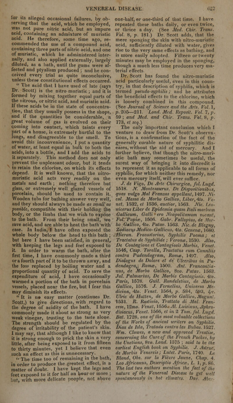 tor its alleged occasional failures, by ob- serving that the acid, which he employed, was not pure nitric acid, but an impure acid, containing an admixture of muriatic acid. He therefore, some time ago, re- commended the use of a compound acid, containing three parts of nitric acid, and one of muriatic, which he administered inter- nally, and also applied externally, largely diluted, as a bath, until the gums were af- fected and ptyalism produced ; and he con- ceived every trial as quite inconclusive, unless these constitutional effects occurred.  The acid that 1 have used of late (says Dr. Scott) is the nitro muriatic; and it is formed by mixing together equal parts of the nitrous, or nitric acid, and muriatic acid. If these acids be in the state of concentra- tion, that they usually possess in the shops, and if the quantities be considerable, a great volume of gas is evolved on their coming into contact, which taints every part of a house, is extremely hurtful to the lungs, and disagreeable to the smell. To avoid this inconvenience, I put a quantity of water, at least equal in bulk to both the acids, into a bottle, and I add the acids to it separately. This method does not only prevent the unpleasant odour, but it tends to retain the chlorine, on which its effects depend. It is well known, that the uitro- muriatic acid acts very readily on the metals and earth ; nothing therefore but glass, or extremely well glazed vessels of porcelain, should be used to contain it. Wooden tubs for bathing answer very well, and they should always be made as small as possible, compatible with their holding the body, or the limbs that we wish to expose to the bath. From their being small, we save acid, and are able to heat the bath with ease. In India, I have often exposed the whole body below the head to this bath ; but here 1 have been satisfied, in general,- with keeping the legs and feet exposed to it. In order to warm the bath, after the first time, I have commonly made a third or a fourth part of it to be thrown away, and the loss replaced by boiling water and a proportional quantity of acid. To save the expenditure of acid, I have occasionally warmed a portion of the bath in poreelain vessels, placed near the fire, but I fear this may diminish its effects.  It is ti» easy matter (continues Dr. Scott,) to give directions, with regard to the degree of acidity of the bath. I have commonly made it about as strong as very weak vinegar, trusting to the taste alone. The strength should be regulated by the degree of irritability of the patient's skin. I may say, that although I like to know that it is strong enough to prick the skin a very little, after being exposed to it from fifteen to thirty minutes, yet I believe that even such an effect as this is unnecessary. The time too of remaining in the bath, in order to produce the greatest effect, is a matter of doubt. 1 have kept the legs and feet exposed to it for half an hour or more ; ■'■<, with more delicate people, not above one-half, or one-third of that time. I have repeated these baths daily, or even twice, or thrice a day. (See Med. Chir. Trails. Vol. 8, p. 181.) Dr. Scott adds, that the mere sponging the skin with nitro-muriatic acid, sufficiently diluted with water, gives rise to the very same effects us bathing, and is more easily adopted. Fifteen or twenty minutes may be employed in the sponging, though a much less time produces very ma- terial effects. Dr. Scott has found the nitro-muriatic acid particularly useful, even in this coun- try, in that description of syphilis, which is termed pseudo-syphilis; and he attributes the beneficial effects to the chlorine, which is loosely combined in this compound. (See. Journal of Science and the Arts, Vol. 1, p. 205—211. Lond. Med. Reposit. Vol. 7, p. 59; and Med. and Chir. Trans. Vol. 8, p. 173, el seq.) The only important conclusion which I venture to draw from Dr. Scott's observa- tions, is a confirmation of the fact of the generally curable nature of syphilitic dis- eases, without the aid of mercury. And I further believe, that though the nitro-muri- atic bath may sometimes be useful, the surest way of bringing it into discredit is to represent it as applicable to all forms of syphilis, for which neither this remedy, nor even mercury itself, will ever suffice. J. de Vigo, De Arte Chirurgica, fol. Lugd. 1518. JV. Montesaurus, De Disposilionibus, qxias vulgo Mai Franzos appellant, 1497. Jfi- col. Massa de Morbo Gallico, Liber, Alo. Ve- net. 1532, et 1536, auctior, 1563. Mc. Leo- nicerus Liber de Epidemia quam Jtali morbum Gallicum, Galli • ero JVeapolitanum vucant, Fol. Papia, 1506. Gabr. Fallopius, de Mor- bo Gallico, Alo. Patav. 1563. Mc.de Blegny, Zodiacu,s Medico- Gallicus, Alo. Geneva, 1680. ,'Hieron. Fracastorius, Syphilis Poema; et Tract at us de Syphilide ; Verona, 1530. Also, De Contagione et Contagiosis Morbis, Venet. 1546, Casp. Torella, Tractatus cum Consiliis contra Pudendagram, Roma, 1497. Also, Dialogus de Dolore et de' Ulceribus in Pu- dendagra,; Roma, 1500. Ant. Francaniia- nus, de Morbo Gallico, 8vo. Patav. 1563. Jul. Palmarius, De Morbis Contagiosis, Alo. Paris, 1678. Guil. Rondeletius, de Morbo Gallico, 1576. J. Fernelius, Universa Me- dicina, Ato. Venet. 1564, p. 584, 593, fyc. Ulric de Hutten, de Morbo Gallico, Mogun!. 1531. R. Rostinio, Trattato di Mai. Fran- cese, \2mo. Venet, 1556.. Al. Luisinus, Aphro- disiacus, Venet. 1566, et in 2 Tom. fol. Lugd. Bat. 1728, one of the most valuable collections of the Works of ancient writers on Syphilis. Diaz de Isla, Tratado contra las Bubas. 1527. Wm. Clowes, a new and approved Treatise, concerning the Cure of the French Pockes, by the Unctions, 8vo. Lond. 1575 ; said to be the earliest English book on Syphilis. J. Astruc, de Morbis Venereis; Lutet. Paris, 1740. Le. Blond, Obs. sur la Fi&vre Jaune, Chap. A. Leo Africanus, Descriptio Africa, L. I, p. 8f>. The last two authors mention the fact of the nature of the Venereal Disease to get well spontaneously in hot climates. Dae. Abe.:-