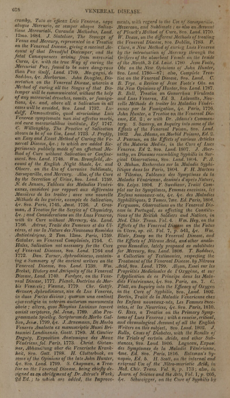 cromby, Tutu ae efficax Luis Venerea, sape absque Mercurio, ac semper absque Saliva- tione Mereuriali, Curanda Methodus, Load. 12mo. 1684. J. Sintelaer, The Scourge of Venus and Mercury, represented in a Treatise on the Venereal Disease, giving a succinct Ac- count of thai Dreadful Distemper, and the fatal Consequences arising from mercurial Cures, &,c. uilh the true Way of curing the Mercurial Pox, found to be more dangirous than Pox itself, Lond. 1709. Mo.gagni, de Sedibus, 4-c. Morborum. John Douglas, Dis- sertation on the Venereal Disease, wherein a Method of curing all the Stages of that Dis- temper will be communicatee!, without the help of any mercurial drenches, vomits, or fumiga- tions, §-c. and, above all a Salivation in all cases will be avoided, Svo. Lond 1737. Lu- dolff, Demonslratio, quod atrocissima Luis Venerea, symptomata non sinl affectus mnrbi, sed cura mercurialibus instituta, Erf. 1747. C. IVilloughby, The Practice of Salivation shown to be of no Use, Lond. 1723. J. Profily, un Easy and Exact Method of Curing the Ve- nereal Disease, fy-c; to which are added Ex- periments publicly mdde of an effectual Me- thod of Cure without Salivation or Confine- ment, 8vo. Lond. 1748. Wm. Bromfield, Ac- count of the English Night Shade, fyc. and Obscrv. on the Use of Corrosive Sublimate, Sarsaparilla, and Mercury. Also, of the Cure by the Secretion of Urine, Svo. Lond. 1759. N. de Jansen, Tableau des Maladies Veniri- ennes, considered par rapport aux diffdrentes Manieres de les trailer; avec une nouvelle JtUlhode de les guirir, exempte de Salivation, ifc. 8vo. Paris, 1745, Amsl. 1736. J. Gros- man, A Treatise for the Service of Chymistry, fyc.; and Considerations on the Ijues Venerea, with its Cure without Mercury, 4to. Lond. 1766. Astruc, Traite des Tumeurs et des Ul- cere*, et sur la Nature des Nouveaux Remtdes Antiveniriens, 2 Tom. \2mo. Paris, 1759. Gataker, on Venereal Complaints, 1754. C. Hales, Salivation not necessary for the Cure of Venereal Diseases, 8vo. Lond. 1764 and 1112. Dan. Turner, Aphrodisiacus, contain- ing a Summary of the ancient writers on the Venereal Disease, 8vo. Lond. 1738. Wm. Jiecket, History and Antiquity of the Venereal Disease, Lond. 1740. Furdyce, on the Vene- real Disease, 1777. Pltnck, Doctrina de Mor- his Venereis; Vienna, 1779. Chr. Gottfr. Qruner, Aphrodisiacus, sive de Luc Venerea, in duas Paries divisus; quorum una continet ejus vestigia in veteram auctorum monumenla obvia; altera, quos Jlloysius Luisinus temerk. omisit striptores, fol. Jena, 1789. Also Pro- grammata Spicileg. Scriptorum de Morbo Gal- licot Jena, 1799, fyc. J. Arnemann, De Morbo Venerea Analecia ex manuscriplis Musei Bri- tannici Londinensis, Goett. 1789. M. Gautier Dagoty, Exposition Anatomique des Maux Veniriens,fol. Paris, 1773. Christ. Girlan- ner, Abhandlung uber die Venerische Krank- heit, 8ro. Gott. 1788. H. Clutterbuck, on some of the Opinions of the late John Hunter, fyc. 8vo. Lond. 1799. S. Chapman, a Trea- tise on the Venereal Disease, being chiefly de- .igned as an abridgment of Dr. Astruc's Work, ?'.l Ed.; to which arc added, the Improve- ments, with regar, Mesereon, anil Sublimate ; as also a of Pie nek's Method of < Lond. 1770 IV. Pease, on the different Methods of trt \ the Vein real Disease, bvo. Dublin, 1783. P. Clure, a New Mellu.d of run by the introduction of Mercury through the. Orifices of the absorbent Vessels on the Inside of the Mouth, 3 /.'(/. Lonit. 1780 Jesse Poole, Obs on the A'cw Opinions of John Hunter, 8vo. Lond. 1780—87; also, Complete Trea- tise on the Venereal Disease, Svo. Lond. C. B. Trye, a Review of Jesse Poole's Obs. on the New Opinions of Hunter, Svo. Lond. 17S7. B. Bell, Treatise on Gonorrhea I'vui and Lues Venerea, Ed 3. Lalouette, Aou- velle Mithode de trailer les Maladies Vcniri- ennes par la Fumigation, iyc. Paris, 1771V John Hunter, a Treatise on the Venereal Dis- ease, Ed. 2; or with Dr. Adams's Commen- tary. S. Sawrey, an Inquiry into some of tin Effects of the Venereal Poison, Bvo. Lond 1802. Jos. Adams, on Morbid Poisons, Ed. 2. J. Pearson, on the Effects of various Articles of the Materia Medica, in the Cure of Lues Venerea. Ed 2, 8vo. Lond. 1807. ./. Abcr- nethy, on Diseases resembling Syphilis in Sur- gical Observations, 8vo. Lond. 18(4. P. A. 0. Mahon, Recherches sur la Maladie Syplii- litique dans les Paris, 1804. F. H. Martens et Tilesius, Tableaux des Symptoms de la Maladie V6n4rienne, dessincs d'apres Nature, 4/o. Leipz. 1804. F. Swediaur, Traiti Com- plel sur les Symptdmes, Femmes enceintes, let Enfans nouveaux-nis, fyc. fy-c. des Maladies Syphililiques, 2 Tomes, 7me. Ed. Paris, 1804. Fergusson, Observations on the Venereal I ease in Portugal, as affecting the Constitu- tions of the British Soldiers and Natives, in Meel. Chir. Trans. Vol. 4. Wm. Hey, on the Effects of the Venereal Disgasc on the Fatus in Ulero, op. cit. Vol. 7, p. 641, fyc. Wm. Blair, Essay on the Venereal Disease, and the Effects of Nitrous Acid, and other analo- gous Remedies, lately proposed as substitutes for Mercury, 8vo. Lond. 1808. T. Beddoes, a Collection of Testimonies, respecting the Treatment of the Venereal Disease, by Nitrous Acid, 8vo. Lond. 1799. Alt)0n, Essai sur les Proprieties Medicinales de VOxygtne, et sur VApplication de ce Principe dans les Maid- die's Veniriennes, fyc. 8vo. Paris, an. 7. C. Piatt, an Inquiry into the Efficacy of Oxygen in the Cure of Syphilis, Svo. tLond. 1802. Berlin, Trait6 de la Maladie Venerienne chez les Enfans nouveaux-nis, Les Femmes ence- intes, et les Nourrices, fyc. Svo. Paris, 1810. G. Rees, a Treatise on the Primary Symp- toms of Lues Venerea; with a concise, critical, and chronological Account of all the English Writers on this subject, 8ro. Lond. 1802. /. Rollo, Cases of Diabetes, with the Results of the Trials of certain Acids, and other Sub- stances, Svo. Lond. lbOG. Lagncau, Expose des Symptomesr de la Maladie Vinirienne, 4me. Ed. Svo.'Paris, 1816. Bateman's Sy- nopsis, Ed. 5. II. Scott, on the internal and external Use of the Nitro-muriatic Acid, in Med. Chir. Trans. Vol. 8, p. 173; also, in Journ. of Science and the Arts, Vol. I, p. 205, &x. Schiccigger, on the Cure of Syphilis by