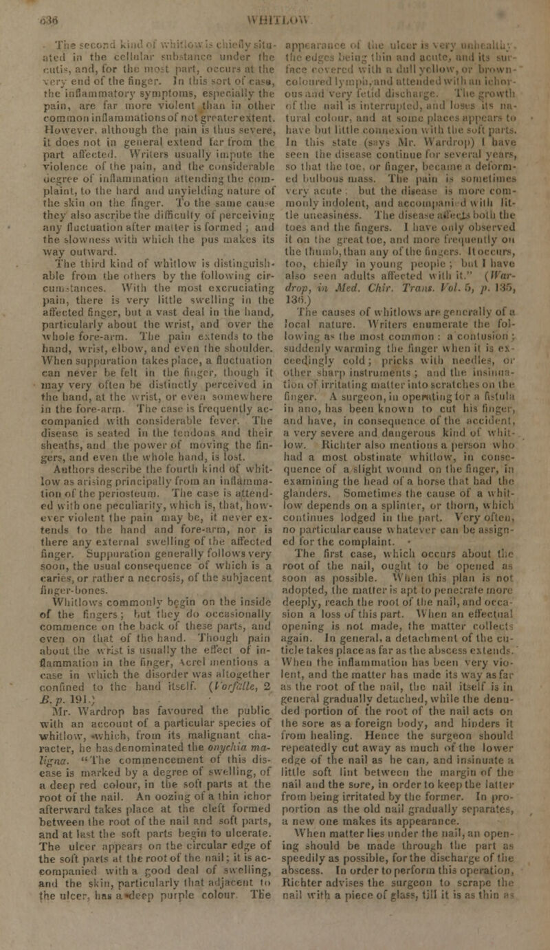 Tl ated in the cellular r the cutis, and, for tl rl t.'ic end of the finger. h\ (his - the inflammatory symptoms, especially the pain, are far more violent than in other common inflarumationsof nut greaterextent. However, although the pain is thus severe, it does not in general extent! far from the part affected. Writers usually impute the violence of the pain, and the considerable degree of inflammation attending the com- plaint, to the hard and unyielding nature of the skin on the finger. To the same cause they also ascribe the difficulty of perceiving any fluctuation after mailer is formed ; and the slowness with which the pus makes its way outward. The third kind of whitlow is distinguish- able from the others by the following cir- cuuj-lances. Willi the most excruciating pain, there is very little swelling in (he affected finger, but a vast deal in the hand, particularly about the wrist, and over the whole fore-arm. The pain extends to the hand, wrist, elbow, and even the shoulder. When suppuration takes place, a fluctuation ran never be fell in the linger, though it may very bften lie distinctly perceived in the band, at the wrist, or even somewhere in the fore-arm. The case is frequently ac- companied with considerable fever. The disease is seated in the tendons and their sheaths, and the power pf moving the fin- ders, and even the whole hand, is lost. Authors describe the fourth kind of whit- low as arising principally from an inflamma- tion of the periosteum. The case is attend- ed with one peculiarity, which is, that, how- ever violent the pain may be, it never ex- tends to the band and fore-arm, nor is there any external swelling of the affected r. Suppuration generally follows very soon, the usual consequence of which is a caries, or rather a necrosis, of the subjacent finger-bones. Whitlows commonly begin on the inside of the fingers ; but they do occasionally commence on the back of these parts, and even on that of the hand. Though pain about the wrist is usually the eti'ect of in- flammation in the finger, \crel mentions a ease in which the disorder was altogether confined to the hand itself. {I'orfillU, 2 £. p. 191.; Mr. Wardrop has favoured the public with an account of a particular species of whitlow, •which, from its malignant cha- racter, he has denominated the onychia ma- ligna. The commencement of this dis- ease is marked by a degree of swelling, of a deep red colour, in the soft parts at the root of the nail. An oozing of a thin ichor afterward takes place at the cleft formed between the root of the nail and soft parts, and at last the soft parts begin to ulcerate. The ulcer appear.' on the circular edge of the soft parts at the root of the nail; it is ac- companied with a good deal of sw oiling, and the skin, particularly that adjacent to the ulcer, has a«<!ecp purple colour The appi a md very fel of the nail is interrupted, and loses its na- tural colour, and at some p have but little connexion w lib the Id this stale (says Mr. Wardrop) I b upcw liic disease continue for several ; so that the toe, or finger, became a deform- ed bulbous mass. Tin; pain i- very acute but the disease is more com- monly indolent, and accotnpani d with lit- tle uneasiness. The lb the toes and the fingers. I have only observed it o:; :<><>. and more frequently on the thumb, than any of the fingers. It occurs, too, chiefly in young people ; bul 1 I also seen adults affected with it. (JFor- drop, in Mtd. Ckir. Trans. Vol. 5, p. 136, 13o\) The causes of whitlows are generally of a local nature. Writers enumerate (be fol- lowing a- the most common : a contusion ; suddenly warming the linger when it i ceedjngly cold; pricks with needles, or other sharp instruments ; anil tin: insinua- tion of irritating matter into scratches on the finger. A surgeon, in operating lor a fistula in ano, has been known to cut his )i and have, in consequence of the accident, a very severe and dangerous kind of v low. Kichter also mentions a person who had a most obstinate whitlow, in c< quence of a slight wound on the finger, i;> examining the head of a horse th.it had the glanders. Sometimes the cause of a w hit- low depends on a splinter, or thorn, which continues lodged in the part. Very often, no particulareause whatever can be assign- ed for the complaint. • The first case, which occurs about the root of the nail, ought to be opened soon as possible. When this plan is no' adopted, the mailer is apt to penetrate more deeply, reach the root of the nail, and occa sion a loss of this part. When an effect opening is not made, the matter collet: again. In general, a detachment of the cu- ticle takes place as far as the absce When the inflammation has been very vio- lent, and the matter has made its way as far as the root of the nail, the nail itself is in general gradually detached, while the denu- ded portion of the root of the nail acts on the sore as a foreign body, and hinders it from healing. Hence the surgeon should repeatedly cutaway as much of the lower edge of the nail as he can, and insinual little soft lint between the margin of the nail and the sore, in order to keep the latter from being irritated by the former. In pro- portion as the old nail gradually separates, a new one makes its appearance. When matter lies under the nail, an open- ing should be made through the part speedily as possible, for the discharge of the abscess. In order to perform this operation, Richter advises the surgeon to scrape nail with a piece of glass, till it is