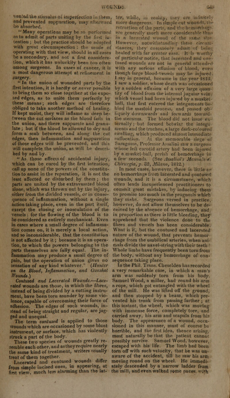 \VOLi\Ub .>).- ^enieoiLe stimulus oi imperfection in (hem, tor, while, in reality, Iney are infinitely and prevented suppuration, may afterward more dangerous. InsimpleY-ut wourtd bo absorbed. Many operations may be 50 performed is to admit of parts uniting by the finS iu lention ; but the practice should be adopted with great circumspection : the mode of retraction of the part?, and the hcmoft-hsg* are generally much more considerable Ihan in 11 lacerated wound of the sa4bi However, notwithstanding (he^e circum- stances, Ihey commonlv admit ol operating with that view, should in nil cases he;tled with far greater ease. It is worthy be a secondary, and not a first consider?.- of particular notice, that lacerated and con- tion, which it has unluckily been too often tused wounds are not in general attended among surgeons. In cases of cancer, it is with any serious effusion of blood, even a most dangerous attempt at refinement in though -large blood-vessels maybe injured, surgery. I say in general, because in the year 1813.  In the union of wounded parts by the 1 saw a soldier, whose death was occasioned -first intention, it is hardly or never possible by a sudden effusion of a very large quan- to bring them so close together at the expo- sed edges, as to unite them perfectly by these means; such edges are therefore obliged to take another method of healing. If kept moist, they will inflame as deep be- tween the cut surfaces as the blood fails in the union, and there suppurate and granu- late; but if the blood be allowed to dry and tity of blood from the internal jugular win which vessel had been injured by a muskei- ball, that first entered the integuments be- hind the mastoid process, and passed ob liquely downwards and forwards toward the sternum. The blood did not issue e.\- ternally; but formed betwixt the ini merits and the trachea, a large dark-coloured form a scab between, and along the cut swelling, which produced almost immediate edges, then inflammation and suppuration suffocation. At the memorable siege el of those edges will be prevented, and this Saragosra, Professor Assalini saw a surgeon will complete the union, as will be descri- whose left carotid artery had been injured bed by and by. by a musket-ball, perish of hemorrhage in As those effects of accidental injury, a few seconds. (See Jlssalbii's Mamiafo'd'i which can be cured by the first intention, Chmirgia, p. 32, Milano, 1812.) call up none of the powers of the constitu- In most cases, however, there is little or tion to assist in the reparation, it is not the no hemorrhage from lacerated and contused least affected or disturbed by them ; the wounds, and it is a circumstance, which parts are united by the extravasated blood often leads inexperienced practitioners to alone, which was thrown out by the injury, commit great mistakes, by inducing them either from the divided vessels, or in donee- to promise too much in the prognosis whirh quence of inflammation, without a single they make. Surgeons versed in practice, action taking place, even in the part itself, however, do not allow themselves to be de- except the closing or inosculation of the ceived by the absence of hemorrhage, and vessels: for the flowing of the blood is to in proportion as there is little bleeding, they be considered as entirely mechanical. Even apprehend that the violence done to the in cases where a small degree of inflamma- fibres and vessels has been considerable. tion comes on, it is merely a local action, and so inconsiderable, that the constitution is not affected by it; because it is an opera- tion, to which the powers belonging to the parts themselves are fully equal. The in- VVhat is it, but the contused and lacerated nature of the wound, that prevents hemor- rhage from the umbilical arteries, when ani- mals divide (he navel-string with their teeth Whole limbs have frequently been torn from nammation may produce a small degree of the body, without any hemorrhage of con- pain, but the operation of union gives no sequence taking place. sensation of any kind whatever. (Hunter In the Phil. Trans. Chcselden has recorded on the Blood, Inflammation, and Gunshot a very remarkable case, in which a man's Wounds.) arm was suddenly torn from his body. Contused and Lacerated Wounds.—Lace- Samuel Wood, a miller, had round his arm rated wounds are those, in which the fibres, a rope, which got entangled with (he wheel instead of being divided by a cutting instru- of the mill. He was lifted off the ground, ment, have been torn asunder by some vio- and then stopped by a beam, which pre- lence, capable of overcoming their force of vented his trunk from passing further ; at adhesion. The edges of such wounds, in- this instant, the wheel, which was moving stead of being straight and regular, are jag- with immense force, completely tore, and ged and unequal. carried away, his arm and scapula from his The term contused is applied to those body. The appearance of a wound, occa- wounds which are occasioned by some blunt sioned in this manner, must of course be instrument, or surface, which has violently horrible, and the first idea, thence arising. struck a part of the body. must naturally be that the patient cannoi These two species of wounds greatly re- possibly survive Samuel Wood, however, semble each other, and as they require nearly escaped with his life. The limb had been the same kind of treatment, writers usually torn off with such velocity, that he was un- treatof them together. aware of the accident, til) he saw his arm Lacerated and contused wounds differ moving round on the wheel. He imroedi- from simple incised ones, in appearing, at ately descended by a narrow ladder from first view, mnch le? alarming than the lat- the mill, and even walked some paces, wafh