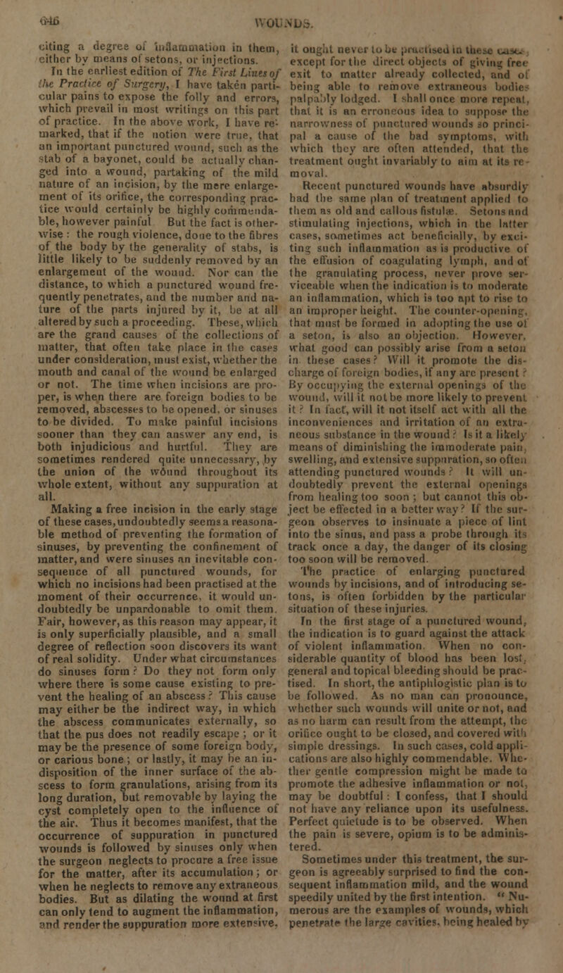 VvOl siting a degree of inflammation in them, either by means ol'setons, or injections. In the earliest edition of The First Lints of he Practice of Surgery, I have taken parti- cular pains to expose the folly and errors, which pvevail in most writings on this part of practice. In the above work, I have re'- marked, that if the notion were true, that an important punctured wound, such as the stab of a bayonet, could be actually chan- ged into a wound, partaking of the mild nature of an incision, by the mere enlarge- ment of its orifice, the corresponding prac- tice would certainly be highly commenda- ble, however painful But the fact is other- wise : the rough violence, done to the fibres of the body by the generality of stabs, is little likely to be suddenly removed by an enlargement of the wound. Nor can the distance, to which a punctured wound fre- quently penetrates, and the number and na- ture of the parts injured by it, be at all altered by such a proceeding.' These, which are the grand causes of the collections of matter, that often take place in (lie cases under consideration, must exist, whether the mouth and canal of the wound be enlarged or not. The time when incisions are pro- per, is when there arc foreign bodies to be removed, abscesses to he opened, or sinuses to be divided. To make painful incisions sooner than they can answer any end, is both injudicious and hurtful. They are sometimes rendered quite unnecessary, by the union of the w6und throughout its whole extent, without anv suppuration at all. Making a free incision in the early stage of these cases, undoubtedly seems a reasona- ble method of preventing the formation of sinuses, by preventing the confinement of matter,and were sinuses an inevitable con- sequence of all punctured wounds, for which no incisions had been practised at the moment of their occurrence, it would un- doubtedly be unpardonable to omit them. Fair, however, as this reason may appear, it is only superficially plausible, and a small degree of reflection soon discovers its want of real solidity. Under what circumstances do sinuses form ? Do they not form only where there is some cause existing to pre- vent the healing of an abscess ? This cause may either be the indirect way, in which the abscess communicates externally, so that the pus does not readily escape ; or it maybe the presence of some foreign body, or carious bone ; or lastly, it may be an in- disposition of the inner surface of the ab- scess to form granulations, arising from its long duration, but removable by laying the cyst completely open to the influence of the air. Thus it becomes manifest, that the occurrence of suppuration in punctured wounds is followed by sinuses only when the surgeon neglects to procure a free issue for the matter, after its accumulation; or when he neglects to remove any extraneous bodies. But as dilating the wound at first can only tend to augment the inflammation, and render the suppuration more extensive. it ought never la except for the direct objects of giving frci exit to matter already collected, and being able to remove extraneous bodies palpably lodged. I shall once more rc| that it is an erroneous idea to suppose tin- narrowness of punctured wounds so princi- pal a cause of the bad symptoms, with which they are often attended, that the treatment ought invariably to aim at it moval. Recent punctured wounds have absurdly had the same plan of treatment applied to them as old and callous fistula' Setona and stimulating injections, which in the latter cases, sometimes act beneficially, by exci- ting such inflammation as is productive of the effusion of coagulating lymph, and of the granulating process, never prove ser- viceable when the indication is to moderate an inflammation, which is too apt to rise to an improper height. The counter-opci that must be formed in adopting the use ol a seton, u also an objection. How* i what good can possibly arise from a seton in these cases? Will it promote the dis- charge of foreign bodies, if any arc present By occupying the externu.1 openings of the wound, will it not be more likely to prevent it ? In fact, will it not itself act with all the inconveniences and irritation of nn extra- neous substance in the wound ? Is it a likely means of diminishing the immoderate pain swelling, and extensive suppuration, so often attending punctured wounds ? It will un doubtedly prevent the external openings from healing too soon ; but cannot this ob- ject be effected in a better way ? If the sur- geon observes to insinuate a piece of lint into the sinus, and pass a probe through its track once a day, the danger of its closing too soon will be removed. The practice of enlarging punctured wounds by incisions, and of introducing se- tons, is often forbidden by the particular situation of these injuries. In the first stage of a punctured wound, the indication is to guard against the attack of violent inflammation. When no con- siderable quantity of blood has been lost., general and topical bleeding should be prac- tised. In short, the antiphlogistic plan is to be followed. As no man can pronounce, whether such wounds will unite or not, and as no harm can result from the attempt, the orifice ought to be closed, and covered with simple dressings. In such cases, cold appli- cations are also highly commendable. Whe- ther gentle compression might be made to promote the adhesive inflammation or not, may be doubtful: I confess, that I should not have any reliance upon its usefulness. Perfect quietude is to be observed. When the pain is severe, opium is to be adminis- tered. Sometimes under this treatment, the sur- geon is agreeably surprised to find the con- sequent inflammation mild, and the wound speedily united by the first intention.  Nu- merous are the examples of wounds, which penetfati* the large cavities, being healed by