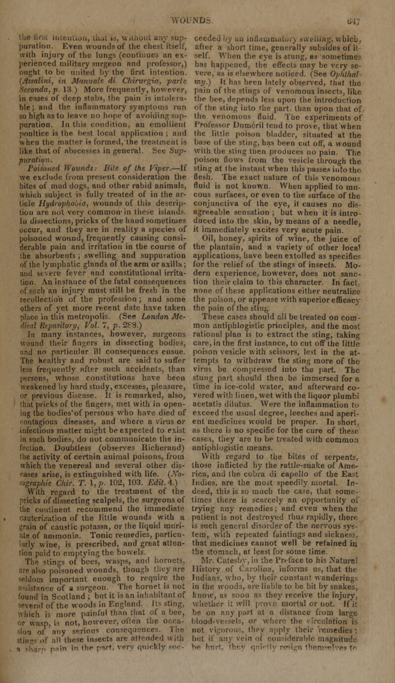 the tin i Intention, that id, without any sup- puration. Even wounds of the chest itself, with injury of the lungs (continues an ex- perienced military surgeon and professor,) ought to be united by the first intention. (Jlssalini, in Manuale di Chirvrgia, parte Scronda, p. 13.) More frequently, however, in cases of deep stabs, the pain is intolera- ble; and the inflammatory symptoms run so high as to leave no hope of avoiding sup- puration. In this condition, an emollienl poultice is the best local application ; and when the matter is formed, the treatment is like that of abscesses in general. See Sup- puration. Poisoned Wounds: Bile of the Viper.—If we exclude from present consideration the bites of mad dogs, and other rabid animals, which subject is fully treated of in the ar- ticle Hydrophobia, wounds of this descrip- tion are not very common' in these islands. In dissections, pricks of the hand sometimes occur, and tbey are in reality a species of poisoned wound, frequently causing consi- derable pain and irritation in the course of the absorbents; swelling and suppuration of the lymphatic glands of the arm or axilla; and severe fever and constitutional irrita- tion. An instance of the fatal consequences of stich an injury must still be fresh in the recollection of the profession ; and some others of yet more recent date have taken place in this metropolis. (See London Me- Rtpontory,- Vol. 7, p. 28S.) In many instances, however, surgeons wound their fingers in dissecting bodies, and no particular ill consequences ensue. The healthy and robust are said to suffer less frequently after such accidents, than persons, whose constitutions have been weakened by hard study, excesses, pleasure, or previous disease. It is remarked, also, that pricks of the lingers, met with in open- ing the bodies'of persons who have died of contagious diseases, and where a virus or infectious matter might be expected to exist in such bodies, do not communicate the in- fection. Doubtless (observes Richerand) the activity of certain animal poisons, from which the venereal and several other dis- eases arise, is extinguished with life. (No- ngraphic Chir. T. I, p. 102, 103. Edit. 4.) With regard to the treatment of the pricks of dissecting scalpels, the surgeons of the continent recommend the immediate cauterization of the little wounds with u grain of caustic potassa, or the liquid muri- ate of ammonia. Tonic remedies, particu- larly wine, is prescribed, and great atten- tion paid to emptying the bowels. The stings of bees, wasps, and hornets, are also poisoned wounds, though they are seldom important enough to require the lance of a surgeon. The hornet is not found in Scotland ; but it is an inhabitant of =e\eral of the woods in England. Its sting, which is more painful than that of a bee, or wasp, is not, however, often the occa- sion of any serious consequences. The of nil these insects are attended with irp pnin in the pw*. verv qnickly *■>.<-- ceeded by ao inflammatory swelling, wbicb, after a short time, generally subsides of it self. When the eye is -stung, as sometimes has happened, the effects may be very se- vere, as is elsewhere noticed. (See Ophthal my.) It has been lately observed, that the pain of the stings of venomous insects, like the bee, depends less upon the introduction of the sting into the part, than upon that of the venomous fluid. The experiments of Professor Dumeril tend to prove, that when the little poison bladder, situated at the base of the sting, has been cut off, a wound with the sting then produces no pain. The poison flows from the vesicle through the sting at the instant when this passes into the flesh. The exact nature of this venomous fluid is not known. When applied to mu- cous surfaces, or even to the surface of the conjunctiva of the eye, if causes no dis- agreeable sensation ; but when it is intro- duced into the skin, by means of a needle, it immediately excites very acute pain. Oil, honey, spirits of wine, the juice of the plantain, and a variety of other loca' applications, have been extolled as specific? for the relief of the stings of insects. Mo- dern experience, however, does not sanc- tion their claim to this character. In fact, none of these applications either neutralize the poison, or appease with superior efficacy the pain of the sting. These cases should all be treated on com- mon antiphlogistic principles, and the most rational plan is to extract the sting, taking care, in the first instance, to cut off the little poison vesicle with scissors, lest in the at- tempts to withdraw the sting more of the virus be compressed into the part. The stung part should then be immersed for a time in ice-cold water, and afterward co- vered with linen, wet with the liquor plumbi acetatis dilutus. Were the inflammation to exceed the usual degree, leeches and aperi- ent medicines would be proper. In short, as there is no specific for the cure of these cases, they are to be treated with common antiphlogistic means. With regard to the bites of serpents, those inflicted by the rattle-snake of Ame- rica, and the cobra di capello of the East Indies, are the most speedily mortal. In- deed, this is so much the case, that some- times there is scarcely an opportunity of trying any remedies; and even when the patient is not destroyed thus rapidly, therf: is such general disorder of the nervous sys- tem, with repeated faintings and sickness, that medicines cannot well be retained in the stomach, at least for some time. Mr. Catesby, in the Preface to his Natural History of Carolina, informs us, that the Indians, who, by their constant wanderings in the woods, are liable to be bit by snakes, know, as soon as they receive the injury, whether it will prove mortal or not. If it be on any part at a distance from large blood-vessels, or where the circulation is not vigorous they apply their remedies; but if \v.\y vein of considerable magnitude be hn ;s fr