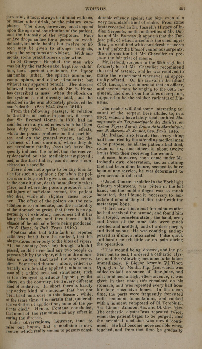 rtul, 11 muse always be diluted with tea, or some other drink, or the mistura cam- phorie. The dose, however, must depend upon the age and constitution of the patient, and the intensity of the symptoms. Four or five drops suffice for a person of weak, delicate, irritable habit; but twelve or fif- teen may be given to stronger subjects, when the symptoms are violent. With am- monia, some practitioners order wine. In St. George's Hospital, the man who was bit by the rattle-snake, kept for exhibi- tion, took aperient medicines, the liquor ammonia, aether, the spiritus ammonia?, comp. opium, and other stimulants; but without any apparent benefit. The disease followed that course which Sir K. Home has described as usual when the shuck on the system is not directly fatal, and the mischief in the arm ultimately produced the man's death. (See Phil. Trans. 1810.) From the following passage, in relation to the bites of snakes in general, it seems that Sir Everard Home, in 1810. had no confidence in any medicines which had then been duly tried. u The violent effects, which the poison produces on the part bit- ten, and on the general system, and the shortness of their duration, where they do not terminate fatally, (says he) have fre- quently induced the belief, that the recove- ry depended 011 the medicines employed ; and, in the East Indies, eau de luce is con- sidered as a specific. There does not appear to be any founda- tion for such an opinion ; for when the poi- son is so intense as to give a sufficient shock to the constitution, death immediately takes place, and where the poison produces a lo- cal injury of sufficient extent, the patient also dies, while all slighter cases reco- ver. The effect of the poison on the con- stitution is so immediate, and the irritability of the stomach so great, that there is no op- portunity of exhibiting medicines till it has fairly taken place, and then there is little chance of beneficial effects being produced. (Sir E. Home, in Phil. Trans. 1810.) Fontana also had little faith in reputed antidotes; but it is to be noticed, that his observations refer only to the bites of vipers. In no country (says he) through which I passed, could 1 ever find any two people or persons, bit by the viper, either in the moun- tains or valleys, that used the same reme- dies. Some used theriaca alone, either ex- ternally or internally applied ; others com- mon oil ; a third set used stimulants, such as the strongest spirituous liquors; whilst others, on the contrary, tried every different kind of sedative. In short, there is hardly any active kind of medicine that has not been tried as a cure in this disease ; while, at the same time, it is certain that, under all the varieties of application, none of the pa- tients died. Hence. Fontana concluded, that none of the remedies had any effect in curing the disease. Later observations, however, tend to raise our hopes, that a medicine is now known which really seems to possess consi- derable efficacy against me bite, even of a very formidable kind of snake. From some facts recorded in Dr. Russell's History of In- dian Serpents, on the authorities of Mr. Duf- fin and Mr. Ramsay, it appears that the Tan- jore pill, of which arsenic is the chiefingre- dient, is exhibited with considerable success in India afterthe bites of venomous serpents: this information led Mr. Chevalier to pro- pose the fair trial of arsenic. Mr. Ireland, surgeon to the 60th regt. had formerly heard Mr. Chevalier recommend the trial of arsenic, and be was resolved to make the experiment whenever an oppor- tunity offered. On his arrival in the island of St. Lucia, he was informed that an officer, and several men, belonging to the 6Sth re- giment, had died from the bites of serpents, supposed to be the coluber carinatusof Lin- naeus. The reader will find some interesting ac- count of the serpeit here alluded to, in a tract, which I have lately read, entitled Mo- nographic du Trigonociphale des Antilles, on Grand Vipere Fer-de-Lance de la Martinique, par A. Moreau de Jonnes, 8vo. Paris, 1816. Mr. Ireland also learnt, that every thing had been tried by the attending medical men to no purpose, as all the patients had died, some in six, and others in about twelve hours from their receiving the wound. A case, however, soon came under Mr. Ireland's own observation, and as nothing that had been done before, seemed to have been of any service, he was determined to give arsenic a full trial.  Jacob Course, a soldier in the York light infantry volunteers, was bitten in the left hand, tnd the middle finger was so much lacerated, that I found it necessary to am- putate it immediately at the joint with the metacarpal bone.  I first saw him about ten minutes after he had received the wound, and found him in a torpid, senseless state ; the hand, arm, and breast of the same side were much swelled and mottled, and of a dark purple, and livid colour. He was vomiting, and ap- peared as if much intoxicated. Pulse quick and hard : he felt little or no pain during the operation.  The wound being dressed, and the pa- tient put to bed, I ordered a cathartic clys- ter, and the following medicine to be taken immediately, fy Liquor Arsenic. 3'j- Tinct. Opii, gt. x. Aq. Alenth. Pip. .^iss. which was added to half an ounce of lime-juice, and as it produced a slight effervescence, it was given in that state; th;s remained on his stomach, and was repeated every half hour for four successive hours. In the mean time, the parts were frequently fomented with common fomentations, and rubbed with a liniment composed of 01. Terebinth. ^ss. Liquor Ammon. ^ss. and 01. Oliv. ^iss. The cathartic clyster was repeated twice, when the patient began to be purged ; and the arsenical medicine was now disconti- nued. He had become more sensible when touched, and from that time be gradually