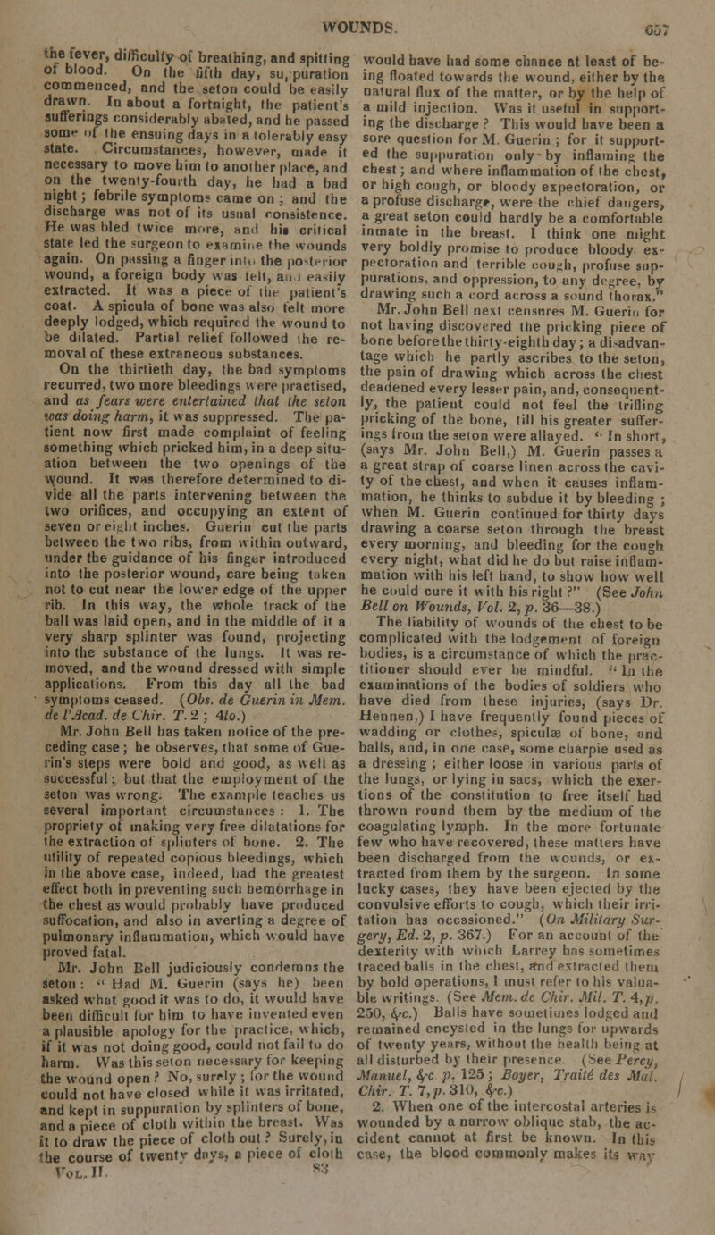 the fever, difficulty-of breathing, and spitting of blood. On the fifth day, suppuration commenced, and the seton could he easily drawn. In about a fortnight, the patient's sufferings considerably abated, and he passed some of the ensuing days in a tolerably easy state. Circumstances, however, made it necessary to move him to another place, and on the twenty-fourth day, he had a had night; febrile symptoms came on ; and the discharge was not of its usual consistence. He was hied twice more, and hit critical state led the surgeon to examine the wounds again. On passing a finger int.u the posterior wound, a foreign body was tell, an i easily extracted. It was a piece of the patient's coat. A spicula of bone was also felt more deeply lodged, which required the wound to be dilated. Partial relief followed the re- moval of these extraneous substances. On the thirtieth day, the bad symptoms recurred, two more bleedings v\ ere practised, and as fears were entertained that the seton teas doing harm, it was suppressed. The pa- tient now first made complaint of feeling something which pricked him, in a deep situ- ation between the two openings of the wound. It was therefore determined to di- vide all the parts intervening between the. two orifices, and occupying an extent of seven or eight inches. Guerin cut the parts between the two ribs, from within outward, under the guidance of his finger introduced into the posterior wound, care being taken not to cut near the lower edge of the upper rib. In this way, the whole track of the ball was laid open, and in the middle of it a very sharp splinter was found, projecting into the substance of the lungs. It was re- moved, and the wound dressed with simple applications. From this day all the bad symptoms ceased. (Obs. de Guerin in Mem. de VAcad. de Chir. T. 2 ; 4to.) Mr. John Bell has taken notice of the pre- ceding case ; he observes, that some of Gue- rin's steps were bold and good, as well as successful; but that the employment of the seton was wrong. The example teaches us several important circumstances : 1. The propriety of making very free dilatations for the extraction of splinters of bone. 2. The utility of repeated copious bleedings, which in the above case, indeed, had the greatest effect both in preventing such hemorrhage in the chest as would probably have produced suffocation, and also in averting a degree of pulmonary inflammation, which would have proved fatal. Mr. John Bell judiciously condemns the seton: •' Had M. Guerin (says he) been asked what good it was to do, it would have been difficult for him to have invented even a plausible apology for the practice, which, if it was not doing good, could not fail to do harm. Was this seton necessary for keeping the wound open ? No, surely ; for the wound could not have closed while it was irritated, and kept in suppuration by splinters of hone, and a piece of cloth within the breast. Was it to draw the piece of cloth out ? Surely, in the course of twentv days, a piece of cloth Voi.U would have had some chance at least of be- ing floated towards the wound, either by the natural flux of the matter, or by the help of a mild injection. Was it uselul in support- ing the discharge ? This would have been a sore question for M. Guerin ; for it support- ed the suppuration only-by inflaming the chest; and where inflammation of the chest, or high cough, or bloody expectoration, or a profuse discharge, were the chief dangers, a great seton could hardly be a comfortable inmate in the breast. I think one might very boldly promise to produce bloody ex- pectoration and terrible cough, profuse sup- purations, and oppression, to any degree, by drawing such a cord across a sound thorax. Mr. John Bell next censures M. Guerin for not having discovered the pricking piece of bone beforethethirty-eighth day ; a disadvan- tage which he partly ascribes to the seton, the pain of drawing which across the chest deadened every lesser pain, and, consequent- ly, the patient could not feel the trifling pricking of the bone, till his greater suffer- ings from the seton were allayed.  In short, (says Mr. John Bell,) M. Guerin passes a a great strap of coarse linen across the cavi- ty of the chest, and when it causes inflam- mation, he thinks to subdue it by bleeding ; when M. Guerin continued for thirty days drawing a coarse seton through the breast every morning, and bleeding for the cough every night, what did he do but raise inflam- mation with his left hand, to show how well he could cure it with his right ? (See John Bell on Wounds, Vol. 2, p. 36—38.) The liability of wounds of the chest to be complicated with the lodgement of foreign bodies, is a circumstance of which the prac- titioner should ever he mindful, lathe examinations of the bodies of soldiers who have died from these injuries, (says Dr. Hennen,) I have frequently found pieces of wadding or clothe?, spiculae of bone, and balls, and, in one case, some charpie used as a dressing ; either loose in various parts of the lungs, or lying in sacs, which the exer- tions of the constitution to free itself had thrown round them by the medium of the coagulating lymph. In the more fortunate few who have recovered, these matters have been discharged from the wounds, or ex- tracted from them by the surgeon. In some lucky cases, they have been ejected by the convulsive efforts to cough, which their irri- tation has occasioned. (On Military Sur- gery, Ed. 1, p. 367.) For an account of the dexterity with which Larrey has sometimes traced balls in the chest, rtnd extracted them by bold operations, I must refer to his valua- ble writings. (See Mem.de Chir. Mil. T. 4,p. 250, fyc.) Balls have sometimes lodged and remained encysted in the lungs for upwards of twenty years, without the health being at all disturbed by their presence. (See Percy, Manuel, fyc p. 125; Boyer, Traili, des Mai. Chir. T. 7,p. 310, fa.) j 2. When one of the intercostal arteries is wounded by a narrow oblique stab, the ac- cident cannot at first be known. In this case, the blood commonly makes its way