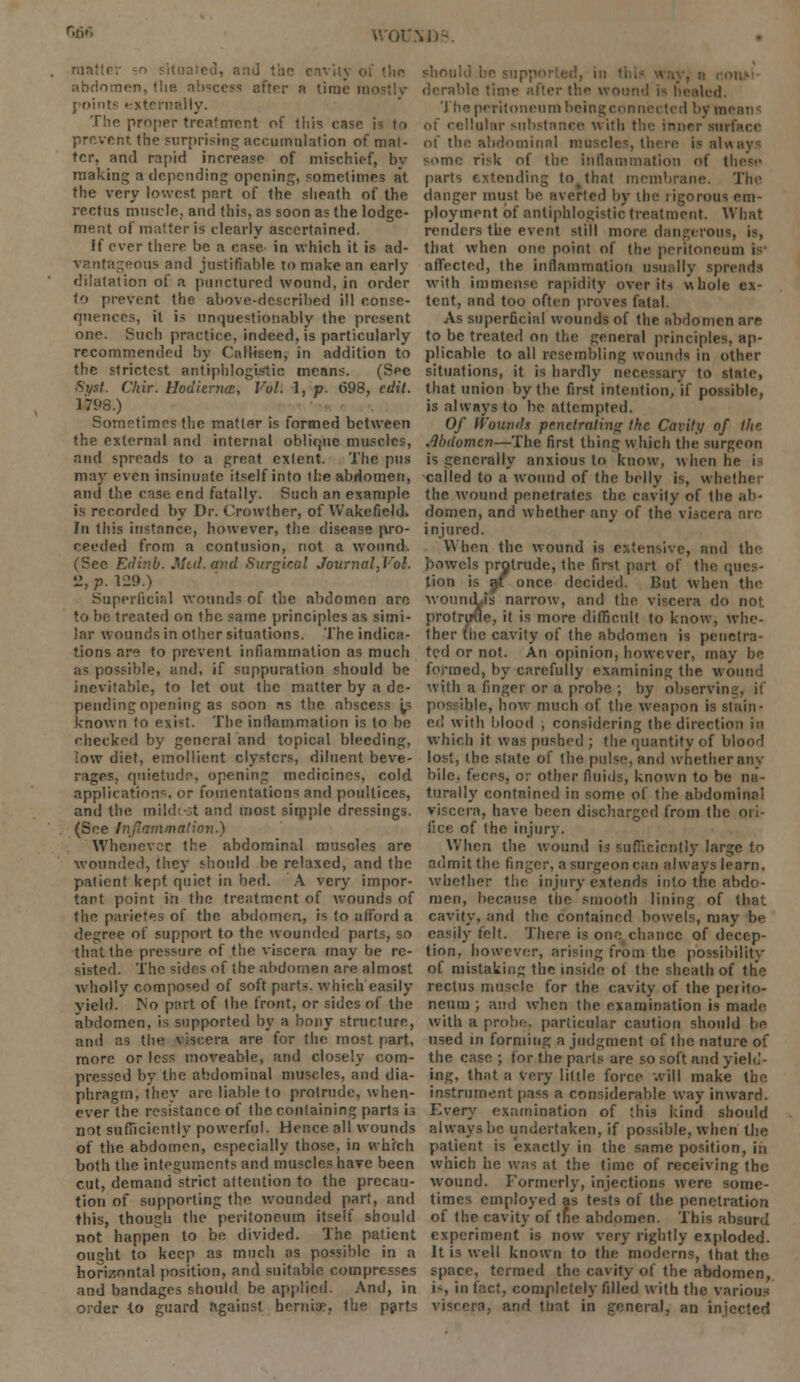 r,6* \D- ranttcr ■• situated] and the cnvity of the abdomen, the abscess after a time mo points externally. The proper treatment of this ease i prevent, the surprising accumulation of mat- ter, and rapid increase of mischief, bv making a depending opening, sometimes at the very lowest part of the sheath of the rectus muscle, and this, as soon as the lodge- ment of matter is clearly ascertained. If ever there be a case in which it is ad- vantageous and justifiable to make an early dilatation of a punctured wound, in order to prevent the above-described ill conse- quences, it is unquestionably the present one. Such practice, indeed, is particularly recommended by Callisen, in addition to the strictest antiphlogistic means. (See Syst. Clrir. Hodiernal, Vol. 1, p. 698, edit. 1*98.) Sometimes the matter is formed between the external and internal oblique muscle:--, and spreads to a great extent. The pus may even insinuate itself into the abdomen, and the case end fatally. Such an example is recorded by Dr. Crowther, of Wakefield. In this instance, however, the disease pro- ceeded from a contusion, not a wound. (Sec Edinb. Mid. and Surgical Journal.Vot. •J, p. U9.) Superficial wounds of the abdomen arc to lie treated on the same principles as simi- lar wounds in other situations. The indica- tions are to prevent inflammation as much as possible, and, if suppuration should be inevitable, to let out the matter by a de- pending opening as soon as the abscess ^ known to exist. The inflammation is to be checked by general and topical bleeding, low diet, emollient clysters, diluent beve- rages, quietude, opening medicines, cold application^, or fomentations and poultices, and the mildt-st and most simple dressings. (See Inflammation.) Whenever the abdominal muscles are wounded, they should be relaxed, and the patient kept quiet in bed. A very impor- tant point in the treatment of wounds of the parietes of the abdomen, is to afford a degree of support to the wounded parts, so that the pressure of the viscera may be re- sisted. The sides of the abdomen are almost wholly composed of soft parts, which'easily yield. No part of the front, or sides of the abdomen, is supported by a bony structure, and as the viscera are for the most part, more or less moveable, and closely com- pressed by the abdominal muscles, and dia- phragm, they arc liable to protrude, when- ever the resistance of the containing parts ia not sufficiently powerful. Hence all wounds of the abdomen, especially those, in which both the integuments and muscles have been cut, demand strict attention to the precau- tion of supporting the wounded part, and this, though the peritoneum itself should not happen to be divided. The patient ought to keep as much as possible in a horizontal position, and suitable compresses and bandages should be applied. And, in order to guard against hernia?, the parts should be sil derable time alter th^ v tied The peritoneum being llular substance with the inner sin' of the abdominal muscles, there is alw some risk of the inflammation of these parts extending to^that membrane danger must be averted by the rigorous em- ployment of antiphlogistic treatment. What renders the event still more dangerous, that when one point of the peritoneum i affected, the inflammation usually spreads with immense rapidity over it* whole ex- tent, and too often proves fatal. As superficial wounds of the abdomen are to be treated on the general principles, ap- plicable to all resembling wounds in other situations, it is hardly necessary to state, that union by the first intention, if possible, is always to be attempted. Of Wounds penetrating the Cavity of iht .Abdomen—The first thing which the surgeon is generally anxious to know, when he i called to a wound of the belly is, whether the wound penetrates the cavity of the ab- domen, and whether any of the viscera are injured. When the wound is extensive, and the bowels protrude, the first part of the ques- tion is pit once decided. l>ut when the wonniLis narrow, and the viscera do not protrutie, it is more difficult to know, whe- ther the cavity of the abdomen is penetra- ted or not. An opinion, however, may be formed, by carefully examining the wound with a finger or a probe ; by observing, if possible, how much of the weapon is stain- ed with blood ; considering the direction in which it was pushed ; the quantity of blood lost, the state of the pulse, and whether any bile, feces, or other fluids, known to be na- turally contained in some of the abdominal viscera, have been discharged from the ori fice of the injury. When the wound is sufficiently large to admit the finger, a surgeon can always learn, whether the injury extends into the abdo- men, because the smooth lining of that cavity, and the contained bowels, may be easily felt. There is one chance of decep- tion, however, arising from the possibility of mistaking the inside of the sheath of the rectus muscle for the cavity of the perito- neum ; and when the examination is made, with a probe, particular caution should be used in forming a judgment of the nature of the case ; for the parts are so soft and yield- jug, that a very little force will make the instrument pass a considerable way inward. Every examination of this kind should always be undertaken, if possible, when the patient is exactly in the same position, in which he was at the time of receiving the wound. Formerly, injections were some- times employed as tests of the penetration of the cavity of tne abdomen. This absurd experiment is now very rightly exploded. It is well known to the moderns, that the space, termed the cavity of the abdomen, i-, in fact, completely filled with the various viscera, and that in general, an injected