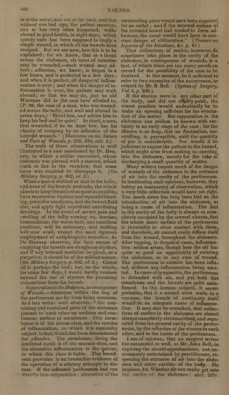 without one bad sign, the patient recovers, and as has very often happened, walks abroad in good health, in eight days; which speedy cure has been supposed to imply a ' simple wound, in which all the bowels have escaped. But we see now, how this is to be explained ; for we know, that in a thrust across the abdomen, six turns of intestine may be wounded,—each wound may ad- here; adhesion, we know, is begun in a few hours, and is perfected in a few days ; and when it is perfect, all danger of inflam- mation is over; and when the danger of in- flammation is over, the patient may walk abroad; so that we may do, just us old Wiseman did in the case here alluded to, (P. !>8, the case of a man, who was wound- ed across the belly, and well and abroad in seven days,) ' Biped him, and advise him to keep his bed and be quiet.' In short, a man, thus wounded, if he be kept low, has his chance of escaping by an adhesion of the internal wounds. (Discourses on the Nature and Cure of Wounds, p. 329, 330, edit. 3.) The truth of these observations is well illustrated in a case mentioned by Dr. Hen- nen, in which a soldier recovered, whose abdomen wa3 pierced with a ramrod, which stuck so fast in the vertebrae, that some force was required to disengage it. (On Military Surgery, p. 402, ed. 2.) When a man is stabbed or shot in the belly, and none of the bowels protrude, the wisest plan is to keep the patient as quiet as possible, have recourse to copious and repeated bleed- ing, prescribe anodynes, and the lowest fluid diet, and apply light superficial unirritating dressings. In the event of severe pain and swelling of the belly coming on, leeches, fomentations, the warm bath, and emollient poultices, will be necessary, and nothing will now avail, except the most rigorous employment of antiphlogistic remedies. As Dr. flennen observes, the best means of emptying the bowels are oleaginous clysters, and if any internal medicine be given, as a purgative, it should be of the mildest nature. (On Military Surgery, p. 402, ed. 2.) Castor oil is perhaps the best; but, on the whole, for some few days, I would hardly venture beyond the use of clysters for procuring evacuations from the bowels. Suppvrationin the Abdomen, in consequence of Wounds.—Abscesses within the bag of the peritoneum are far from being common. As a late writer well observes,  the con- taining and contained parts of the abdomen present to each other an uniform and con- tinuous surface of membrane. This mem- brane is of the serous class, and the species of inflammation, to which it is especially subject, is that, which has been denominated the adhesive. The membrane, lining the intestinal canal, is of the mucous class, and the ulcerative inflammation is the species, to which this class is liable. This benefi- cent provision is an irresistible evidence of the operation of a salutary principle in dis- ease. If the inflamed peritoneum had run directly into suppuration : ulceration for an outlet ; and if the internal surface of the irritated bowel had tended to form ad- hesions, the canal would have Ijeen in con- stant danger of obliteration. (Trovers on Injuries of the Intestines, i,-c. p. 10.) That collections of matter, however, do sometimes take place in the cavity of the abdomen, in consequence of wounds, is n fact, of which there are too many proofs on record for the possibility of the case to be doubted. At this moment, be it sufficient to refer to two examples of the occurrence, as related by Mr. B. Bell. (System of Surgery, Vol. 5, p. 266.) If the abscess were in any other part of the body, and did not rAdily point, the wisest practice would undoubtedly be to make an opening sufficient for the evacua- tion of the matter. But suppuration in the abdomen can seldom be known with cer- tainty in an early stage of the case : for the abscess is so deep, that no fluctuation, nor swelling, is perceptible, until the quantity of pus is considerable. Nor would it bo judicious to expose the patient to the hazard, which might arise from making an opening into the abdomen, merely for the sake of discharging a small quantity of matter. Many writers impute much of the danger of wounds of the abdomen to the entrance of air into the cavity of the peritoneum. In inculcating such opinions, however, they betray an inaccuracy of observation, which a very little reflection would have set right. Too much stress has long been laid on the introduction of air into the abdomen, as being a cause of inflammation. The fact is, the cavity of the belly is always so com- pletely occupied by the several viscera, that the whole inner surface of the peritoneum is invariably in close contact with them, and therefore, air cannot easily diffuse itself from the wound, throughout the abdomen. After tapping, in dropsical cases, inflamma- tion seldom arises, though here the air has quite as good an opportunity of entering the abdomen, as in any case of wound. The peritoneum in animals has been infla- ted, without any inflammation being exci- ted. In cases of tympanitis, the peritoneum is distended with air, and yet both this membrane and the bowels are quite unin- flamed. In the human subject, it seems probable, that if a wound were made in a vacuum, the breach of continuity itself would be an adequate cause of inflamma- tion. It may also be remarked, that collec- tions of matter in the abdomen are almost always completely circumscribed, and sepa- rated from the general cavity of the perito- neum, by the adhesion of the viscera to each other, and to the inside of the peritoneum. 1 am of opinion, that no surgical writer has succeeded so well, as Mr. John Bell, in exposing the absurd apprehensions, not un- commonly entertained by practitioners, re- specting the entrance of air into the abdo- men and other cavities of the body. He inquires, 1st. Whether air can really get into the abdomen ? and, 2dlr