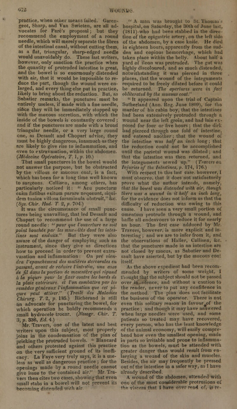 . practice, when other means tailed. Garen- geot, Sharp, and Van Swieten, are all ad- vocates for Pare's proposal; but they recommend the employment of a round needle, which will merely separate the fibres of the intestinal canal, without cutting them, as a flat, triangular, sharp-edged needle would unavoidably do. These last writers, however, only sanction the practice when the quantity of protruded intestine is great, and the bowel is so enormously distended with air, that it would be impossible to re- duce the part, though the wound were en- larged, and every thing else put in practice, likely to bring about the reduction. But, as Sabatier remarks, the punctures must be entirely useless, if made with a fine needle, since they will be immediately stopped up with the mucous secretion, with which the inside of the bowels is constantly covered ; and if the punctures are made with a broad triangular needle, or a very large round one, as Desault and Chopart advise, they must be highly dangerous, inasmuch as they are likely to give rise to inflammation, and even to extravasation, within the abdomen. (Midecine Opiratoire, T.\,p. 10.) That small punctures in the bowel would not answer the purpose, but be obstructed by the villous or mucous coat, is a fact, which has been for a long time well known to surgeons. Callisf u, among others, has particularly noticed it:  Acu puncturae enim flatibus exitum parare nequeunt, siqui- dem tunica viUoaa foraminula obstruit, he. (Sy*. Chir. Hod. T 2, p. 704.) It was the circumstance of small punc- tures being unavailing, that led Desault and Chopart to recommend the use of a large round needle :  pour que iouverture ne soit point bouchtt par les mw»-U6s dont les intes- tines sonl enduils. But they were also aware of the danger of employing such an instrument, since they give us directions how to proceed in order to prevent extra- vasation and inflammation : On pri rien- dra I'epanchement des mati&res stercorales en passant, avant de reduire I'intisHn, une anse de Jil dans la portion de mesentire qui repond a, la piquri- pour la fixer contre les bords de la plaie exterieure et Von combatlra par les rem&des gi.ni.raux iinflammaiion que cet pi- qure peut ailirer. (Traile des Maladies Chirurg. T. 2, p. 135.) Richerand is still an advocate for puncturing the bowel, for which operation he boldly recommends a small hydrocele trocar. (Msogr. Chir. T. 3, p. 336, Ed. 4.) Mr. Travers, one of the latest and best writers upon this subject, most properly joins in the condemnation of the plan of pricking the protruded bowels. u Blancard and others protested against this practice on the very sufficient ground of its ineffi- cacy. La Faye very truly says, it is a use- less as well as dangerous practice ; for the openings made by a round needle cannot give issue to the contained air. Mr. Tra- vers then cites two cases, showing that even small stabs in a bowel will not prevent its beonivng distendfefl With air  A man was brought to hospital, on Saturday, the 80th of June la^t, (ISll)-who had been stabbed in the direc tion of the epigastric artery, on the left sidt of the abdomen, by a case knife. He died in eighteen hours, apparently from the Mid- den and copious hemorrhage, which had taken place within the belly. About half a yard of ileon was protruded. The got was highly discoloured, and so much distended, notwithstanding it was pierced in threi places, that the wound of the integnment! required to be freely dilated before it could be returned. The apertures were in fact obliterated by the mucous coal.  It appeared upon the trial of Captain Sutherland (Ann. Reg. June 1809), for tho murder of his cabin boy, that the intestines had been extensively protruded thron wound near the left groin, and had lain ex- posed for four or five hours; that the dirk had pierced through one fold of intestine, and entered another; that the wound ol the intestine was half an inch long ; thul the reduction could not be accomplished until the parietal wound was dilated ; and that the intestine was then returned, and the integuments sewed up. (Tracers on injuries of the Intestines, p. 17A, 176.) With respect to this last case, however, I must observe, that it does not satisfactorily prove what the author intends, namely, that the bowel was distended with air, though there was a wound in it hnlf an inch long, for the evidence does not inform us that the difficulty of reduction was owing to tlii< cause. I have seen a very small portion of omentum protrude through a wound, and baffle all endeavours to reduce it for nearly an hour. The first case adduced by Mr. Travers, however, is more explicit and in- teresting ; and we are to infer from it, and the observations of Haller, Callisen, he. that the punctures made in an intestine are not closed by mucus, as Sabatier and De- sault have asserted, but by the mucous coat itself. As the above expedient had been recom- mended by writers of some weight, I tiought that the subject should not be passed over in.-silence, and without a caution to the reader, never to put any confidence in the method. The plan does not facilitate the business of the operator. There is not even this solitary reason in favour#of the practice ; and though it may have answered when large needles were used, and some patients so treated may have recovered, every person, who has the least knowledge of the animal economy, will easily compre- hend how even the smallest opening, made in parts so irritable and prone to inflamma- tion as the bowels, must be attended with greater danger than would result from en- larging a wound of the skin and muscles. Besides, the air may frequently be pressed out of the intestine in a safer way, as I have already described. A wound of the abdomen, attended with one of the most considerable protrusions of *h° Ti«rera that I have ever read of. is re