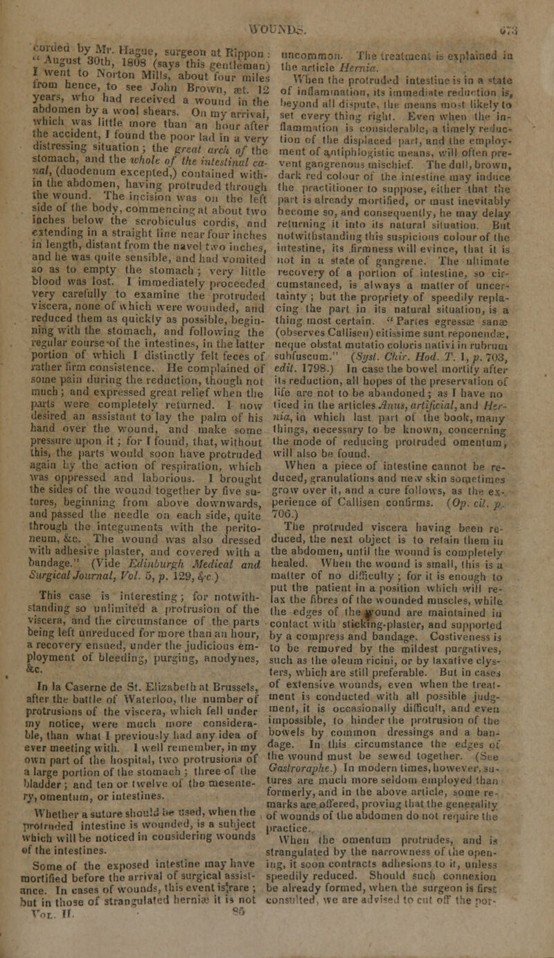 \D£. Corded by Mr. Hague, surgeon at Rippon . '• August 30th, 1808 (says this gentleman) I went to Norton Mills, about four miles irom hence, to see John Brown «xl 12 years, who had received a wound in the abdomen by a wool shears. On my arrival which was little more than an hour after uncommon. The IrealiaeiU is explained in the article Hemic. When the protruded intestiue is in a <=tate of inflammation, its immediate reduction is, beyond all dispute, tlie means moM likely to set every thin;; right. Even when thc'in- flatomntion is considerable, a timely reduc- ^S^V f?Und uC P°01' la<1 in a very ,i0» of «'» displaced part, and the employ J«™. h I .»'0n/ le Ft'- arek. °f thc ,nent of Vtiphlogistic means, will often pre stomach, and the whole of the intestinal „„ nal, (duodenum excepted,) contained with- in the abdomen, having protruded through the wound. The incision was on the left side of the body, commencing at about two inches below the scrobiculus cordis, and extending in a straight line near four inches in length, distant from the navel two inches, and he was quite sensible, and had vomited so as to empty the stomach ; very little blood was lost. I immediately proceeded very carefully to examine the protruded viscera, none of which were wounded, and reduced them as quickly as possible, begin- ning with the stomach, and following the regular course-of the intestines, in the latter vent gangrenous mischief. The dull, brown, dark red colour of the intestine may induce the practitioner to suppose, either that the part is already mortified, or must inevitably become so, and consequently, he may delay returning it into its natural situation. But notwithstanding this suspicious colour of tiic intestine, its firmness will evince, that it is not in a state of gangrene. The ultimate recovery of a portion of intestine, so cir- cumstanced, is always a matter of uncer- tainty ; but the propriety of speedily repla- cing the part in its natural situation, is a thing most certain. '.' Panes egressae sana> (observes Callisen) c-ilissime sunt reporiem'a.', neque obstat mutalio coloris nativi in rubrurn portion of which I distinctly felt feces of subfuscum. (Sysl. Chit: Hod. T. \,p. 703, rather firm consistence. He complained of edit. 1798.) In case the bowel mortify after some pain during the reduction, though not much ; and expressed great relief when the parts were completely returned. I now desired an assistant to lay the palm of his hand over the wound, and make some pressure upon it; for I found, that, without this, the parts would soon have protruded again by the action of respiration, which was oppressed and laborious. I brought the sides of the wound together by five su- tures, beginning from above downwards, and passed the needle on each side, quite through the integuments with the perito- neum, &c. The wound was also dressed with adhesive plaster, and covered with a blindage. (Vide Edinburgh Medical and SurgicalJournal, Vol. 5, p. 129, ^c.) This case is interesting; for notwith- standing so unlimited a protrusion of the viscera, and the circumstance of the parts being left unreduced for more than an hour, a recovery ensued, under the judicious em- ployment of bleeding, purging, anodynes, &c. In la Caserne de St. Elizabeth at Brussels, after the battle of Waterloo, the number of protrusions of the viscera, which fell under my notice, were much more considera- ble, than what I previou.dy had any idea of ever meeting with. 1 well remember, in my own part of the hospital, two protrusions of a large portion of the stomach ; three of the bladder; and ten or twelve of the mesente- ry, omentum, or intestines. Whether a suture should hr used, when the protruded intestine is wounded, is a subject which will be noticed in considering wounds of the intestines. Some of the exposed intestine may have mortified before the arrival of surgical assist- ance. In cases of wounds, this event is'rare ; but in those of strangulated hernia; it is not rot. if pr> its reduction, all hopes of the preservation of life are not to be abandoned ; as I have no ticed in the articles Anut, artificial, and Her- nia, in which last part of the book, many things, necessary to be known, concerning the mode of reducing protruded omentum, will also be found. When a piece of intestine cannot be re- duced, granulations and ne.v skin sometimes grow over it, and a cure follows, as the ex- perience of Callisen confirms. (Op. cil. n 706.) The protruded viscera having been re- duced, the next object is to retain them in the abdomen, until the wound is completely healed. When the wound is small, this is a matter of no difficulty ; for it is enough to put the patient in a position which will re- lax the fibres of the wounded muscles, while the edges of the^ound are maintained in contact with sticking-plaster, and supported by a cotnpre.33 and bandage. Costiveness is to be remored by the mildest purgatives, such as the oleum ricini, or by laxative clys- ters, which are still preferable. But in cases of extensive wounds, even when the treat- ment is conducted with all possible judg- ment, it is occasionally difficult, and even impossible, to hinder the protrusion of the bowels by common dressings and a ban- dage. In this circumstance the edges of the wound must be sewed together. (See Gastroraphe.) In modern times, however, su- tures are much more seldom employed than formerly, and in the above article, some re- marks are offered, proving that the generality of wounds of the abdomen do not require the practice. When (he omentum protrudes, and is strangulated by the narrowness of the open- ing, it soon contracts adhesions to it, unless speedily reduced. Should such connexion be already formed, when the surgeon is first consulted, we are advised to cut off the nor-