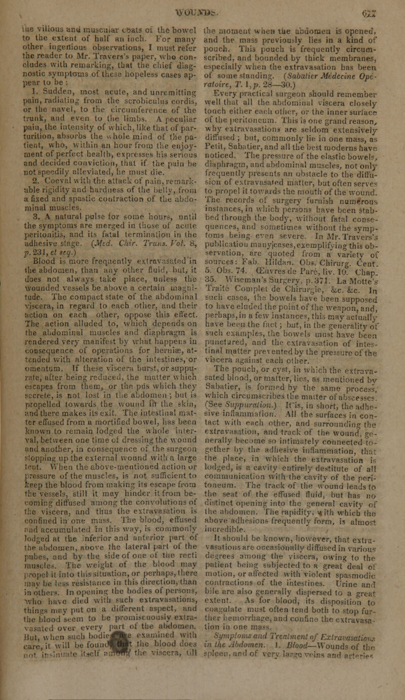 \y OUJSlfc <>U xae villous anti inusc;uar coats oi the bowel to the extent of half an inch. For many other ingenious observations, I must refer the reader to Mr. Travers's paper, who con- cludes with remarking, that the chief diag- nostic symptoms of these hopeless cases ap- pear to be : 1. Sudden, most acute, and unremitting pain, radiating from the scrobiculus cordis, or the navel, to the circumference of the trunk, and even to the limbs. A peculiar pain, the intensity of which, like that of par- turition, absorbs the u hole mind of the pa- tient, who, within an hour from the enjoy- ment of perfect health, expresses his serious and decided conviction, that if the pain be not speedily alleviated, he must die. 2. Coeval w ith the attack of pain, remark- able rigidity and hardness of the belly, from a fixed and spastic contraction of the abdo- minal muscles. 3. A natural pulse for some hours, until the symptoms are merged in those of acute peritonitis, and its fatal termination in the adhesive singe. {Mid. Chir. Trans. Vol. 8, p. 231, et teg.) Blood is more frequently extravasatod in the abdomen, than any other fluid, but, it does not always take place, unless the wounded vessels be above a certain magni- tude. The compact state of the abdominal viscera, in regard to each other, and their action on each other, oppose this effect. The action alluded to, which depends on the abdominal muscles and diaphragm is rendered very manifest by what happens in consequence of operations for hernia;, at- tended with alteration of tho intestines, or omentum. If these viscera burst, or suppu- rate, after being reduced, the matter which escapes from them, or tiio piis which they secrete, is not lost in the abdomen ; but is propelled towards the wound in the skin, imd there makes its exit. The intestinal mat- ter effused from a mortified bowel, has been known to remain lodged the whole inter- val, between one time of dressing the wound and another, in consequence of the surgeon stopping up the externa! wound witli a large When the above-mentioned action or pressure of the muscles, is not sufficient to keep the blood from making its escape from the vessels, still it may hinder it from be- coming diffused among the convolutions of the viscera, and thus the extravasation is confined in one mass. The blood, effused find accumulated in this way, is commonly id at the inferior and anterior part of the abdomen, aoove the lateral part of the pubes, and by the side of one of the recti muscles. The weight of the blood may i I it into this situation, or perhaps, there be loss resistance in this direction, than in others. In opening the bodies of persons, who have died with such extravasations, tilings may put on a different aspect, and the blood seem to be promiscuously extra- vasatcd over every part of the abdomen. Jiut, when such bodieJJfce examined with care, it will be fouiul|^Bt the blood does -elf auWTrV flic viscera, till the moment wnen the abuomeu is opened, and the mass previously lies in a kind of pouch. This pouch is frequently circum- scribed, and bounded by thick membranes, especially when the extravasation has been of some standing. (Sabaticr Medecine Ope- ratoire, T. I,p. 28—30.) F.very practical surgeon should remember well that all the abdominal viscera closely touch either each other, or the inner surface of the peritoneum. This is one grand reason, why extravasations are seldom extensively diffused ; but, commonly lie in one mass, as Petit, Saba tier, and all the best moderns have noticed. The pressure of the elastic bowels, diaphragm, and abdominal muscles, not only frequently presents an obstacle to the diffu- sion of extravusated matter, but often serves to propel it towards the mouth of the wound. The records of surgery furnish numerous instances, in which persons have been stab- bed through the body, without fatal conse- quences, and sometimes without the symp- toms being even severe. In Mr. Traverse publication manyjeases,exemplifying this ob- servation, are quoted from a varietv of sources: Fab. Hildan. Obs. Chirurg. Cent. 5. Obs. 74. (Euvres de Tare, liv. 10. Chap. 35. Wiseman's Surgery, p. 371. La Motte's Traite Complet de Chirurgie, kc. Lc. In such cases, the bowels have been supposed to have eluded the point of the weapon, and, perhaps, in a few instances, this may actually have been the fact; but, in the generality of such examples, the bowels must have been punctured, and the extravasation of intes- tinal matter prevented by the pressure of the viscera against each other. The pouch, or cyst, in which the extrava- sated blood, or matter, lies, as mentioned bv Sabatier, is formed by the same process; which circumscribes the matter of abscesses. (See Suppuration.) Iris, in short, the adhe- sive inflammation. AH the surfaces in con- tact with each other, and surrounding the extravasation, and track of the wound, Ge- nerally become so intimately connected to- gether by the adhesive iiiliammation, the place, in which the extravasation is lodged, is a cavity entirely destitute of all communication with the cavity of the peri- toneum. The track of the wound leads to the seat of the effused fluid, but has no distinct opening into the general cavity of the abdomen. The rapidity, with which the above adhesions frequently form, is almost incredible. It should be known, however, that extra- vasations are occasionally diffused in various degrees among the viscera, owing to the patient being subjected to a great deal of motion, or affected with violent spasmodic contractions of the intestines. Urine and bile are also generally dispersed to a great extent. As for blood, its disposition to coagulate must often tend both to stop fur- ther hemorrhage, and confino the extravasa- tion in one mi Symplonis and Trcaimcnl of Exlravasah in the Abdomen. J. Blood—Wounds of tin-: ins and art«rie<