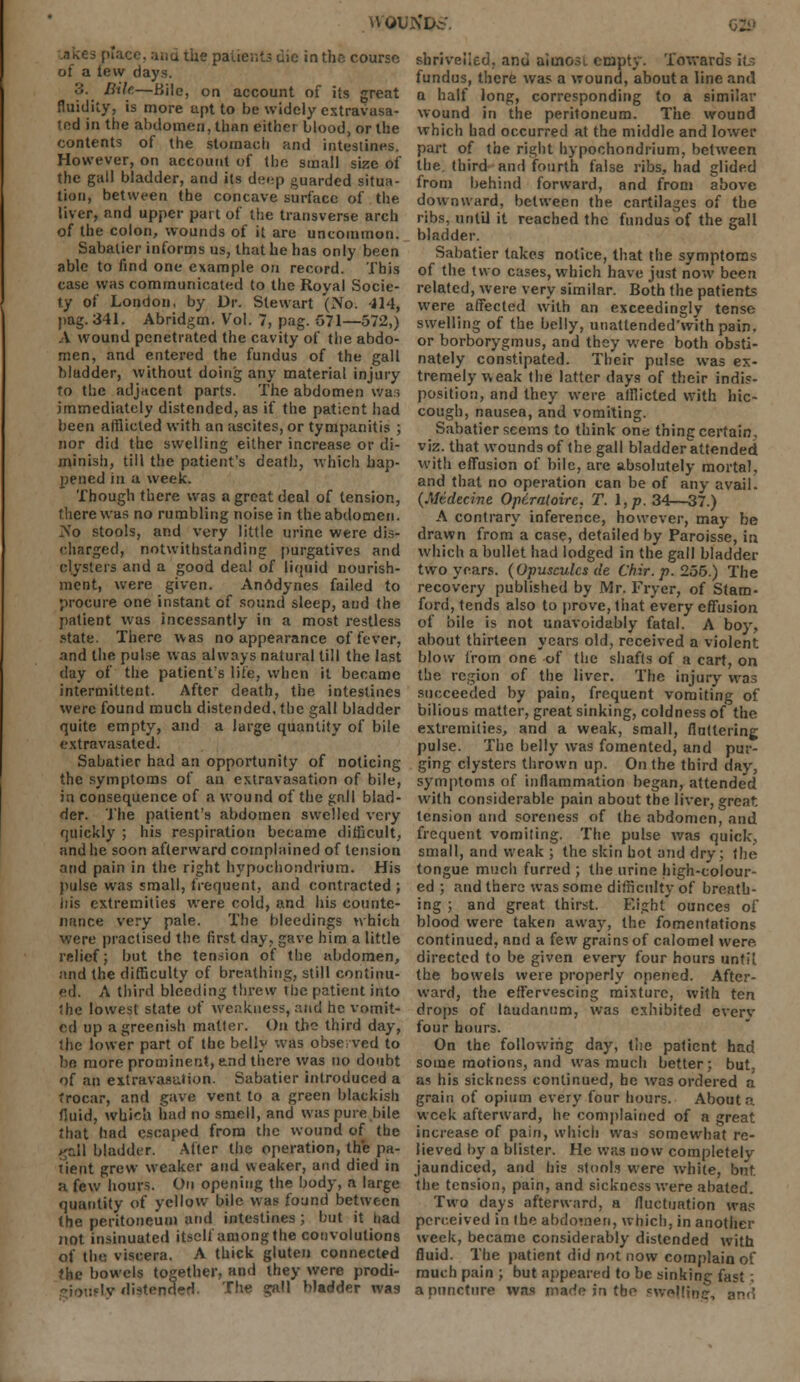 H OUXDc'. place, and the pai.icr.t3 die in the course of a lew days. .':. Bile—Bile, on account of its great fluidity, is more apt to be widely extravasa- tcd in the abdomen, than either blood, or the contents of the stomach and intestines. However, on account of the small size of the gall bladder, and its d;;«-p guarded situa- tion, between the concave surface of the liver, nnd upper pai I of the transverse arch of the colon, wounds of it are uncommon. Sabalier informs us, that he has only been able to find one example on record. This case was communicated to the Royal Socie- ty of London, by Dr. Stewart '(No. 114, pag. 341. Abridgm. Vol. 7, pag. 571—572,) A wound penetrated the cavity of the abdo- men, and entered the fundus of the gall bladder, without doing any material injury to the adjacent parts. The abdomen was immediately distended, as if the patient had been afflicted with an ascites, or tympanitis ; nor did the swelling either increase or di- minish, till the patient's death, which hap- pened in a week. Though there was a great deal of tension, there was no rumbling noise in the abdomen. ZS'o stools, and very little urine were dis- charged, notwithstanding purgatives and clysters and a good deal of liquid nourish- ment, were given. Anodynes failed to procure one instant of sound sleep, and the. patient was incessantly in a most restless state. There was no appearance of fever, and the pulse was always natural till the last day of the patient's life, when it became intermittent. After death, the intestines were found much distended, the gall bladder quite empty, and a large quantity of bile extravasated. Sabatier had an opportunity of noticing the symptoms of an extravasation of bile, in consequence of a wound of the gnll blad- der. The patient's abdomen swelled very quickly ; his respiration became difficult, and he soon afterward complained of tension and pain in the right hypochondriura. His pulse was small, frequent, and contracted ; iiis extremities were cold, and his counte- nance very pale. The bleedings which were practised the first day, gave him a little relief; but the tension of the abdomen, and the difficulty of breathing, still continu- ed. A third bleeding threw the patient into 'he lowest state of weakness, and he vomit- ed up a greenish matter. On tho third day, the lower part of the belly was observed to be more prominent, and there was no doubt of an extravasation. Sabatier introduced a trocar, and pave vent to a green blackish fluid, which had no smell, and was pure bile that had escaped from the wound of the gall bladder. After the operation, the pa- tient grew weaker and weaker, and died in a few hours. On opening the body, a large quantity of yellow bile was found between the peritoneum and intestines ; but it had not insinuated itself amongthe convolutions of the viscera. A thick gluten connected the bowels together, and they were prodi- Ly distended. The gall bladder was shri%'eiied, and aiuiosi empty. Towards it; fundus, there was a wound, about a line and a half long, corresponding to a similar wound in the peritoneum. The wound which had occurred at the middle and lower part of the right hypochondrium, between the. third and fourth false ribs, had glided from behind forward, and from above downward, between the cartilages of the ribs, until it reached the fundus of the gall bladder. Sabatier takes notice, that the symptoms of the two cases, which have just now been related, were very similar. Both the patients were affected with an exceedingly tense swelling of the belly, unatlended'with pain, or borborygmus, and they were both obsti- nately constipated. Their pulse was ex- tremely weak the latter days of their indis- position, and they were afflicted with hic- cough, nausea, and vomiting. Sabatier seems to think one thing certain, viz. that wounds of the gall bladder attended with effusion of bile, are absolutely mortal, and that no operation can be of any avail. (Mtdecine Opiratoirc. T. \,p. 34—37.) A contrary inference, however, may be drawn from a case, detailed by Paroisse, in which a bullet had lodged in the gall bladder two years. (Opuscules de Chir. p. 255.) The recovery published by Mr. Fryer, of Stam- ford, tends also to prove, that every effusion of bile is not unavoidably fatal. A boy, about thirteen years old, received a violent blow from one of the shafts of a cart, on the region of the liver. The injury was succeeded by pain, frequent vomiting of bilious matter, great sinking, coldness of the extremities, and a weak, small, fluttering pulse. The belly was fomented, and pur- ging clysters thrown up. On the third day, symptoms of inflammation began, attended with considerable pain about the liver, great, tension and soreness of the abdomen, and frequent vomiting. The pulse was quick, small, and weak ; the skin hot and dry; the tongue much furred ; the urine high-colour- ed ; and there was some difficulty of breath- ing ; and great thirst. Eight ounces of blood were taken away, the fomentations continued, and a few grains of calomel were directed to be given every four hours until the bowels were properly opened. After- ward, the effervescing mixture, with ten drops of laudanum, was exhibited everv four hours. On the following day, the patient had some motions, and was much better; but. aa his sickness continued, he was ordered a grain of opium every four hours. About a week afterward, he complained of a great increase of pain, which was somewhat re- lieved by a blister. He was now completely jaundiced, and his stools were white, but. the tension, pain, and sickness were abated. Two days afterward, a fluctuation was perceived in the abdomen, which, in another week, became considerably distended with fluid. The patient did not now complain of much pain ; but appeared to be sinking fast , a puncture was made in the cwcllinc,