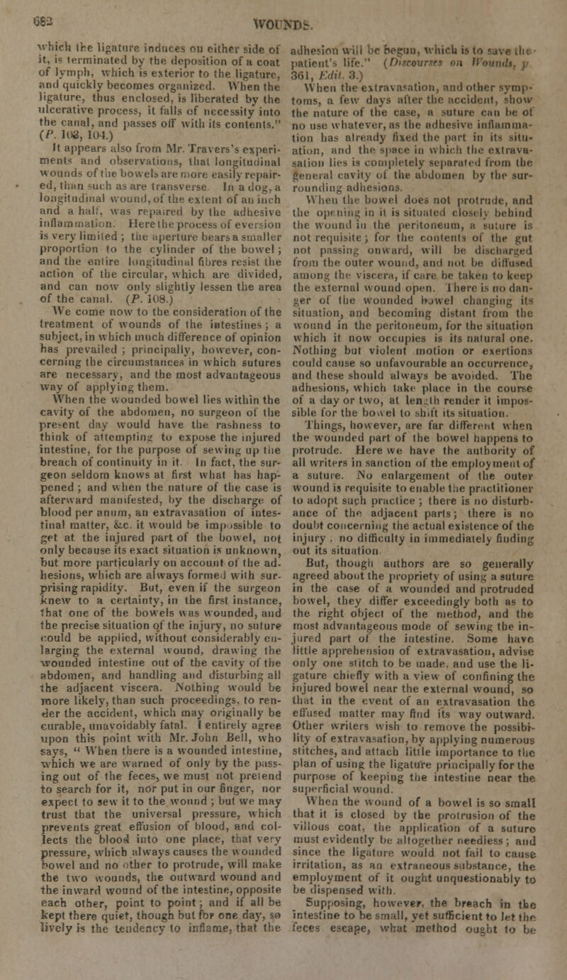 682 WOl'NDb. which the ligature induces ou either side of it, is terminated by the deposition of a coat of lymph, which is exterior to [he ligature, and quickly becomes organized. When the ligature, thus enclosed, is liberated by the ulcerative process, it falls of necessity into the canal, and passes olf with its contents. (/'. 108, 104.) It appears also from Mr. Travers's experi- ments and observations, that longitudinal wounds of tiie bowels are more easily repair- ed, than such as are transverse In a dog, a longitudinal wound, of the extent of an inch and a hall, was repaired by the adhesive inflammation. Here the process of eversion is very limited ; tue aperture bears a smaller proportion to the cylinder of the bowel ; and the entire longitudinal fibres resist the action of the circular, which are divided, and can now only slightly lessen the area of the canal. (P. 108.) We come now to the consideration of the treatment of wounds of the intestines ; a subject, in which much difference of opinion has prevailed ; principally, however, con- cerning the circumstances in which sutures are necessary, and the most advantageous way of applying them. When the wounded bowel lies within the cavity of the abdomen, no surgeon of the present day would have the rashness to think of attempting to expose the injured intestine, for the purpose of sewing up the breach of continuity in it. In fact, the sur- geon seldom knows at first what has hap- pened ; and when the nature of the case is afterward manifested, by the discharge of blood per anum, an extravasation of intes- tinal matter, &.c. it would be impossible to get at. the injured part of the bowel, not only because its exact situation is unknown, but more particularly on account of the ad- hesions, which are always formed with sur- prising rapidity. But, even if the surgeon knew to a certainty, in the first instance, that one of the bowels was wounded, and the precise situation of the injury, no suture could be applied, without considerably en- larging the external wound, drawing the wounded intestine out of the cavity of the abdomen, and handling and disturbing all the adjacent viscera. Nothing would be more likely, than such proceedings, to ren- der the accident, which may originally be curable, unavoidably fatal. I entirely agree upon this point with Mr. John Bell, who says,  When there is a wounded intestine, which we are warned of only by the pass- ing out of the feces, we must not preiend to search for it, nor put in our finger, nor expect to sew it to the wound ; but we may trust that the universal pressure, which prevents great effusion of blood, and col- lects the bloor4 into one place, that very pressure, which always causes the wounded bowel and no other to protrude, will make the two wounds, the outward wound and the inward wound of the intestine, opposite each other, point to point; and if all be kept there quiet, though but for one day, so lively is the tendency to inflame, that the adhesion will be heguu, which is to su\ i patient's life. (Discourses on WnuntU 361, Edit. 3.) When the extravasation, and other symp- toms, a few days alter the accident, show the nature of the case, a ratlin can be ot no use whatever, as the adhesive inflamma- tion has already fixed the part in its situ- ation, and the space in which the extrava- sation lies is completely separated from the general cavity of the abdomen by the sur- rounding adhesions. When the bowel does not protrude, and the opening in it is situated closely behind the wound in the peritoneum, a suture is not requisite ; for the contents of the gut not passing onward, will be discharged from the outer wound, and not be diffused among the viscera, if care be taken to keep the external wound open. Ihere is no dan- ger of the wounded bjwel changing its situation, and becoming distant from the wound in the peritoneum, for the situation which it now occupies is its natural one. Nothing but violent motion or exertions could cause so unfavourable an occurrence, and these should always be avoided. The adhesions, which take place in the course of a day or two, at length render it impos- sible for the bowel to shift its situation. Things, however, are far different when the wounded part of the bowel happens to protrude. Here we have the authority of all writers in sanction of the employment of a suture. No enlargement of the outer wound is requisite to enable tiie practitioner to adopt such practice ; there is no disturb- ance of the adjacent parts; there is no doubt concerning the actual existence of the injury . no difficulty in immediately finding out its situation But, though authors are so generally agreed about the propriety of using a suture in the case of a wounded and protruded bowel, they differ exceedingly both as to the right object of the method, and the most advantageous mode of sewing the in- jured part of the intestine. Some have little apprehension of extravasation, advise only one si itch to be made, and use the li- gature chiefly w ith a view of confining the injured bowel near the external wound, so that in the event of an extravasation the effused matter may find its way outward. Other writers wish to remove the possibi- lity of extravasation, by applying numerous stitches, and attach little importance to the plan of using the ligature principally for the purpose of keeping the intestine near the superficial wound. When the wound of a bowel is so small that it is closed by the protrusion of the villous coat, the application of a suture must evidently be altogether needless; and since the ligature would not fail to cause irritation, as an extraneous substance, the employment of it ought unquestionably to be dispensed with. Supposing, however, the breach in the intestine to be small, yet sufficient to let the feces escape, what method ought to be