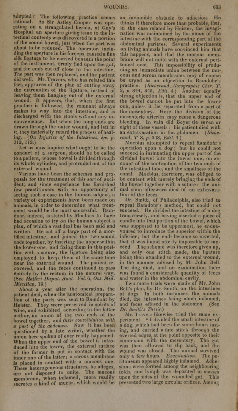 W01AND3. 0S3 eil -: The following practice seems rational. As Sir Astley Cooper was ope- rating on a strangulated hernia, at Guy's Hospital, an aperture giving issue to the in- testinal coutents was discovered in a portion of the sound bowel, just when the part was about to be reduced. The operator, inclu- ding the aperture in his forceps, caused a fine silk ligature to be carried beneath the point of the instrument, firmly tied upon the gut, and the ends cut off close to the intestine. The part was then replaced, and the patient did well. Mr. Travers, who has related this fact, approves of the plan of cutting away the extremities of the ligature, instead of leaving them hanging out of the external wound. It appears, that, when the first practice is followed, the remnant always makes its way into the intestine, and is discharged with the stools without any in- convenience. But when the long ends are drawn through the outer wound, and left in it, they materially retard the process of heal- ing. (On Injuries of the Intestines, <^-c. p. 112, 113.) Let us now inquire what ought to be the conduct of a surgeon, should he be called to a patient, whose bowel is divided through its whole cylinder, and protruded out of the external wound. Various have been the schemes and pro- posals for the treatment of this sort of ucci- dent; and since experience has furnished iew practitioners with an opportunity of seeing such a case in the human subject, a variety of experiments have been made on animals, in order to determine what treat- ment would be the most successful. Ram- dohr, indeed, is stated by Moebius to have bad occasion to try on the human subject a plan, of which a vast deal has been said and written. He cut otf a large part of a mor- tified intestine, and joined the two sound ends together, by inserting the upper within the lower one. and fixing them in this posi- tion with a suture, the ligature being also employed to keep them at the same time near the external wound. The patient re covered, and the feces continued to pass entirely by the rectum in the natural way. (See Hallen Disput. Anal. Vol. 6, Obs. Med. Mi&cellan. 18.) About a year after the operation, the patient died, when the anatomical prepara- tion of the parts was sent to Ramdohr by Heister. They were preserved in spirits of wine, and exhibited, according to the latter author, an union of (i?e two ends of the bowel together, and their consolidation with a part of the abdomen. Now it has been questioned by a late writer, whether the union here spoken of ever really happened. When the upper end of the bowel is intro- duced into the lower, the external surface of the former is put in contact with the inner one of the latter; a serous membrane is placed in contact with a mucous one. These heterogeneous structures, he alleges, are not disposed to unite The mucous membrane, when inflamed, more readily secretes a kind of inucus, which would be an invincible obstacle to adhesion. He thinks it therefore more than probable, that, in the case related by Heister, the invagi- nation was maintained by the union of the intestine with the corresponding part of the abdominal parietes. Several experiments on living animals have convinced him that this happens, and that the mucous mem- brane will not unite with the external peri- toneal coat. This impossibility of produ- cing an immediate union between the mu- cous and serous membranes may of course. be urged as an objection to Ramdohr's practice. (Richerand, Kosographie Chir. T. 3, p. 344, 345, Edit. 4.) Another equally strong objection is, that the upper end of the bowel cannot be put into the lower one, unless it be separated from a part of the mesentery. Here the division of the mesenteric arteries may cause a dangerous bleeding. In vain did Boyer tie seven or eight of these vessels : his patient died with an extravasation in the abdomen. (Riche- rand, T 3, p. 343, Edit. 4.) Moebius attempted to repeat Ramdohr's operation upon a dog ; but he could not succeed in insinuating the upper part of the divided bowel into the lower one, on ac- count of the contraction of the two ends of the intestinal tube, and the smallness of the canal. Moebius, therefore, was obliged to be content with merely bringing the ends of the bowel together with a suture : the ani- mal soon afterward died of an extravasa- tion of the feces. Dr. Smith, of Philadelphia, also tried to repeat Ramdohr's method, but could not succeed. He divided the intestine of a dog transversely, and having inserted a piece of candle into that portion of the bowel, which was supposed to be uppermost, he endea- voured to introduce the superior within the inferior; but the end* became so inverted, that it was found utterly impossible to suc- ceed. The scheme was therefore given up, and only one stitch made, the ligature being then attached to the external wound, in the manner advised by Mr. John Bell. The dog died, and on examination there was found a considerable quantity of feces and water in the abdominal cavity. Two more trials were made of Mr. John Bell's plan, by Dr. Smith, on the intestines of dogs. In both instances the animals died, the intestines being much inflamed, and feces effused in the abdomen. (See Dr. Smith's Thesis.) Mr. Travers likewise tried the same ex- periment.  I divided the smull intestine of a dog, .which had been for some hours fast- ing, and carried a fine stitch through the everted edges, at the point opposite to their connexion with the mesentery. The gut was then allowed to slip back, and the wound was closed. The animal survived only a few hours. Examination. The pe- ritoneum appeared highly inflamed. Adhe- sions were formed among the neighbouring folds, and lymph was deposited in masses upon the sides of the wounded gut. This presented two large circular orifices. Among