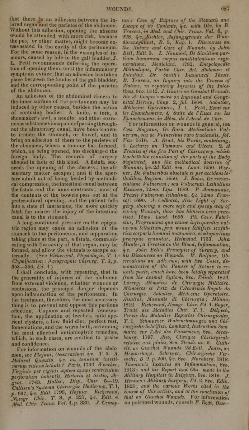 ib&t there js an adhesion between the ir^- jured organ and tlie parietes of the abdomen. Without this adhesion, opening llie abscess would be attended with more risk, because the pus, or other matter, might become ex- tjfcvnsated in the cavity of the peritoneum. For the same reason, in the examples of tu- mours, caused by bile in the gall bladder, J. L. Petit recommends deferring the opera- tion of opening them, until the inflammatory symptoms evince, that an adhesion has taken place between the fundus of the gall bladder, and the corresponding point of the parietes of the abdomen. An adhesion of the abdominal viscera to the inner surface of the peritoneum may be induced by other causes, besides the action of contusing bodies. A knife, a tork, a shoemaker's awl, a needle, and other extra- neous substances incapableof passing through- out the alimentary canal, have been known to irritate the stomach, or bowel, and to bring on adhesion of them to the parietes of the abdomen, where a tumour has formed, which, on being opened, has discharged the foreign body. The records of surgery abound in facts of this kind. A fistula suc- ceeds the opening of the abscess; the ali- mentary matter escapes; and if the aper- ture admit not of being healed by methodi- cal compression,Iheintestinal canal between the fistula and the anus contracts ; most of the contents of the bowels pass out at the preternatural opening, and the patient falls into a state of marasmus, the more quickly fatal, the nearer the injury of the intestinal canal is to the stomach. A long-continued pressure on the epigas- tric region may cause an adhesion of the stomach to the peritoneum, and suppuration taking place at the part, a fistula, communi- cating with the cavity of that organ, may be formed, and allow the victuals to escape ex ternally. (See Richerand, Physiologie, T. 1. Chymijication : Aosographie Chirurg. T. 3, p. 353_35t>, Ed. 4.) I shall conclude, with repeating, that in the generality of injuries of the abdomen from external violence, whether wounds or contusions, the principal danger depends upon inflammation of the peritoneum. In the treatment, therefore, the most necessary thing is to prevent and oppose this perilous affection. Copious and repeated venesec- tion, the application of leeches, mild ape- rient clysters, a low fluid diet, perfect rest, fomentations, and the warm bath, are among the most effectual antiphlogistic remedies, which, in such cases, are entitled to praise and confidence. For information on wounds of the abdo men, see Flajani, Osservazioni, 8,-c. T. 3. A. Malaval Quastio, $c. an tenuium intesti- norum vulnus lelhale f Paris, 1734 Wencker, Virginia per riginti septem anno? vetUriculum perforatum habentis, Historia el Sectio, Ar- gent. 1743. /latter, Disp. Chir 5—19. Calliseri's Systcma Chirurgue Hodiernq, T.J, p 697, 4-c. Edit. 1798, Hafnice. Richerand, Nosogr. Chir. T. 3, f. 327, &,c. Edit. 4. Med Chir. Trans-. Vol. 4. p. 330. J. Cramp- ton's Case of Rupture of the Stomach and Escape of its Contents, fyc. with Obs. by B Travers, in Med. and Chir. Trans. Vol. 8, p- 228, fyc. Richter, Anfangsgriinde dec Wun- darzneykunsl, B. 5, Kap. 1. Discourses on the Nature and Cure of Wounds, by John Bell, Edit. 3. L. Nunnoni, De Similium par- tium humanum corpus constilutentium rege- neratione, Mediolani. 1782. Encyclopedic JSttthodtque, Parlie Chir. Art. Abdomen et Inlestins. Dr. Smith's Inaugural Thesis. B. Travers, an Inquiry into the. Process of Nature, in repairing Injuries of the Intes- tines, bvo lb 12. J Huntei on Gunshot h'Sounds. Sir A. Cooper's work on Inguinal and Conge- nital Hernia, Chap. 2, fol. 1804. Sabalier, Miiiccine Operatoire, T. 1. Petit, Essai sur les Epanchemens, $- Suite de I'Essai sur Its Epanchemens. in Mini, de I'Acad, de Chir. For information on wounds in general, see Cocs. Magatus, De Rara Medicatione Vul- nerum, stu de Vuhieribus raro traclandis, fol. Ven. 1016. A. Read, his Works, containing, 1. Lectures on Tumours and Ulcers. 2. A Treatise of the first Part of Chirurgery, which teacheth the reunilion of the parts of the Body disjointed, and the methodical doctrine of Wounds, 4C.2ii Edit. 8vo. Loud. 1650. Wer- ner, De Vulneribus absolute et per accidens lc- thatibus, Regiom. 1660. J. Bohn, De renun- ciaiione Vulnerum ; seu Vulnerum Lethalium Examen, \2mo. Lips. 1689. P. Ammannus, Praxis Vulnerum lethalium, fyc. lilmo Fran- cof. 1690. ./. Lolbatch, New Light of Sur- gery, showing a more saj'e and speedy way of curing Wounds, than has hitherto been prac- tised, 12mo. Lond. 1695. Ph. Conr. Fabri- cius, Progrumma quo causa inj'n quenlice vul- nerum lethalium,pro-, minus lethiferi sexfab- rica corporis humaiti anatamica, et situpartium prtecipue eruuntur, Helmstad. 1753. John Hunter, a Treatise on the Blood, Inflammation, §c. John Belts Principles of Surgery, and his Discourses on Hounds. W. Balfour, Ob- servations on Adh sion, ivith two Cnses, de- monstrative of the Powers of Nature la rt~ unite parts, which have been totally separated from the animal System, 8vo. Edinb. 1814. Larrey, Mdtnoires de Chirurgie Militaire. Mtmoires et Prix de VAcademie Royate de Chirurgie. Sabalier, Medecine Opiratoire. Assalini, Manuale di Chirurgia; Milano, 1812. Richerand, Nosogr. Chir. Ed. 4. Boyer, Tradi des Maladies Chir. T. 1. Delpech, Precis des Maladies Reputies Chirurgicales, T. 1. Sclimuclcer, Wahrnehmungeu uwi Chi- rurgische Schriften. Lombard, Instruction Som mairt sur I'Art des Pansemens, 8vo. Stras- bourg. 1797. Also, Chmque Chirurgicale relative aux plaies, 8vo. Strusb. an. 6. Guth- rie, on Gunshot Hounds. 2d Edit. Jones, on Hemorrhage. Schreger, Chirurgische Vtr- sfiche, U 2. p. 260,fyc. 8ro. Nurnberg. 1818. Thomson's Lectures on Inflammation, 8vo. 1813; and his Report atid Obs. made in the Military Hospitals in Belgium, Sro. 1816. J. Hennen's Military Surgery, Ed. 2, 8vo. Edin. 1820; and the various Works cited in the course of this article, and at the conclusion of' that on Gunshot Wounds. For information on poisoned wounds, consult F Tiedi, Osser*