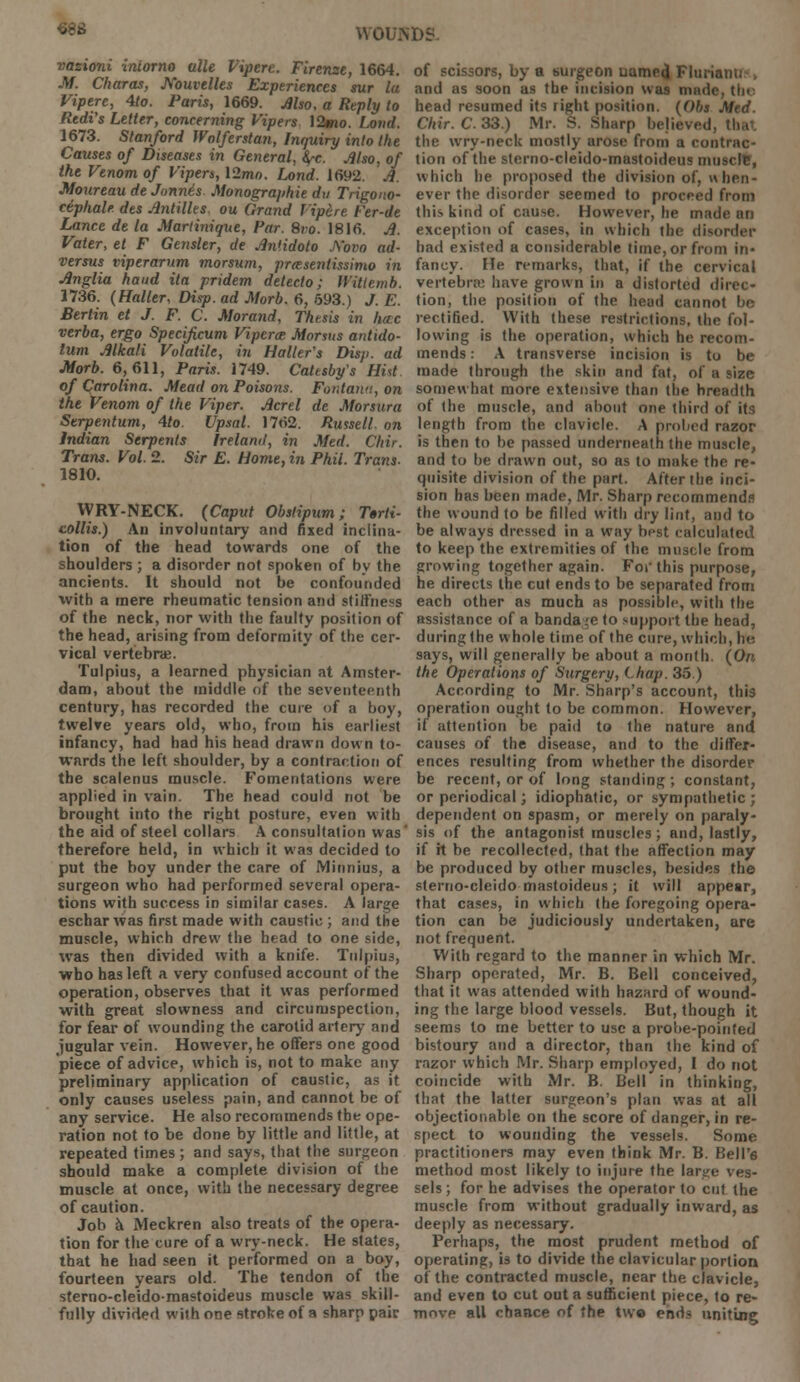 68t$ WOUM)S vasioni intorno alle Viperc. Firenze, 1664. M. Charas, Kouvelks Experiences sur la Viperc, 4to. Paris, 1669. Also, a Reply to Redi's Letter, concerning Vipers \2mo. Loud. 1673. Stanford Wolferstan, Inquiry into the Causes of Diseases in General, fyc. Also, of the Venom of Vipers, \2mn. Lond. 1692. A. Afoureau de Jonnt's Monographic du Trigono- ciphale des Antilles, ou Grand lipere t'er-de Lance de la Martinique, Par. 8vo. 1816. A. Vater, et F Gensler, de An'idoto A'ovo ad- versus viperarum morsum, prasentissimo in Anglia hand ita pridem deteclo; Wittemb. 1736. (Haller, Disp. ad Morb. 6, 593.) J. E. Berlin et J. F. C. Morand, Thesis in hccc verba, ergo Specificum Vipcrm Morsus antido- lum Alkali Volatile, in Holler's Disji. ad JHorb. 6,611, Paris. 1749. Catesby's Hist. of Carolina. Mead on Poisons. Fontana, on the Venom of the Viper. Acrel de Morsura Serpentum, 4to. Upsal. 1762. Russell, on Indian Serpents Ireland, in Med. C/iir. Trans. Vol. 2. Sir E. Home, in Phil. Trans. 1810. WRY-NECK. (Caput Obstipum; Torti- collis.) An involuntary and fixed inclina- tion of the head towards one of the shoulders ; a disorder not spoken of by the ancients. It should not be confounded with a mere rheumatic tension and stiffness of the neck, nor with the faulty position of the head, arising from deformity of the cer- vical vertebrae. Tulpius, a learned physician at Amster- dam, about the middle of the seventeenth century, has recorded the cure of a boy, twelve years old, who, from his earliest infancy, had had his head drawn down to- wards the left shoulder, by a contraction of the scalenus muscle. Fomentations were applied in vain. The head could not be brought into the right posture, even with the aid of steel collars A consultation was' therefore held, in which it was decided to put the boy under the care of Minnius, a surgeon who had performed several opera- tions with success in similar cases. A large eschar was first made with caustic; and the muscle, which drew the head to one side, was then divided with a knife. Tulpius, who has left a very confused account of the operation, observes that it was performed with great slowness and circumspection, for fear of wounding the carotid artery and jugular vein. However, he offers one good piece of advice, which is, not to make any preliminary application of caustic, as it only causes useless pain, and cannot be of any service. He also recommends the ope- ration not to be done by little and little, at repeated times ; and says, that the surgeon should make a complete division of the muscle at once, with the necessary degree of caution. Job a Meckren also treats of the opera- tion for the cure of a wry-neck. He states, that he had seen it performed on a boy, fourteen years old. The tendon of the sterno-cleidomastoideus muscle was skill- fully divided with one stroke of a sharp pair of scissors, by a burgeon uamej Fluriam. and as soon as the incision was made. tin head resumed its right position. (Obs Med. Chir.C. 33.) Mr. S. Sharp believed, the wry-neck mostly arose from a contrac- tion of the sterno-cleido-mastoideus muscle, which he proposed the division of, when- ever the disorder seemed to proceed from this kind of cause. However, he made an exception of cases, in which the disorder had existed a considerable time, or from in- fancy. He remarks, that, if the cervical vertebra have grown in a distorted direc- tion, the position of the head cannot be rectified. With these restrictions, the fol- lowing is the operation, which he recom- mends : A transverse incision is to be made through the skin and fat, of a size somewhat more extensive than the breadth of the muscle, and about one third of its length from the clavicle. A probed razor is then to be passed underneath the muscle, and to be drawn out, so as to make the re- quisite division of the part. After the inci- sion has been made, Mr. Sharp recommends the wound to be filled with dry lint, and to be always dressed in a way best calculated to keep the extremities of the muscle from growing together again. For this purpose, he directs the cut ends to be separated from each other as much as possible, with the assistance of a bandage to support the head, during the whole time of the cure, which, he says, will generally be about a month. (On, the Operations of Surgery, Chap. 35.) According to Mr. Sharp's account, this operation ought to be common. However, if attention be paid to the nature and causes of the disease, and to the differ- ences resulting from whether the disorder be recent, or of long standing ; constant, or periodical; idiophatic, or sympathetic ; dependent on spasm, or merely on paraly- sis of the antagonist muscles; and, lastly, if it be recollected, that the affection may be produced by other muscles, besides the sterno-cleidomastoideus; it will appear, that cases, in which the foregoing opera- tion can be judiciously undertaken, are not frequent. With regard to the manner in which Mr. Sharp operated, Mr. B. Bell conceived, that it was attended with hazard of wound- ing the large blood vessels. But, though it seems to me better to use a probe-pointed bistoury and a director, than the kind of razor which Mr. Sharp employed, I do not coincide with Mr. B. Bell in thinking, that the latter surgeon's plan was at all objectionable on the score of danger, in re- spect to wounding the vessels. Some practitioners may even think Mr. B. Bell's method most likely to injure the large ves- sels; for he advises the operator to cut the muscle from without gradually inward, as deeply as necessary. Perhaps, the most prudent method of operating, is to divide the clavicular portion of the contracted muscle, near the clavicle, and even to cut out a sufficient piece, to re- move all chance of the two ends uniting