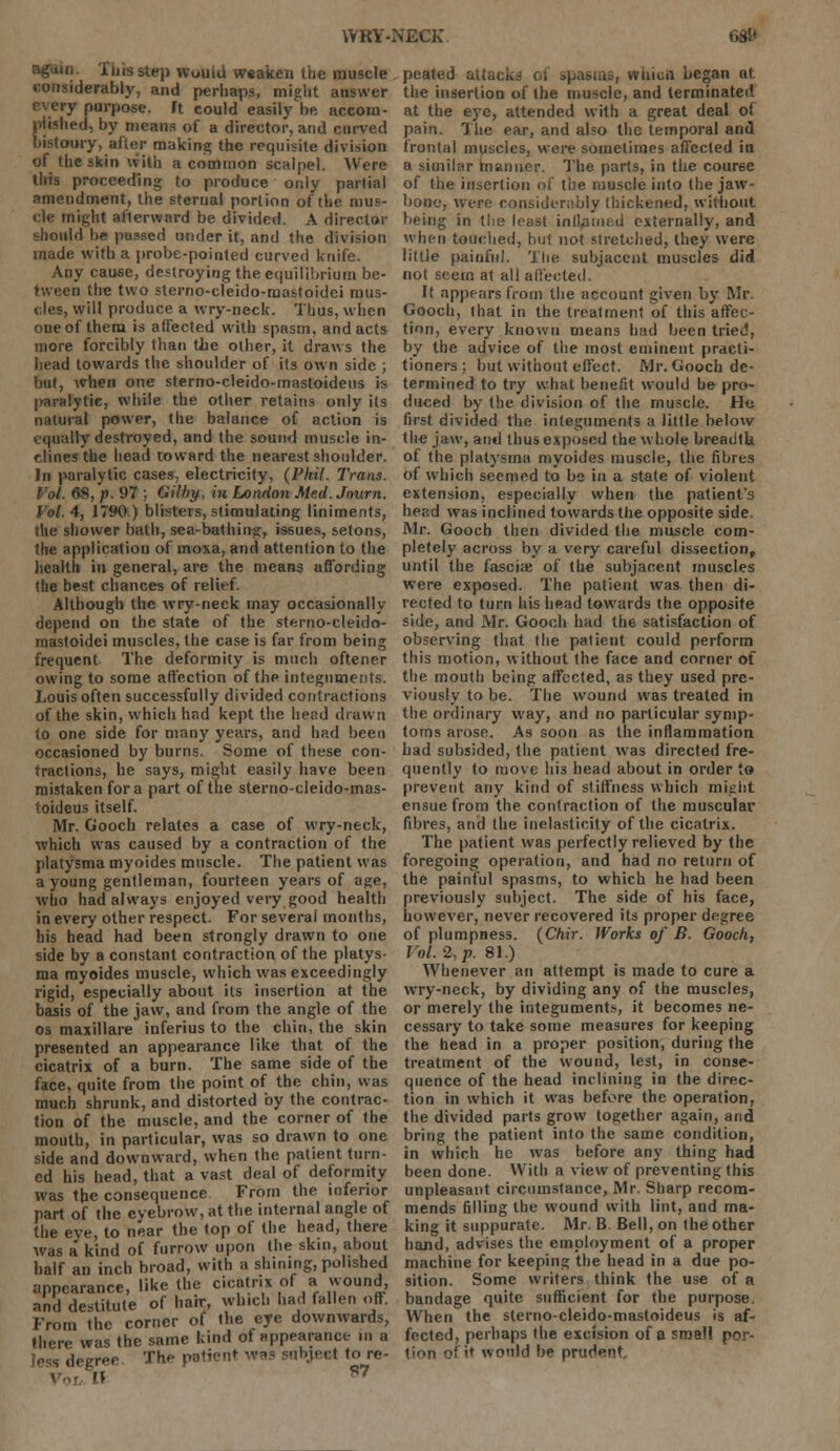 WRY-NECK. 6Si« again. This step would weaken the muscle considerably, and perhaps, might answer every purpose, ft could easily V. accom- plished, by means of a director, and curved bistoury, after making the requisite division of the skin with a common scalpel. Were this proceeding to produce only partial amendment, the sternal portion of the mus- cle might afterward be divided. A director should be passed under it, and the division made with a probe-pointed curved knife. Any cause, destroying the equilibrium be- tween the two sterno-cleido-mastoidei mus- cles, will produce a wry-neck. Thus, when one of them is affected with spasm, and acts more forcibly than the other, it draws the head towards the shoulder of its own side ; but, when one sterno-cleido-mastoideus is |>aralytie, while the other retains only its natural power, the balance of action is equally destroyed, and the sound muscle in- clines the head toward the nearest shoulder. In paralytic cases, electricity, (Phil. Trans. Vol. 68, p. 97 ; Gilby, in London Med. Jnurn. Vol.4, 1790.) blisters, stimulating liniments, the shower bath, sea-bathing, issues, setons, the application of moxa, and attention to the health in general, are the means affording the best chances of relirf. Although the wry-neck may occasionally depend on the state of the sterno-cleido- mastoidei muscles, the case is far from being frequent The deformity is much oftener owing to some affection of the integuments. Louis often successfully divided contractions of the skin, which had kept the bend drawn to one side for many years, and had been occasioned by burns. Some of these con- tractions, he says, might easily have been mistaken for a part of the sterno-cleido-mas- toideus itself. Mr. Gooch relates a case of wry-neck, which was caused by a contraction of the platysma myoides muscle. The patient was a young gentleman, fourteen years of age, who had always enjoyed very good health in every other respect. For several months, his head had been strongly drawn to one side by a constant contraction of the platys- ma myoides muscle, which was exceedingly rigid, especially about its insertion at the basis of the jaw, and from the angle of the os maxillare inferius to the chin, the skin presented an appearance like that of the cicatrix of a burn. The same side of the face, quite from the point of the chin, was much shrunk, and distorted by the contrac- tion of the muscle, and the corner of the mouth, in particular, was so drawn to one side and downward, when the patient turn- ed his head, that a vast deal of deformity was the consequence From the inferior part of the eyebrow, at the internal angle of the eye, to near the top of the head, there was a kind of furrow upon the skin, about half an inch broad, with a shining, polished appearance, like the cicatrix of a wound, and destitute of hair, which had fallen oft. From the corner of the eye downwards, there was the same kind of appearance- in a degree Th** patient was Mthjeet to re- peated attacks of spasms, wtiicii began at the insertion of the muscle, and terminated at the eye, attended with a great deal of pain. The ear, and also the temporal and frontal muscles, were sometimes affected in a similar rnanner. The parts, in the course of the insertion of the muscle into the jaw- bone, were considerably thickened, without being in the least interned externally, and when touched, but not stretched, they were little painful. The subjacent muscles did not seem at all affected. It appears from the account given by Mr Gooch, lhat in the treatment of this affec- tion, every known means had been tried, by the advice of the most eminent practi- tioners ; but without effect. Mr. Gooch de- termined to try what benefit would be pro- duced by the division of the muscle. He first divided the integuments a little below the jaw, and thus exposed the whole breadth of the platysma myoides muscle, the fibres of which seemed to be in a state of violent extension, especially when the patient's head was inclined towards the opposite side. Mr. Gooch then divided the muscle com- pletely across by a very careful dissection, until the fascia; of the subjacent muscles were exposed. The patient was then di- rected to turn his head towards the opposite side, and Mr. Gooch had the satisfaction of observing that the patient could perform this motion, without the face and corner of the mouth being affected, as they used pre- viously to be. The wound was treated in the ordinary way, and no particular symp- toms arose. As soon as the inflammation had subsided, the patient was directed fre- quently to move his head about in order to prevent any kind of stiffness which mijiht ensue from the contraction of the muscular fibres, and the inelasticity of the cicatrix. The patient was perfectly relieved by the foregoing operation, and had no return of the painful spasms, to which he had been previously subject. The side of his face, however, never recovered its proper degree of plumpness. (Chir. Works of B. Gooch, Vol. 2, p. 81.) Whenever an attempt is made to cure a wry-neck, by dividing any of the muscles, or merely the integuments, it becomes ne- cessary to take some measures for keeping the. head in a proper position, during the treatment of the wound, lest, in conse- quence of the head inclining in the direc- tion in which it was before the operation, the divided parts grow together again, and bring the patient into the same condition, in which he was before any thing had been done. With a view of preventing this unpleasant circumstance, Mr. Sharp recom- mends filling the wound with lint, and ma- king it suppurate. Mr. B Bell, on the other hand, advises the employment of a proper machine for keeping the head in a due po- sition. Some writers think the use of a bandage quite sufficient for the purpose. When the sterno-cleido-mastoideus is af- fected, perhaps the excision of a small por- tion of it would be pructent